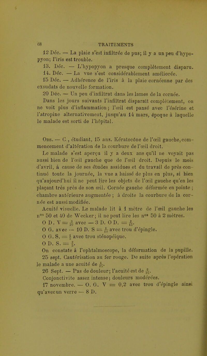 12 Dec. — La plaie s'est infiltrée de pus; il y a un peu d'hypo- pyon; l'iris est trouble. 13. Déc. — L'hypopyon a presque complètement disparu. 14. Déc. — La vue s'est considérablement améliorée. 15 Déc. — Adhérence de l'iris à la plaie cornéenne par des exsudats de nouvelle formation. 20 Déc. — Un peu d'infiltrat dans les lames delà cornée. Dans les jours suivants l'infiltrat disparait complètement, on ne voit plus d'inflammation; l'œil est pansé avec l'ésérine et l'atropine alternativement, jusqu'au 14 mars, époque à laquelle le malade est sorti de l'hôpital. Obs. — G., étudiant, 15 ans. Kératocône de l'œil gauche,com- mencement d'altération de la courbure de l'œil droit. Le malade s'est aperçu il y a deux ans qu'il ne voyait pas aussi bien de l'œil gauche que de l'œil droit. Depuis le mois d'avril, à cause de ses études assidues et du travail de près con- tinué toute la journée, la vue a baissé de plus en plus, si bien qu'aujourd'hui il ne peut lire les objets de l'œil gauche qu'en les plaçant très près de son œil. Cornée gauche déformée en pointe ; chambre antérieure augmentée ; à droite la courbure de la cor- née est aussi modifiée. Acuité visuelle. Le malade lit à 1 mètre de l'œil gauche les nos 50 et 40 de Wecker ; il ne peut lire les nos 50 à 2 mètres. OD.Y = | avec — 3 D. 0 D. = 0 G. avec — 10 D. S = ni avec trou d'épingle. O G. S. = | avec trou sténopéique. O D. S. = f. On constate à l'ophtalmoscope, la déformation de la pupille. 25 sept. Cautérisation au fer rouge. De suite après l'opération le malade a une acuité de ,,'.-. 26 Sept. — Pas de douleur; l'acuité est de 225. Conjonctivite assez intense ; douleurs modérées. 17 novembre. — O. G. V == 0,2 avec trou d'épingle ainsi qu'avecun verre — 8 D.