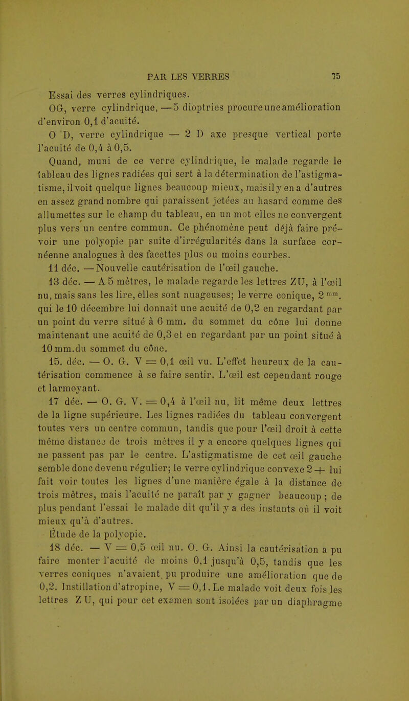 Essai des verres cylindriques. OG, verre cylindrique,—5 dioptries procureuneamélioration d'environ 0,1 d'acuité. 0 D, verre cylindrique — 2 D axe presque vertical porto l'acuité de 0,4 à 0,5. Quand, muni de ce verre cylindrique, le malade regarde le tableau des lignes radiées qui sert à la détermination de l'astigma- tisme,ilvoit quelque lignes beaucoup mieux, maisilyena d'autres en assez grand nombre qui paraissent jetées au basard comme des allumettes sur le champ du tableau, en un mot elles ne convergent plus vers un centre commun. Ce phénomène peut déjà faire pré- voir une polyopie par suite d'irrégularités dans la surface cor- néenne analogues à des facettes plus ou moins courbes. 11 déc. —Nouvelle cautérisation de l'œil gauche. 13 déc. — A 5 mètres, le malade regarde les lettres ZU, à l'œil nu, mais sans les lire, elles sont nuageuses; le verre conique, 2 n,m. qui le 10 décembre lui donnait une acuité de 0,2 en regardant par un point du verre situé à 0 mm. du sommet du cône lui donne maintenant une acuité de 0,3 et en regardant par un point situé à 10mm.du sommet du cône. 15. déc. — O. G. V = 0,1 œil vu. L'effet heureux de la cau- térisation commence à se faire sentir. L'œil est cependant rouge et larmoyant. 17 déc. — O. G. V. — 0,4 à l'œil nu, lit même deux lettres de la ligne supérieure. Les lignes radiées du tableau convergent toutes vers un centre commun, tandis que pour l'œil droit à cette même distance de trois mètres il y a encore quelques lignes qui ne passent pas par le centre. L'astigmatisme de cet œil gauche semble donc devenu régulier; le verre cylindrique convexe 2 -f- lui fait voir toutes les lignes d'une manière égale à la distance do trois mètres, mais l'acuité ne paraît par y gagner beaucoup ; de plus pendant l'essai le malade dit qu'il y a des instants où il voit mieux qu'à d'autres. Étude de la polyopie. 18 déc. — V = 0,5 œil nu. O. G. Ainsi la cautérisation a pu faire monter l'acuité de moins 0,1 jusqu'à 0,5, tandis que les verres coniques n'avaient, pu produire une amélioration que de 0,2. Instillation d'atropine, V = 0,1. Le malade voit deux fois les lettres Z U, qui pour cet examen sont isolées par un diaphragme