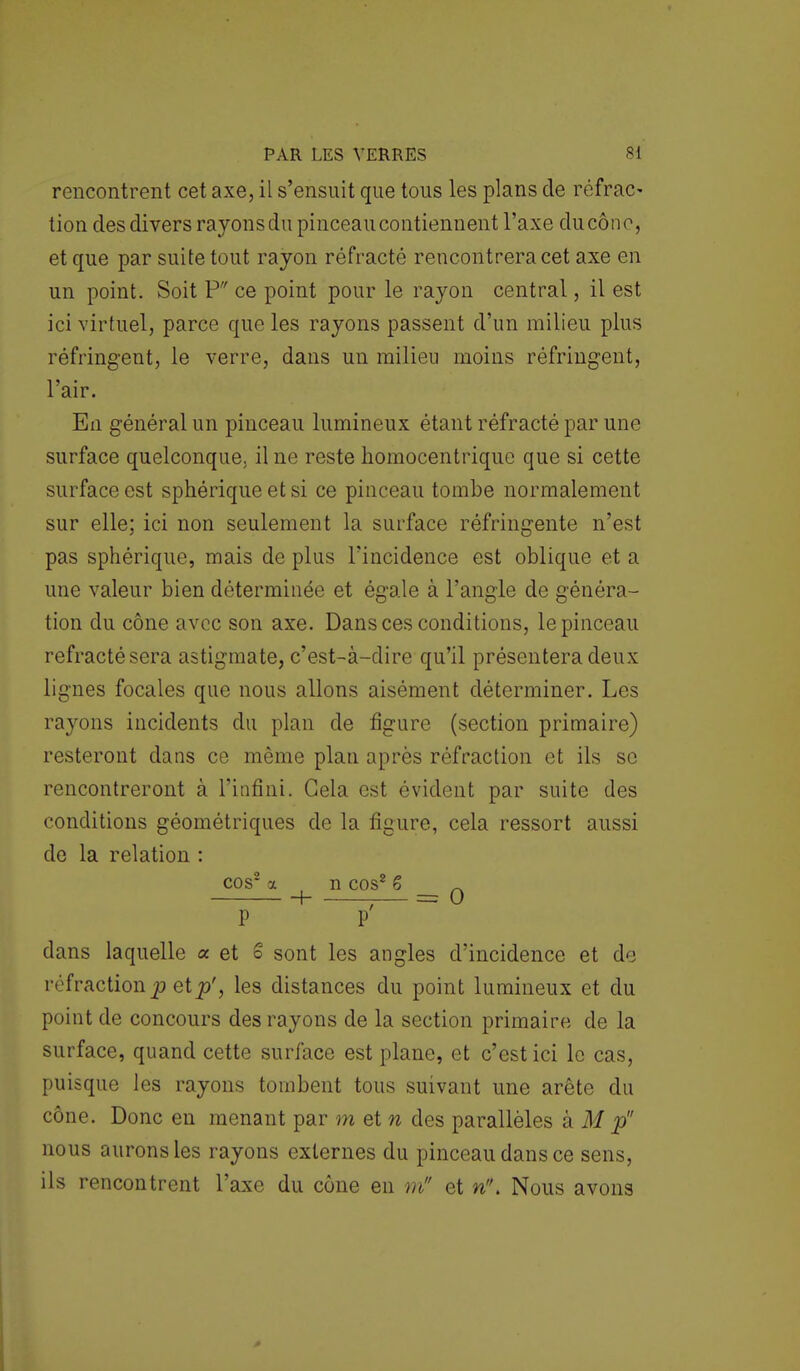rencontrent cet axe, il s'ensuit que tous les plans de réfrac- tion des divers rayons du pinceaucontiennent l'axe du cône, et que par suite tout rayon réfracté rencontrera cet axe en un point. Soit P ce point pour le rayon central, il est ici virtuel, parce que les rayons passent d'un milieu plus réfringent, le verre, dans un milieu moins réfringent, l'air. En général un pinceau lumineux étant réfracté par une surface quelconque, il ne reste homocentrique que si cette surface est sphérique et si ce pinceau tombe normalement sur elle; ici non seulement la surface réfringente n'est pas sphérique, mais de plus l'incidence est oblique et a une valeur bien déterminée et égale à l'angle de généra- tion du cône avec son axe. Dans ces conditions, le pinceau réfracté sera astigmate, c'est-à-dire qu'il présentera deux lignes focales que nous allons aisément déterminer. Les rayons incidents du plan de figure (section primaire) resteront dans ce même plan après réfraction et ils se rencontreront à l'infini. Gela est évident par suite des conditions géométriques de la figure, cela ressort aussi de la relation : cos2 a n cos2 6 n P P dans laquelle a et S sont les angles d'incidence et de réfraction p et p', les distances du point lumineux et du point de concours des rayons de la section primaire de la surface, quand cette surface est plane, et c'est ici le cas, puisque les rayons tombent tous suivant une arête du cône. Donc en menant par m et n des parallèles à M p nous aurons les rayons externes du pinceau dans ce sens, ils rencontrent l'axe du cône en m et n. Nous avons