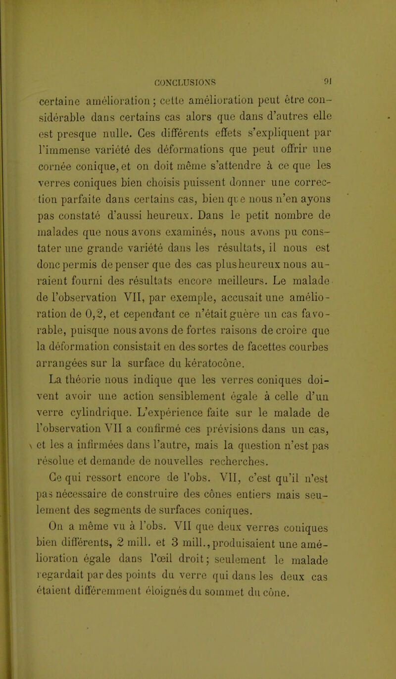 certaine amélioration ; celte amélioration peut être con- sidérable dans certains cas alors que dans d'autres elle est presque nulle. Ces différents effets s'expliquent par l'immense variété des déformations que peut offrir une cornée conique, et on doit même s'attendre à ce que les verres coniques bien choisis puissent donner une correc- tion parfaite dans certains cas, bien que nous n'en ayons pas constaté d'aussi heureux. Dans le petit nombre de malades que nous avons examinés, nous avons pu cons- tater une grande variété dans les résultats, il nous est donc permis dépenser que des cas plusheureux nous au- raient fourni des résultats encore meilleurs. Le malade de l'observation VII, par exemple, accusait une amélio- ration de 0,2, et cependant ce n'était guère un cas favo- rable, puisque nous avons de fortes raisons de croire que la déformation consistait en des sortes de facettes courbes arrangées sur la surface du kératocône. La théorie nous indique que les verres coniques doi- vent avoir une action sensiblement égale à celle d'un verre cylindrique. L'expérience faite sur le malade de l'observation VII a confirmé ces prévisions dans un cas, \ et les a infirmées dans l'autre, mais la question n'est pas résolue et demande de nouvelles recherches. Ce qui ressort encore de l'obs. VII, c'est qu'il n'est pas nécessaire de construire des cônes entiers mais seu- lement des segments de surfaces coniques. On a même vu à l'obs. VII que deux verres coniques bien différents, 2 mill. et 3 mill.,produisaient une amé- lioration égale dans l'œil droit; seulement le malade regardait par des points du verre qui dans les deux cas étaient différemment éloignés du sommet du cône.