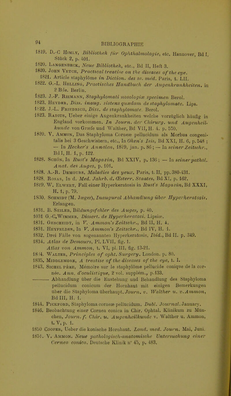 1819. D.-G Himly, Bibliotkek fur Ophthalmologie, etc. Hannover Bd I Stûck 2, p. 401. 1820. Langenbeck, Neue Bibliotheh, etc., Bd II, Heft 3. 1820. John Vetcii, Practtcal treatise on the diseases oftheeye. 1821. Article slaphylôme in Diction, des se. méd. Paris, t. LU. 1822. G.-L. Helling, Praotisches Handbuch der Augenhrankheiten. in 2 Bde. Berlin. 1823. J.-F. Riemann, Staphylomali nosologim spécimen Berol. 1823. Heydbr, Diss. inaug. sistens quœdam de staphylomate. Lips. Is22. J.-L. Friedrich, Dm-, de staphylomate. Berol. 1823. Radius, Ueber einige Augenkrankheiten welche vorziiglich hiiuflg in England vorkommen. In Joum. der Chirurg. und Augenheih kunde vonGrœfe und Walther, Bd VII, H. 4. p. 570. 1820. V. Ammon, Das Staphyloma Cornece pellucidum als Morbus congeni- talis bei 3 Geschwistern, etc., In Oken's Isis, Bd XXI, H. 6, p. 548 ; — In Hecker's Annalen, 18Î9, jan. p. 86 ; — In seiner Zeitschr., Bdl, H. l,p. 122. 1828. Schôn, In Rust's Magasin, Bd XXIV, p. 13G ; — In seinerpathol. Anat. des Auges, p. 101. 1828. A.-R. Demours, Maladies des yeux. Paris, t. II, pp. 380-431. 1828. Rosas, In d. Med. Jahrb.d. Œsterr. Staates, BdXI, p. 162. 1829. W. Elwert, Falleiner Hyperkeratosis in Rust's Magasin, Bd XXXI, H. 1, p. 79. 1S30. Schmidt(M. Jeeger), Inaugural Abhandlung ùber Hyperkeratosis. Erlangen. 1831. B. Seiler, Bildungsfehler des Auges, p. 40. 1031 G.-C.Wimmer, Dissert, de Hyperheratosi. Lipsiie. 1831. Gescheidt, in V. Ammon's Zeitschr., Bd II, H. 4. 1831. Heyfeldkr, In V. Ammon's Zeitschr., Bd IV, H. 1. 1832. Drei Fàlle von sogenannteu Hyperkeratosis, Ibid., Bd II. p. 349. 1834. Atlas de Demours, Pl. LV1I, fig. 1. Atlas von Ammon, t. VI, pl. III, fig. 13-21. 1814. Walter, Principles of opht. Surgery. London. p. 80. 1835. Middlemoue, A treatise of the diseases of the eye, t. I. 1<?43. Sichel père, Mémoire sur le staphylôme pellucide conique de la cor- née. Ann. d'oculistique, 2 vol. supplém., p.133. Abhandlung ùber die Enstehung und Behandlung des Staphyloma pellucidum conicum der Hoinhaut mit einigen Bemerkungen Uber die Staphyloma Uberhaupt. Journ. v. Walther u. v. Ammon, BdlII, H. 1. 1844. Pickford, Staphyloma corneœ pellucidum. Dubl. Journal. January. 1846. Beobachlung einer Cornea conicu in Chir. Ophtal. Klinikum zu Mun- chen, Journ. f. Chir. u. Augenheilkundc v. Walther u. Ammon, t. V, p. 1. 1850 Cooper, Ueber die konische Hornhaut. Lond. med. Journ. Mai, Juni. 1851. V. Ammon. Neue pathologisch-anatomische Untersuchung einer Cernea conica. Deutsche Klinik n° 45, p. 483.