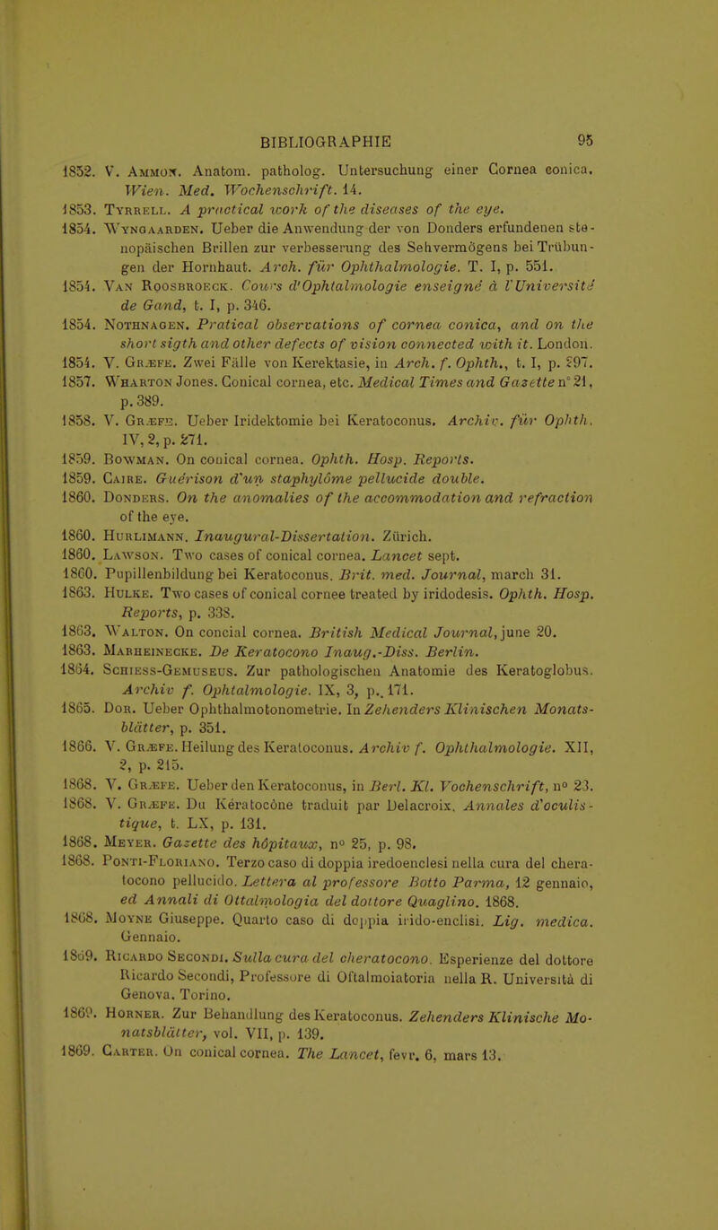 1852. V. Ammon. Anatom. patholog. Untersuchung einer Cornea eonica. Wien. Med. Wochenschrift. 14. 1853. Tyrrell. A practical icork ofthe diseuses of the eye. 1854. W'ynoaarden. Ueber die Anwendung der von Donders erfundenen ste- nopâischen Brillen zur verbesserung des Sehvermôgens beiTrùbun- gen der Hornhaut. Aroh. fur Ophthalmologie. T. I, p. 551. 1854. Van Roosbroeck. Cou>'s d'Ophtalmologie enseigne' à l'Université de Gand, t. I, p. 346. 1854. Nothnagen. Pratical observations of cornea conica, and on the short sigth and other defects of vision connected loith it. Londou. 1854. V. Gr.efe. Zwei Fiille von Kerektasie, in Arch. f. Ophth,, t. I, p. £97. 1857. Wharton Jones. Conical cornea, etc. Médical Times and Gazette n° 21, p. 389. 1858. V. Gr.efe. Ueber Iridektomie bei Keratoconus. Archic. fur Ophth. IV, 2, p. 271. 1859. Bowman. On conical cornea. Ophth. Hosp. Reports. 1859. Caire. Guerison d'un staphylôme pellucide double. 1860. Donders. On the anomalies of the accommodation and réfraction of the eye. 1860. Hurlimann. Inaugural-Dissertation. Zurich. 1860. Lawson. Two cases of conical cornea. Lancet sept. 1860. Pupillenbildungbei Keratoconus. Brit. med. Journal, niarch 31. 1863. Hulke. Two cases of conical cornée treated by iridodesis. Ophth. Hosp. Reports, p. 338. 1863. Walton. On concial cornea. British Médical Journal, june 20. 1863. Marueinecke. De Keratocono Inaug.-Diss. Berlin. 1864. Schiess-Gemuseus. Zur pathologischen Anatomie des Keratoglobus. Archiv f. Ophtalmologie. IX, 3, p.. 171. 1865. Dor. Ueber Opbthalmotonomstrie. In Zehenders Klinischen Monats- blàtter, p. 351. 1866. V. Gr.efe. Heilung des Keratoconus. Archiv f. Ophthalmologie. XII, 2, p. 215. 1868. V. GrvEfe. Ueber den Keratoconus, in Berl. Kl. Vochenschrift, n° 23. 1868. V. Gr^efe. Du Kératocône traduit par Delacroix. Annales d'oculis- tique, t. LX, p. 131. 1868. Meyer. Gazette des hôpitaux, n° 25, p. 98. 1868. Ponti-Floriano. Terzocaso di doppia iredoenclesi nella cura del chera- tocono pellucido. Lettera al professore Botto Parma, 12 gennaio, ed Annali di Ottalmologia del doitore Quaglino. 1868. 18G8. M oyne Giuseppe. Quarto caso di doppia irido-enclisi. Lig. medica. Gennaio. 1869. Ricardo Secondi. Sulla cura del eheratocono. Esperienze del dottore Ricardo Secondi, Professore di Oftalraoiatoria nella R. Università di Genova. Torino. 186'.'. Horner. Zur Behandlung des Keratoconus. Zehenders Klinische Mo- natsblâlter, vol. VII, p. 139. 1869. Carter. On conical cornea. The Lancet, fevr. 6, mars 13.