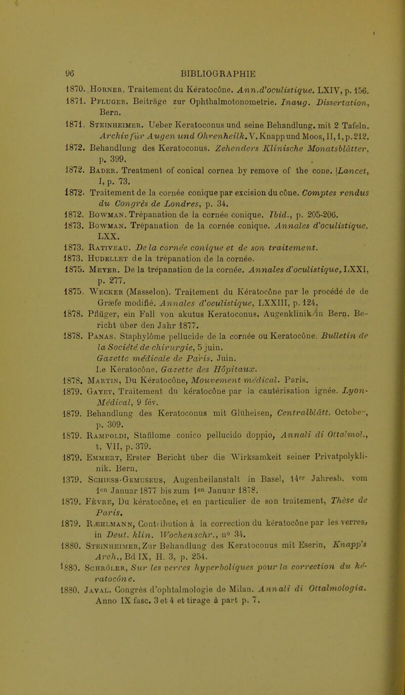 1870. Horner. Traitement du Kératocône. Ann.d'oculistique. LXIV, p. 156. 1871. Pfluger. Beitrage zur Ophthalmotonometrie. Inaug. Dissertation, Bern. 1871. Steinheimer. Ueber Keratoconus und seine Behandlung. mit 2 Tafeln. Archiv fur Augen und Ohrenheilk.V. Knapp und Moos, II, 1, p.212. 1872. Behandlung des Keratoconus. Zehenders Klinische Monatsblatter, p. 399. 1872. Bader. Treatment of conical cornea by remove of the cone. \Lancet, I, p. 73. 1872- Traitement de la cornée conique par excision du cône. Comptes rendus du Congrès de Londres, p. 34. 1872. Bowman. Trépanation de la cornée conique. Tbid., p. 205-206. 1873. Bowman. Trépanation de la cornée conique. Annales d'oculistique. LXX. 1873. Rativeau. De la cornée conique et de son traitement. 1873. Hudellet de la trépanation de Ja cornée. 1875. Meyer. Delà trépanation de la cornée. Annales d'oculistique, LXXI. p. 277. 1875. Wecker (Masselon). Traitement du Kératocône par le procédé de de Grsefe modifié. Annales d'oculistique, LXXIII, p. 124. 1878. Pilûger, ein Fall von akutus Keratoconus. Augenklinik ■'in Bern. Be- richt iïber den Jahr 1877. 1878. Panas. Staphylôme pellucide de la cornée ou Kératocône. Bulletin de la Société, de chirurgie, 5 juin. Gazette médicale de Paris. Juin. Le Kératocône. Gazette des Hôpitaux. 1878. Martin, Du Kératocône, Mouvement médical. Paris. 1879. Gayet, Traitement du kératocône par la cautérisation ignée. Lyon- Médical, 9 fév. 1879. Behandlung des Keratoconus mit Gluheisen, Centralblâtt. Octobe-, p. 309. 1S79. Rampoldi, Stafilome conico pellucido doppio, Annali di Otta'mol., t. VII, p. 379. 1879. Emmert, Erster Bericht iiber die Wirksamkeit seiner Privatpolykli- nik. Bern. 1379. Schirss-Gumuseus, Augenheilanstalt in Base), \kn Jahresb. vom len Januar 1877 bis zum lon Januar 1878. 1879. Fèvre, Du kératocône, et en particulier de son traitement, Thèse de Paris. 1879. R/Ehlmann, Contiibution à la correction du kératocône par les verres, in Deut. klin. Wochenschr., n° 34. 1880. Steinheimer,Zur Behandlung des Keratoconus mit Eserin, Knapp s Arch.,BdlX, H. 3, p. 254. ^880. Schrôler, Sur les verres hyperboliques pour la correction du ké- ratocône. 1830. Javal. Congrès d'ophtalmologie de Milan. Annali di Ottalmologia. Anno IX fasc. 3 et 4 et tirage à part p. 7.