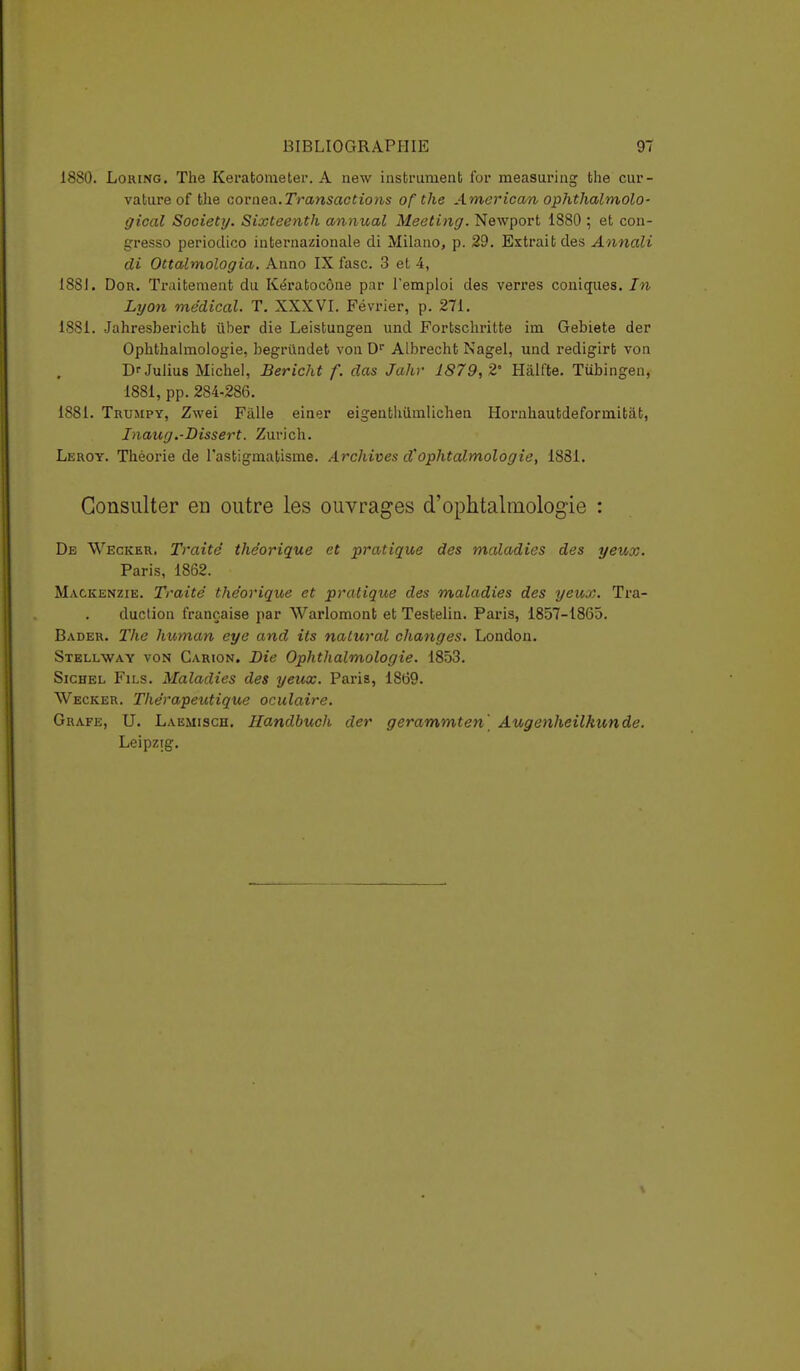 1880. Lohing. The Keratometer. A new instrument for measuring the cur- vature of the cornea.Transactions of the American ophthalmolo- gical Society. Sixteenth annual Meeting. Newport 1880 ; et con- gresso periodico internationale di Milano, p. 29. Extrait des Annali di Ottalmologia. Anno IX fasc. 3 et 4, 1881. Dor. Traitement du Kératocône par l'emploi des verres coniques. In Lyon médical. T. XXXVI. Février, p. 271. 1881. Jahresbericht ùber die Leistungen und Fortschritte im Gebiete der Ophthalmologie, begriindet von Dr Albrecht Nagel, und redigirt von DfJulius Michel, Bericht f. das Jahr 1879,2° Hâlfte. Tubingen, 1881, pp. 284-286. 1881. Trumpy, Zwei Fàlle einer eigenthiimlichen Hornhautdeformitat, Inaug.-Dissert. Zurich. Leroy. Théorie de l'astigmatisme. Archives d''ophtalmologie, 1881. Consulter en outre les ouvrages d'ophtalmologie : De Weckkr. Traite' théorique et pratique des maladies des yeux. Paris, 1862. Mackenzie. Traité théorique et pratique des maladies des yeux. Tra- duction française par Warlomont et Testelin. Paris, 1857-1865. Bader. The human eye and its nalural changes. London. Stellway von Carion. Die Ophthalmologie. 1853. Sichel Fils. Maladies des yeux. Paris, 1869. Wecker. Thérapeutique oculaire. Grafe, U. Laemisch. Handbuch der gerammten' Augenheilkunde. Leipzig.