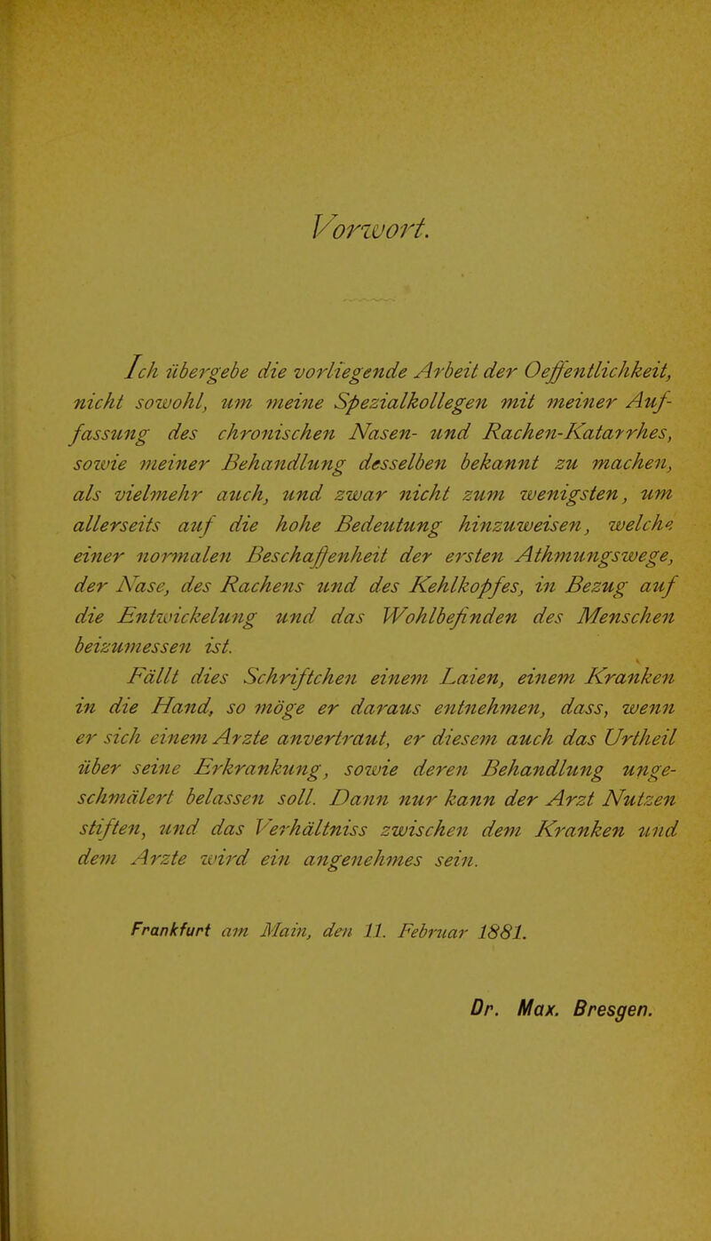 Vorwort. Ich übei-gebe die vorliegende Arbeit der Oefientlichkeit, nicht sowohl, um meine Spezialkollegen mit meiner Auf- fassung des chronischen Nasen- und Rachen-Katarrhes, sozvie meiner Behandlung desselben bekannt zu machen, als vielmehr auch, und zwar nicht zum wenigsten, um allerseits auf die hohe Bedeutung hinzuweisen, welche einer normalen Beschaffenheit der ersten Athmungswege, der Nase, des Rachens tmd des Kehlkopfes, in Bezug auf die Entwickelung und das Wohlbefinden des Menschen beizumessen ist. Fällt dies Schriftchen einem Laien, einem Kranken in die Hand, so möge er daraus entnehmen, dass, wenn er sich einem Arzte anvertraut, er diesem auch das Urtheil über seine Erkranktmg, sowie deren Behandlung unge- schmälert belassen soll. Dann nur kann der Arzt Nutzen stiften, und das Verhältniss zwischen dem Kranken und dem Arzte wird ein angenehmes sein. Frankfurt am Main, den 11. Februar 1881. Dr. Max. Bresgen.