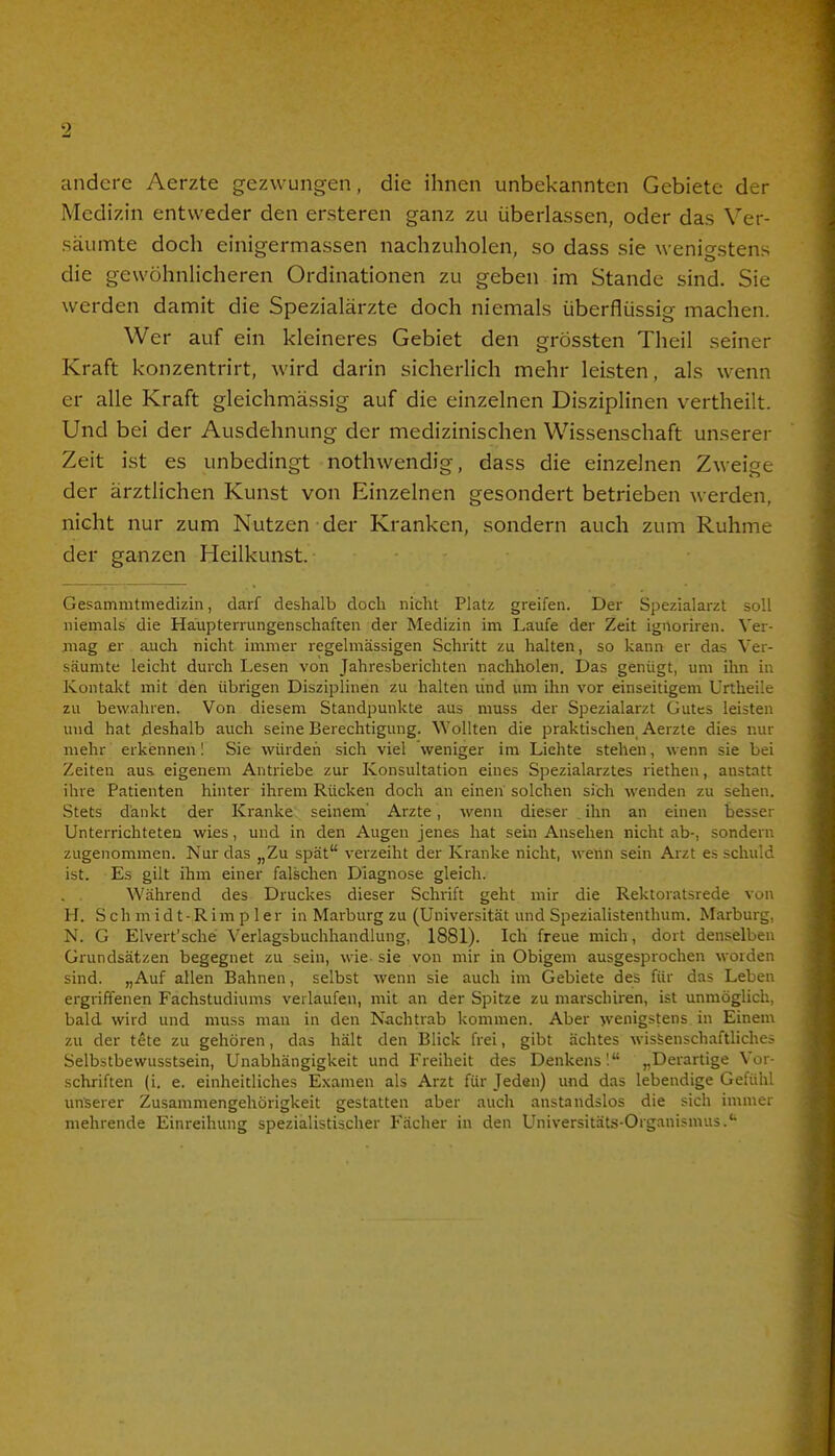 andere Aerzte gezwungen, die ihnen unbekannten Gebiete der Medizin entweder den ersteren ganz zu überlassen, oder das Ver- säumte doch einigermassen nachzuholen, so dass sie wenigstens die gewöhnlicheren Ordinationen zu geben im Stande sind. Sie werden damit die Spezialärzte doch niemals überflüssig machen. Wer auf ein kleineres Gebiet den grössten Theil seiner Kraft konzentrirt, wird darin sicherlich mehr leisten, als wenn er alle Kraft gleichmässig auf die einzelnen Disziplinen vertheilt. Und bei der Ausdehnung der medizinischen Wissenschaft unserer Zeit ist es unbedingt nothwendig, dass die einzelnen Zweige der ärztlichen Kunst von Einzelnen gesondert betrieben werden, nicht nur zum Nutzen der Kranken, sondern auch zum Ruhme der ganzen Heilkunst. Gesammtmedizin, darf deshalb doch nicht Platz greifen. Der Spezialarzt soll niemals die Haupterrungenschaften der Medizin im Laufe der Zeit ignoriren. Ver- mag er auch nicht immer regelmässigen Schritt zu halten, so kann er das Ver- säumte leicht durch Lesen von Jahresberichten nachholen. Das genügt, um ihn in Kontakt mit den übrigen Disziplinen zu halten lind um ihn vor einseitigem Urtheile zu bewahren. Von diesem Standpunkte aus muss der Spezialarzt Gutes leisten und hat deshalb auch seine Berechtigung. Wollten die praktischen Aerzte dies nur mehr erkennen! Sie würden sich viel weniger im Lichte stehen, wenn sie bei Zeiten aus eigenem Antriebe zur Konsultation eines Spezialarztes riethen, anstatt ihre Patienten hinter ihrem Rücken doch an einen solchen sich wenden zu sehen. Stets dankt der Kranke seinem' Arzte, wenn dieser .ihn an einen besser Unterrichteten wies, und in den Augen jenes hat sein Ansehen nicht ab-, sondern zugenommen. Nur das „Zu spät verzeiht der Kranke nicht, wenn sein Arzt es schuld ist. Es gilt ihm einer falschen Diagnose gleich. . . Während des Druckes dieser Schrift geht mir die Rektoratsrede von H. Schmidt-Rimpler in Marburg zu (Universität und Spezialistenthum. Marburg, N. G Elvert'sehe Verlagsbuchhandlung, 1881). Ich freue mich, dort denselben Grundsätzen begegnet zu sein, wie-sie von mir in Obigem ausgesprochen worden sind. „Auf allen Bahnen, selbst wenn sie auch im Gebiete des für das Leben ergriffenen Fachstudiums verlaufen, mit an der Spitze zu marschiren, ist unmöglich, bald wird und muss man in den Nachtrab kommen. Aber wenigstens, in Einem zu der t£te zu gehören, das hält den Blick frei, gibt ächtes wissenschaftliches Selbstbewusstsein, Unabhängigkeit und Freiheit des Denkens! „Derartige Vor- schriften (i. e. einheitliches Examen als Arzt für Jeden) und das lebendige Gefühl unserer Zusammengehörigkeit gestatten aber auch anstandslos die sich immer mehrende Einreihung spezialistischer Fächer in den Universitäts-Organismus.c