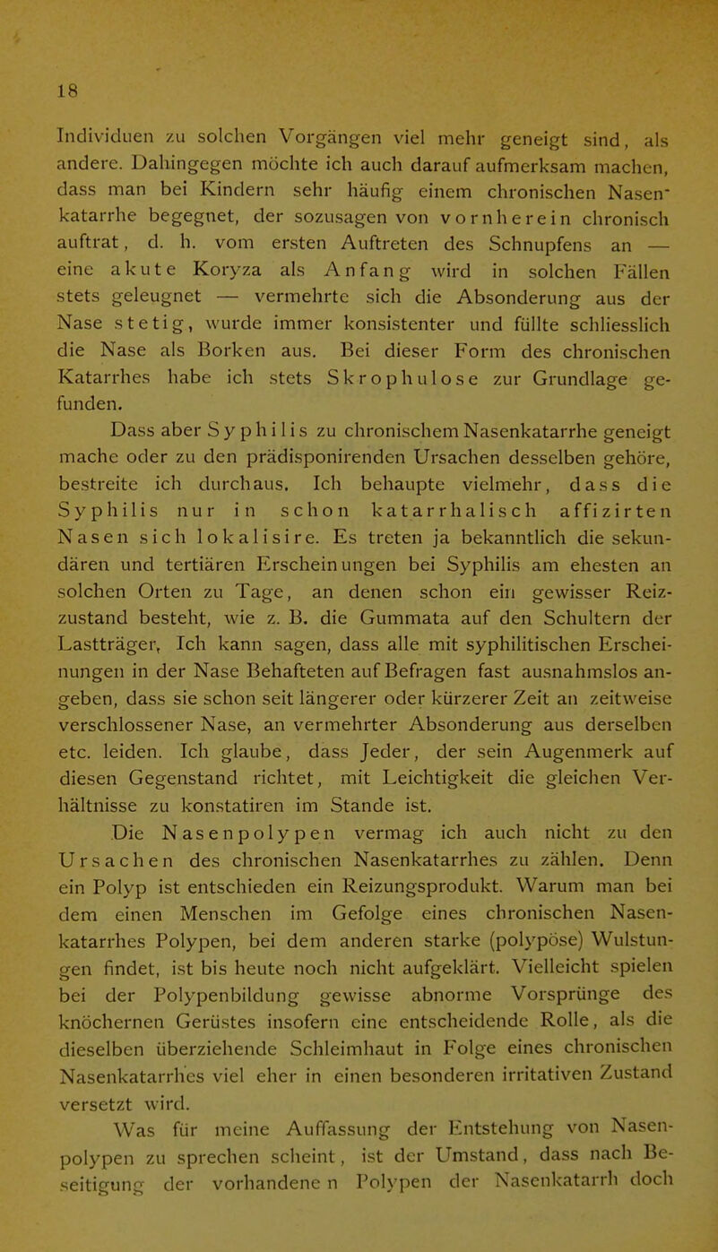 Individuen zu solchen Vorgängen viel mehr geneigt sind, als andere. Dahingegen möchte ich auch darauf aufmerksam machen, dass man bei Kindern sehr häufig einem chronischen Nasen- katarrhe begegnet, der sozusagen von vornherein chronisch auftrat, d. h. vom ersten Auftreten des Schnupfens an — eine akute Koryza als Anfang wird in solchen Fällen stets geleugnet — vermehrte sich die Absonderung aus der Nase stetig, wurde immer konsistenter und füllte schliesslich die Nase als Borken aus. Bei dieser Form des chronischen Katarrhes habe ich stets Skrophulose zur Grundlage ge- funden. Dass aber Syphilis zu chronischem Nasenkatarrhe geneigt mache oder zu den prädisponirenden Ursachen desselben gehöre, bestreite ich durchaus. Ich behaupte vielmehr, dass die Syphilis nur in schon katarrhalisch affizirten Nasen sich 1 o k a 1 i s i r e. Es treten ja bekanntlich die sekun- dären und tertiären Erscheinungen bei Syphilis am ehesten an solchen Orten zu Tage, an denen schon ein gewisser Reiz- zustand besteht, wie z. B. die Gummata auf den Schultern der Lastträger, Ich kann sagen, dass alle mit syphilitischen Erschei- nungen in der Nase Behafteten auf Befragen fast ausnahmslos an- geben, dass sie schon seit längerer oder kürzerer Zeit an zeitweise verschlossener Nase, an vermehrter Absonderung aus derselben etc. leiden. Ich glaube, dass Jeder, der sein Augenmerk auf diesen Gegenstand richtet, mit Leichtigkeit die gleichen Ver- hältnisse zu konstatiren im Stande ist. Die Nasenpolypen vermag ich auch nicht zu den Ursachen des chronischen Nasenkatarrhes zu zählen. Denn ein Polyp ist entschieden ein Reizungsprodukt. Warum man bei dem einen Menschen im Gefolge eines chronischen Nasen- katarrhes Polypen, bei dem anderen starke (polypöse) Wulstun- gen findet, ist bis heute noch nicht aufgeklärt. Vielleicht spielen bei der Polypenbildung gewisse abnorme Vorsprünge des knöchernen Gerüstes insofern eine entscheidende Rolle, als die dieselben überziehende Schleimhaut in Folge eines chronischen Nasenkatarrhes viel eher in einen besonderen irritativen Zustand versetzt wird. Was für meine Auffassung der Entstehung von Nasen- polypen zu sprechen scheint, ist der Umstand, dass nach Be- seitigung der vorhandene n Polvpen der Nasenkatarrh doch