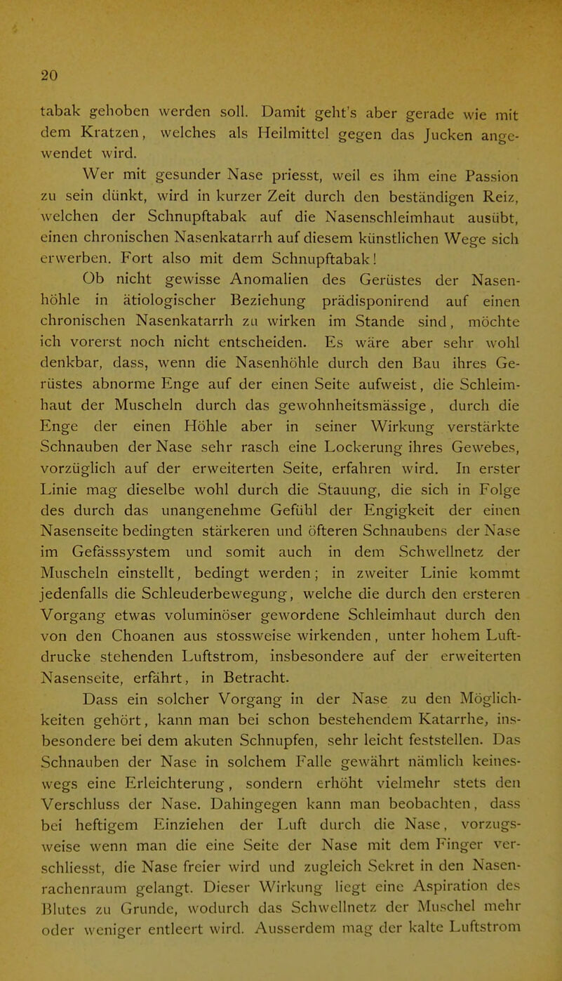 tabak gehoben werden soll. Damit geht's aber gerade wie mit dem Kratzen, welches als Heilmittel gegen das Jucken an wendet wird. Wer mit gesunder Nase priesst, weil es ihm eine Passion zu sein dünkt, wird in kurzer Zeit durch den beständigen Reiz, welchen der Schnupftabak auf die Nasenschleimhaut ausübt, einen chronischen Nasenkatarrh auf diesem künstlichen Wege sich erwerben. Fort also mit dem Schnupftabak! Ob nicht gewisse Anomalien des Gerüstes der Nasen- höhle in ätiologischer Beziehung prädisponirend auf einen chronischen Nasenkatarrh zu wirken im Stande sind, möchte ich vorerst noch nicht entscheiden. Es wäre aber sehr wohl denkbar, dass, wenn die Nasenhöhle durch den Bau ihres Ge- rüstes abnorme Enge auf der einen Seite aufweist, die Schleim- haut der Muscheln durch das gewohnheitsmässige, durch die Enge der einen Höhle aber in seiner Wirkung verstärkte Schnauben der Nase sehr rasch eine Lockerung ihres Gewebes, vorzüglich auf der erweiterten Seite, erfahren wird. In erster Linie mag dieselbe wohl durch die Stauung, die sich in Folge des durch das unangenehme Gefühl der Engigkeit der einen Nasenseite bedingten stärkeren und öfteren Schnaubens der Nase im Gefässsystem und somit auch in dem Schwellnetz der Muscheln einstellt, bedingt werden; in zweiter Linie kommt jedenfalls die Schleuderbewegung, welche die durch den ersteren Vorgang etwas voluminöser gewordene Schleimhaut durch den von den Choanen aus stossweise wirkenden, unter hohem Luft- drucke stehenden Luftstrom, insbesondere auf der erweiterten Nasenseite, erfährt, in Betracht. Dass ein solcher Vorgang in der Nase zu den Möglich- keiten gehört, kann man bei schon bestehendem Katarrhe, ins- besondere bei dem akuten Schnupfen, sehr leicht feststellen. Das Schnauben der Nase in solchem Falle gewährt nämlich keines- wegs eine Erleichterung, sondern erhöht vielmehr stets den Verschluss der Nase. Dahingegen kann man beobachten, dass bei heftigem Einziehen der Luft durch die Nase, vorzugs- weise wenn man die eine Seite der Nase mit dem Finger ver- schliesst, die Nase freier wird und zugleich Sekret in den Nasen- rachenraum gelangt. Dieser Wirkung liegt eine Aspiration des Blutes zu Grunde, wodurch das Schwellnetz der Muschel mehr oder weniger entleert wird. Ausserdem mag der kalte Luftstrom