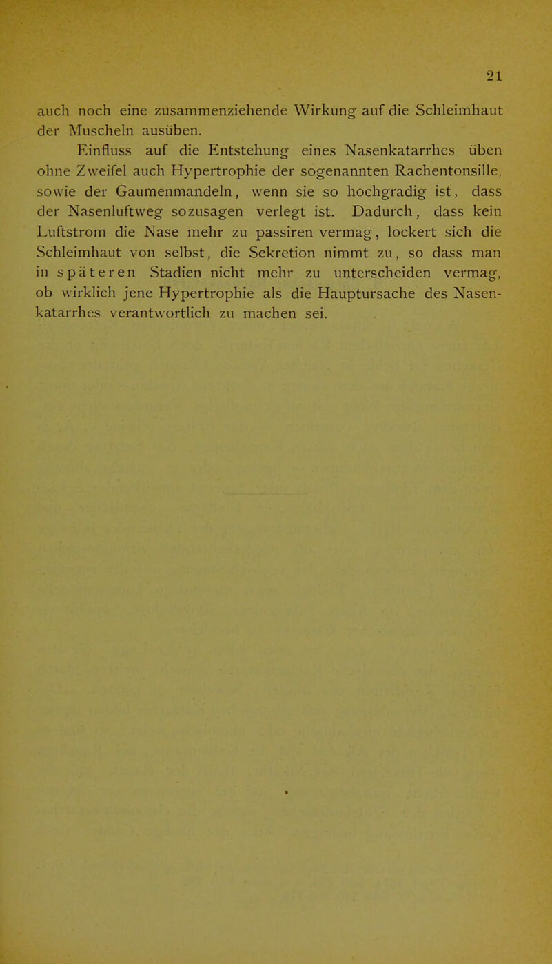 auch noch eine zusammenziehende Wirkung auf die Schleimhaut der Muscheln ausüben. Einfluss auf die Entstehung eines Nasenkatarrhes üben ohne Zweifel auch Hypertrophie der sogenannten Rachentonsille, sowie der Gaumenmandeln, wenn sie so hochgradig ist, dass der Nasenluftweg sozusagen verlegt ist. Dadurch, dass kein Luftstrom die Nase mehr zu passiren vermag, lockert sich die Schleimhaut von selbst, die Sekretion nimmt zu, so dass man in späteren Stadien nicht mehr zu unterscheiden vermag, ob wirklich jene Hypertrophie als die Hauptursache des Nasen- katarrhes verantwortlich zu machen sei.