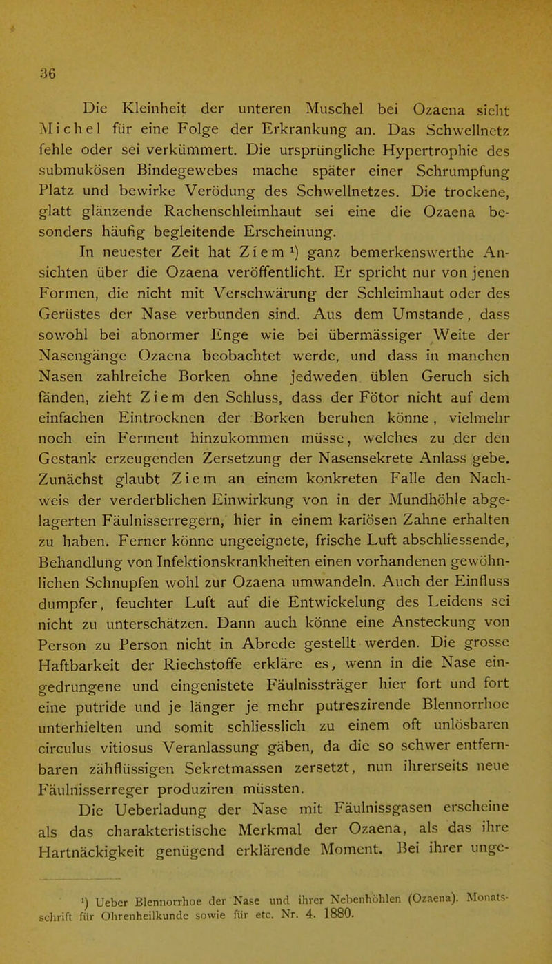 Die Kleinheit der unteren Muschel bei Ozaena sieht Michel für eine Folge der Erkrankung an. Das Schwellnetz fehle oder sei verkümmert. Die ursprüngliche Hypertrophie des submukösen Bindegewebes mache später einer Schrumpfung Platz und bewirke Verödung des Schwellnetzes. Die trockene, glatt glänzende Rachenschleimhaut sei eine die Ozaena be- sonders häufig begleitende Erscheinung. In neuester Zeit hat Ziem J) ganz bemerkenswerthe An- sichten über die Ozaena veröffentlicht. Er spricht nur von jenen Formen, die nicht mit Verschwärung der Schleimhaut oder des Gerüstes der Nase verbunden sind. Aus dem Umstände, dass sowohl bei abnormer Enge wie bei übermässiger Weite der Nasengänge Ozaena beobachtet werde, und dass in manchen Nasen zahlreiche Borken ohne jedweden üblen Geruch sich fänden, zieht Ziem den Schluss, dass der Fötor nicht auf dem einfachen Eintrocknen der Borken beruhen könne, vielmehr noch ein Ferment hinzukommen müsse, welches zu der den Gestank erzeugenden Zersetzung der Nasensekrete Anlass gebe. Zunächst glaubt Ziem an einem konkreten Falle den Nach- weis der verderblichen Einwirkung von in der Mundhöhle abge- lagerten Fäulnisserregern, hier in einem kariösen Zahne erhalten zu haben. Ferner könne ungeeignete, frische Luft abschliessende, Behandlung von Infektionskrankheiten einen vorhandenen gewöhn- lichen Schnupfen wohl zur Ozaena umwandeln. Auch der Einfluss dumpfer, feuchter Luft auf die Entwickelung des Leidens sei nicht zu unterschätzen. Dann auch könne eine Ansteckung von Person zu Person nicht in Abrede gestellt werden. Die grosse Haftbarkeit der Riechstoffe erkläre es, wenn in die Nase ein- gedrungene und eingenistete Fäulnissträger hier fort und fort eine putride und je länger je mehr putreszirende Blennorrhoe unterhielten und somit schliesslich zu einem oft unlösbaren circulus vitiosus Veranlassung gäben, da die so schwer entfern- baren zähflüssigen Sekretmassen zersetzt, nun ihrerseits neue Fäulnisserreger produziren müssten. Die Ueberladung der Nase mit Fäulnissgasen erscheine als das charakteristische Merkmal der Ozaena, als das ihre Hartnäckigkeit genügend erklärende Moment. Bei ihrer unge- ') Ueber Blennorrhoe der Nase und ihrer Nebenhöhlen (Ozaena). Monats- schrift für Ohrenheilkunde sowie für etc. Nr. 4- 1880.