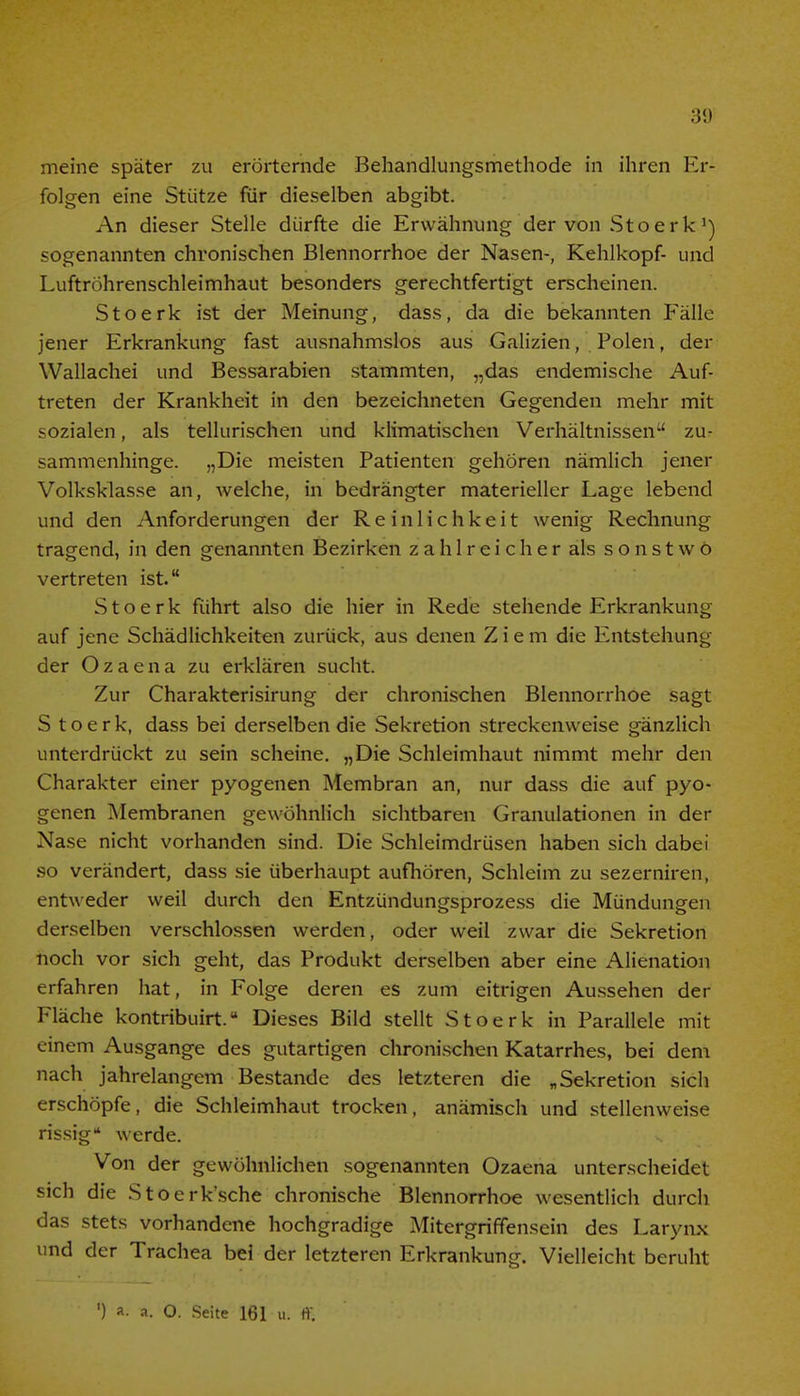 meine später zu erörternde Behandlungsmethode in ihren Er- folgen eine Stütze für dieselben abgibt. An dieser Stelle dürfte die Erwähnung der von Stoerk1) sogenannten chronischen Blennorrhoe der Nasen-, Kehlkopf- und Luftröhrenschleimhaut besonders gerechtfertigt erscheinen. Stoerk ist der Meinung, dass, da die bekannten Fälle jener Erkrankung fast ausnahmslos aus Galizien, Polen, der Wallachei und Bessarabien stammten, „das endemische Auf- treten der Krankheit in den bezeichneten Gegenden mehr mit sozialen, als tellurischen und klimatischen Verhältnissen zu- sammenhinge. „Die meisten Patienten gehören nämlich jener Volksklasse an, welche, in bedrängter materieller Lage lebend und den Anforderungen der Reinlichkeit wenig Rechnung tragend, in den genannten Bezirken zahlreicher als sonstwo vertreten ist. Stoerk führt also die hier in Rede stehende Erkrankung auf jene Schädlichkeiten zurück, aus denen Ziem die Entstehung der Ozaena zu erklären sucht. Zur Charakterisirung der chronischen Blennorrhoe sagt S t o e r k, dass bei derselben die Sekretion streckenweise gänzlich unterdrückt zu sein scheine. „Die Schleimhaut nimmt mehr den Charakter einer pyogenen Membran an, nur dass die auf pyo- genen Membranen gewöhnlich sichtbaren Granulationen in der Nase nicht vorhanden sind. Die Schleimdrüsen haben sich dabei so verändert, dass sie überhaupt aufhören, Schleim zu sezerniren, entweder weil durch den Entzündungsprozess die Mündungen derselben verschlossen werden, oder weil zwar die Sekretion noch vor sich geht, das Produkt derselben aber eine Alienation erfahren hat, in Folge deren es zum eitrigen Aussehen der Fläche kontribuirt.u Dieses Bild stellt Stoerk in Parallele mit einem Ausgange des gutartigen chronischen Katarrhes, bei dem nach jahrelangem Bestände des letzteren die „Sekretion sich erschöpfe, die Schleimhaut trocken, anämisch und stellenweise rissig werde. Von der gewöhnlichen sogenannten Ozaena unterscheidet sich die Stoerk'sche chronische Blennorrhoe wesentlich durch das stets vorhandene hochgradige Mitergriffensein des Larynx und der Trachea bei der letzteren Erkrankung. Vielleicht beruht