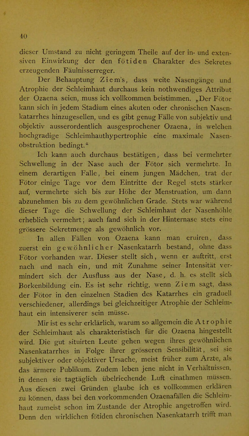 dieser Umstand zu nicht geringem Theile auf der in- und exten- siven Einwirkung der den fötiden Charakter des Sekretes erzeugenden Fäulnisserreger. Der Behauptung Ziem's, dass weite Nasengänge und Atrophie der Schleimhaut durchaus kein nothwendiges Attribut der Ozaena seien, muss ich vollkommen beistimmen. „Der Fötor kann sich in jedem Stadium eines akuten oder chronischen Nasen- katarrhes hinzugesellen, und es gibt genug Fälle von subjektiv und objektiv ausserordentlich ausgesprochener Ozaena, in welchen hochgradige Schleimhauthypertrophie eine maximale Nasen- obstruktion bedingt. Ich kann auch durchaus bestätigen, dass bei vermehrter Schwellung in der Nase auch der Fötor sich vermehrte. In einem derartigen Falle, bei einem jungen Mädchen, trat der Fötor einige Tage vor dem Eintritte der Regel stets stärker auf, vermehrte sich bis zur Höhe der Menstruation, um dann abzunehmen bis zu dem gewöhnlichen Grade. Stets war während dieser Tage die Schwellung der Schleimhaut der Nasenhöhle erheblich vermehrt; auch fand sich in der Hinternase stets eine grössere Sekretmenge als gewöhnlich vor. In allen Fällen von Ozaena kann man eruiren, da>s zuerst ein gewöhnlicher Nasenkatarrh bestand, ohne dass Fötor vorhanden war. Dieser stellt sich, wenn er auftritt, erst nach und nach ein, und mit Zunahme seiner Intensität ver- mindert sich der Ausfluss aus der Nase, d. h. es stellt sich Borkenbildung ein. Es ist sehr richtig, wenn Ziem sagt, dass der Fötor in den einzelnen Stadien des Katarrhes ein graduell verschiedener, allerdings bei gleichzeitiger Atrophie der Schleim- haut ein intensiverer sein müsse. Mir ist es sehr erklärlich, warum so allgemein die A t r oph ie der Schleimhaut als charakteristisch für die Ozaena hingestellt wird. Die gut situirten Leute gehen wegen ihres gewöhnlichen Nasenkatarrhes in Folge ihrer grösseren Sensibilität, sei sie subjektiver oder objektiver Ursache, meist früher zum Arzte, als das ärmere Publikum. Zudem leben jene nicht in Verhältnissen, in denen sie tagtäglich übelriechende Luft einathmen müssen. Aus diesen zwei Gründen glaube ich es vollkommen erklären zu können, dass bei den vorkommenden Ozaenafällen die Schleim- haut zumeist schon im Zustande der Atrophie angetroffen wird. Denn den wirklichen fötiden chronischen Nasenkatarrh trifft man