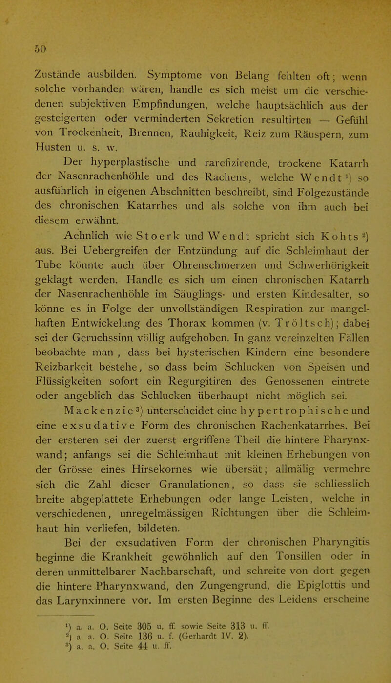 Zustände ausbilden. Symptome von Belang fehlten oft; wenn solche vorhanden wären, handle es sich meist um die verschie- denen subjektiven Empfindungen, welche hauptsächlich aus der gesteigerten oder verminderten Sekretion resultirten — Gefühl von Trockenheit, Brennen, Rauhigkeit, Reiz zum Räuspern, zum Husten u. s. w. Der hyperplastische und rarefizirende, trockene Katarrh der Nasenrachenhöhle und des Rachens, welche Wendt1) so ausführlich in eigenen Abschnitten beschreibt, sind Folgezustände des chronischen Katarrhes und als solche von ihm auch bei diesem erwähnt. Aehnlich wieStoerk und Wendt spricht sich Kohts2) aus. Bei Uebergreifen der Entzündung auf die Schleimhaut der Tube könnte auch über Ohrenschmerzen und Schwerhörigkeit geklagt werden. Handle es sich um einen chronischen Katarrh der Nasenrachenhöhle im Säuglings- und ersten Kindesalter, so könne es in Folge der unvollständigen Respiration zur mangel- haften Entwickelung des Thorax kommen (v. T r ö 11 s c h); dabei sei der Geruchssinn völlig aufgehoben. In ganz vereinzelten Fällen beobachte man , dass bei hysterischen Kindern eine besondere Reizbarkeit bestehe, so dass beim Schlucken von Speisen und Flüssigkeiten sofort ein Regurgitiren des Genossenen eintrete oder angeblich das Schlucken überhaupt nicht möglich sei. Mackenzie3) unterscheidet eine hypertrophische und eine exsudative Form des chronischen Rachenkatarrhes. Bei der ersteren sei der zuerst ergriffene Theil die hintere Pharynx- wand; anfangs sei die Schleimhaut mit kleinen Erhebungen von der Grösse eines Hirsekornes wie übersät; allmälig vermehre sich die Zahl dieser Granulationen, so dass sie schliesslich breite abgeplattete Erhebungen oder lange Leisten, welche in verschiedenen, unregelmässigen Richtungen über die Schleim- haut hin verliefen, bildeten. Bei der exsudativen Form der chronischen Pharyngitis beginne die Krankheit gewöhnlich auf den Tonsillen oder in deren unmittelbarer Nachbarschaft, und schreite von dort gegen die hintere Pharynxwand, den Zungengrund, die Epiglottis und das Larynxinnere vor. Im ersten Beginne des Leidens erscheine ') a. a. O. Seite 305 u. ff. sowie Seite 313 u. ff. 2j a. a. O. Seite 136 u. f. (Gerhardt IV. 2). •') a. a. O. Seite 44 «■ ff.