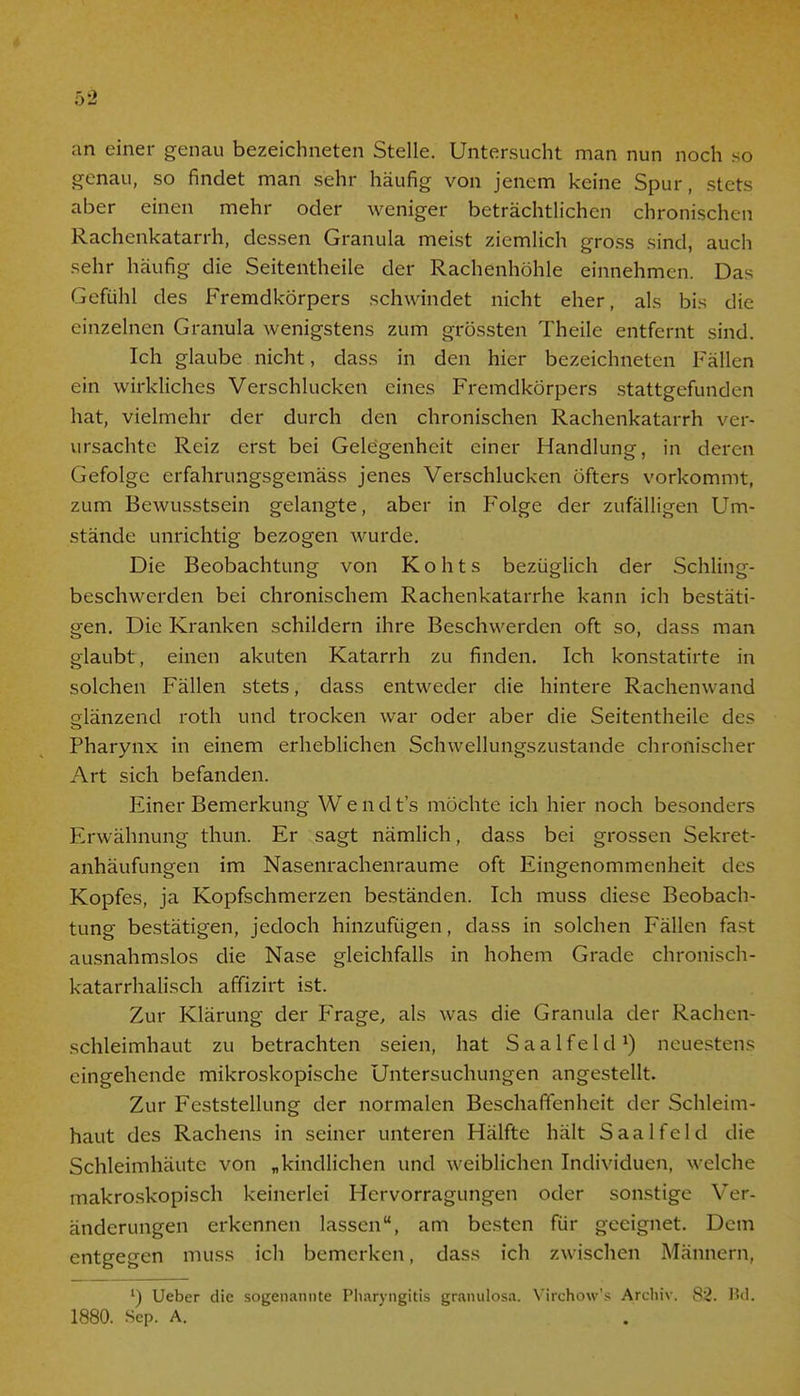 an einer genau bezeichneten Stelle. Untersucht man nun noch so genau, so findet man sehr häufig von jenem keine Spur, stets aber einen mehr oder weniger beträchtlichen chronischen Rachenkatarrh, dessen Granula meist ziemlich gross sind, auch sehr häufig die Seitentheile der Rachenhöhle einnehmen. Das Gefühl des Fremdkörpers schwindet nicht eher, als bis die einzelnen Granula wenigstens zum grössten Theile entfernt sind. Ich glaube nicht, dass in den hier bezeichneten Fällen ein wirkliches Verschlucken eines Fremdkörpers stattgefunden hat, vielmehr der durch den chronischen Rachenkatarrh ver- ursachte Reiz erst bei Gelegenheit einer Handlung, in deren Gefolge erfahrungsgemäss jenes Verschlucken öfters vorkommt, zum Bewusstsein gelangte, aber in Folge der zufälligen Um- stände unrichtig bezogen wurde. Die Beobachtung von Kohts bezüglich der Schling- beschwerden bei chronischem Rachenkatarrhe kann ich bestäti- gen. Die Kranken schildern ihre Beschwerden oft so, dass man glaubt, einen akuten Katarrh zu finden. Ich konstatirte in solchen Fällen stets, dass entweder die hintere Rachenwand glänzend roth und trocken war oder aber die Seitentheile des Pharynx in einem erheblichen Schwellungszustande chronischer Art sich befanden. Finer Bemerkung Wendt's möchte ich hier noch besonders Erwähnung thun. Er sagt nämlich, dass bei grossen Sekret- anhäufungen im Nasenrachenräume oft Eingenommenheit des Kopfes, ja Kopfschmerzen beständen. Ich muss diese Beobach- tung bestätigen, jedoch hinzufügen, dass in solchen Fällen fast ausnahmslos die Nase gleichfalls in hohem Grade chronisch- katarrhalisch affizirt ist. Zur Klärung der Frage, als was die Granula der Rachen- schleimhaut zu betrachten seien, hat Saalfeld1) neuestens eingehende mikroskopische Untersuchungen angestellt. Zur Feststellung der normalen Beschaffenheit der Schleim- haut des Rachens in seiner unteren Hälfte hält S aal fei d die Schleimhäute von „kindlichen und weiblichen Individuen, welche makroskopisch keinerlei Hervorragungen oder sonstige Ver- änderungen erkennen lassen, am besten für geeignet. Dem entgegen muss ich bemerken, dass ich zwischen Männern, l) Ueber die sogenannte Pharyngitis granulosa. Virchow's Archiv. 82. Bd. 1880. Sep. A.