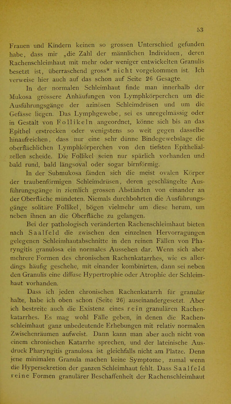 Frauen und Kindern keinen so grossen Unterschied gefunden habe, dass mir „die Zahl der männlichen Individuen, deren Rachenschleimhaut mit mehr oder weniger entwickelten Granulis besetzt ist, überraschend gross nicht vorgekommen ist. Ich verweise hier auch auf das schon auf Seite 26 Gesagte. In der normalen Schleimhaut finde man innerhalb der Mukosa grössere Anhäufungen von Lymphkörperchen um die Ausführungsgänge der azinösen Schleimdrüsen und um die Gefässe liegen. Das Lymphgewebe, sei es unregelmässig oder in Gestalt von Follikeln angeordnet, könne sich bis an das Epithel erstrecken oder wenigstens so weit gegen dasselbe hinaufreichen, dass nur eine sehr dünne Bindegewebslage die oberflächlichen Lymphkörperchen von den tiefsten Epithelial- zellen scheide. Die Follikel seien nur spärlich vorhanden und bald rund, bald längsoval oder sogar birnförmig. In der Submukosa fänden sich die meist ovalen Körper der traubenförmigen Schleimdrüsen, deren geschlängelte Aus- führungsgänge in ziemlich grossen Abständen von einander an der Oberfläche mündeten. Niemals durchbohrten die Ausführungs- gänge solitäre Follikel, bögen vielmehr um diese herum, um neben ihnen an die Oberfläche zu gelangen. Bei der pathologisch veränderten Rachenschleimhaut bieten nach S aal feid die zwischen den einzelnen Hervorragungen gelegenen Schleimhautabschnitte in den reinen Fällen von Pha- ryngitis granulosa ein normales Aussehen dar. Wenn sich aber mehrere Formen des chronischen Rachenkatarrhes, wie es aller- dings häufig geschehe, mit einander kombinirten, dann sei neben den Granulis eine diffuse Hypertrophie oder Atrophie der Schleim- haut vorhanden. Dass ich jeden chronischen Rachenkatarrh für granulär halte, habe ich oben schon (Seite 26) auseinandergesetzt. Aber ich bestreite auch die Existenz eines rein granulären Rachen- katarrhes. Es mag wohl Fälle geben, in denen die Rachen- schleimhaut ganz unbedeutende Erhebungen mit relativ normalen Zwischenräumen aufweist. Dann kann man aber auch nicht von einem chronischen Katarrhe sprechen, und der lateinische Aus- druck Pharyngitis granulosa ist gleichfalls nicht am Platze. Denn jene minimalen Granula machen keine Symptome, zumal wenn die Hypersekretion der ganzen Schleimhaut fehlt. Dass Saal feld reine Formen granulärer Beschaffenheit der Rachenschleimhaut