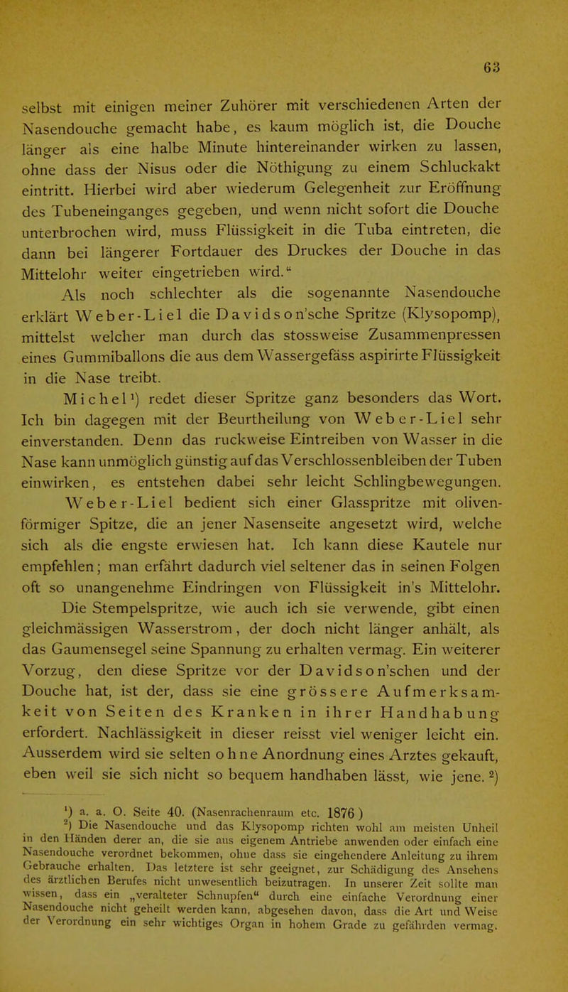 selbst mit einigen meiner Zuhörer mit verschiedenen Arten der Nasendouche gemacht habe, es kaum möglich ist, die Douche läno-er als eine halbe Minute hintereinander wirken zu lassen, ohne dass der Nisus oder die Nöthigung zu einem Schluckakt eintritt. Hierbei wird aber wiederum Gelegenheit zur Eröffnung des Tubeneinganges gegeben, und wenn nicht sofort die Douche unterbrochen wird, muss Flüssigkeit in die Tuba eintreten, die dann bei längerer Fortdauer des Druckes der Douche in das Mittelohr weiter eingetrieben wird. Als noch schlechter als die sogenannte Nasendouche erklärt Weber-Liel die Davidson'sche Spritze (Klysopomp)( mittelst welcher man durch das stossvveise Zusammenpressen eines Gummiballons die aus dem Wassergefäss aspirirte Flüssigkeit in die Nase treibt. Michel1) redet dieser Spritze ganz besonders das Wort. Ich bin dagegen mit der Beurtheilung von Weber-Liel sehr einverstanden. Denn das ruckw eise Eintreiben von Wasser in die Nase kann unmöglich günstig auf das Verschlossenbleiben der Tuben einwirken, es entstehen dabei sehr leicht Schlingbewegungen. Weber-Liel bedient sich einer Glasspritze mit oliven- förmiger Spitze, die an jener Nasenseite angesetzt wird, welche sich als die engste erwiesen hat. Ich kann diese Kautele nur empfehlen; man erfährt dadurch viel seltener das in seinen Folgen oft so unangenehme Eindringen von Flüssigkeit in's Mittelohr. Die Stempelspritze, wie auch ich sie verwende, gibt einen gleichmässigen Wasserstrom, der doch nicht länger anhält, als das Gaumensegel seine Spannung zu erhalten vermag. Ein weiterer Vorzug, den diese Spritze vor der Davidson'schen und der Douche hat, ist der, dass sie eine grössere Aufmerksam- keit von Seiten des Kranken in ihrer Handhabung erfordert. Nachlässigkeit in dieser reisst viel weniger leicht ein. Ausserdem wird sie selten ohne Anordnung eines Arztes gekauft, eben weil sie sich nicht so bequem handhaben lässt, wie jene.2) ') a. a. O. Seite 40. (Nasenrachenraum etc. 1876 ) 2) Die Nasendouche und das Klysopomp richten wohl am meisten Unheil in den Händen derer an, die sie aus eigenem Antriebe anwenden oder einfach eine Nasendouche verordnet bekommen, ohne dass sie eingehendere Anleitung zu ihrem Gebrauche erhalten. Das letztere ist sehr geeignet, zur Schädigung des Ansehens des ärztlichen Berufes nicht unwesentlich beizutragen. In unserer Zeit sollte man wissen, dass ein „veralteter Schnupfen durch eine einfache Verordnung einer Nasendouche nicht geheilt werden kann, abgesehen davon, dass die Art und Weise der Verordnung ein sehr wichtiges Organ in hohem Grade zu gefährden vermag.