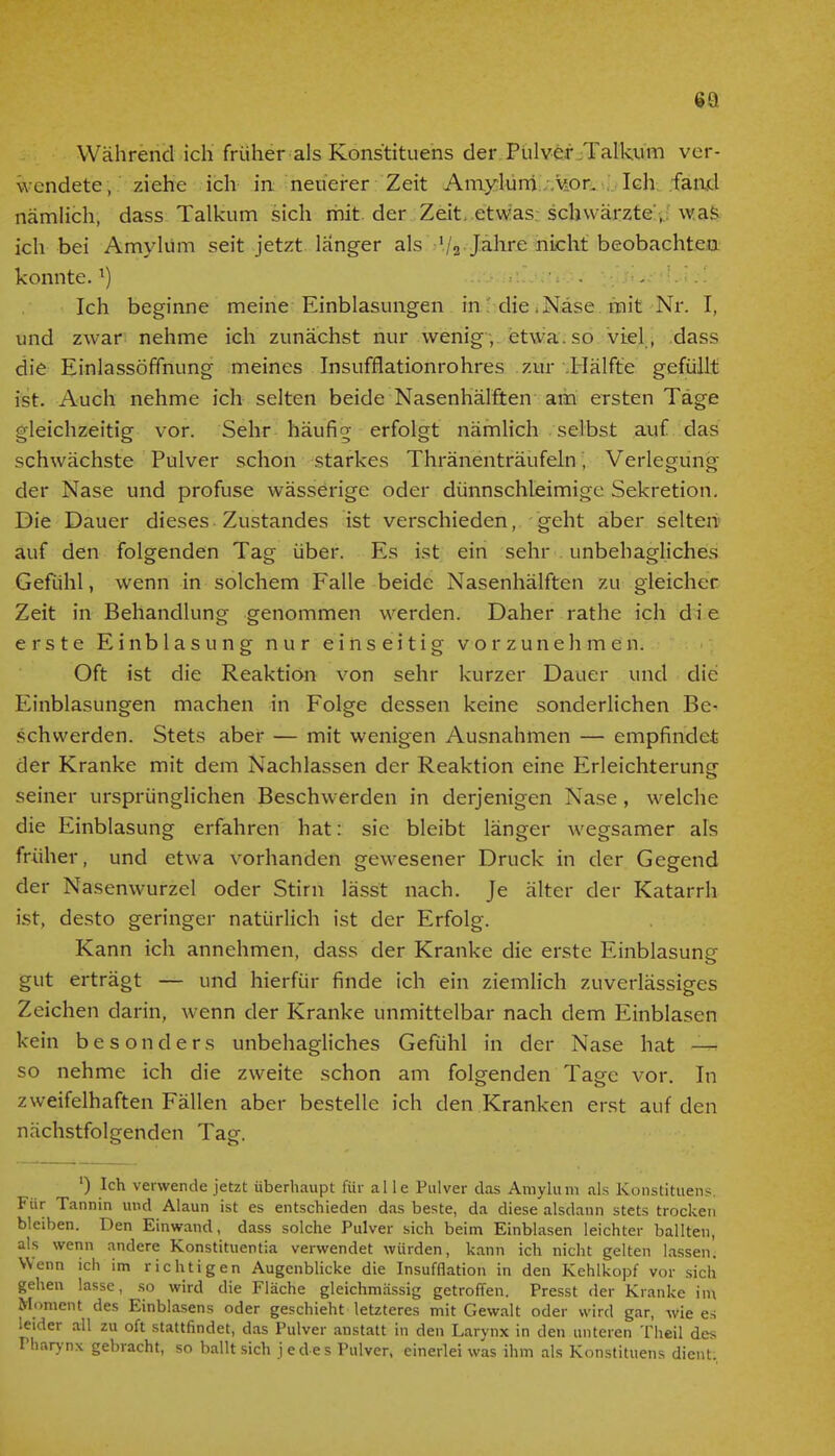 63 Während ich früher als Konstituens der Pulver Talkum ver- wendete, ziehe ich in neuerer Zeit Amylum vor. Ich fand nämlich, dass Talkum sich mit der Zeit etwas schwärzte, was ich bei Amylum seit jetzt länger als '/ä Jahre nicht beobachten konnte.a) ■-. Ich beginne meine Einblasungen in die Nase mit Nr. I, und zwar nehme ich zunächst nur wenig , etwa , so viel , dass die Einlassöffnung meines Insufflationrohres zur Hälfte gefüllt ist. Auch nehme ich selten beide Nasenhälften am ersten Tage gleichzeitig vor. Sehr häufig erfolgt nämlich selbst auf das schwächste Pulver schon starkes Thränenträufeln; Verlegung der Nase und profuse wässerige oder dünnschleimige Sekretion. Die Dauer dieses Zustandes ist verschieden, geht aber selten auf den folgenden Tag über. Es ist ein sehr unbehagliches Gefühl, wenn in solchem Falle beide Nasenhälften zu gleicher Zeit in Behandlung genommen werden. Daher rathe ich d i e erste Einblasung nur einseitig vorzunehmen. Oft ist die Reaktion von sehr kurzer Dauer und die Einblasungen machen in Folge dessen keine sonderlichen Be- schwerden. Stets aber — mit wenigen Ausnahmen — empfindet der Kranke mit dem Nachlassen der Reaktion eine Erleichterung seiner ursprünglichen Beschwerden in derjenigen Nase, welche die Einblasung erfahren hat: sie bleibt länger wegsamer als früher, und etwa vorhanden gewesener Druck in der Gegend der Nasenwurzel oder Stirn lässt nach. Je älter der Katarrh ist, desto geringer natürlich ist der Erfolg. Kann ich annehmen, dass der Kranke die erste Einblasung gut erträgt — und hierfür finde ich ein ziemlich zuverlässiges Zeichen darin, wenn der Kranke unmittelbar nach dem Einblasen kein besonders unbehagliches Gefühl in der Nase hat — so nehme ich die zweite schon am folgenden Tage vor. In zweifelhaften Fällen aber bestelle ich den Kranken erst auf den nächstfolgenden Tag. ') Ich verwende jetzt überhaupt für alle Pulver das Amylum als Konstituens. Für Tannin und Alaun ist es entschieden das beste, da diese alsdann stets trocken bleiben. Den Einwand, dass solche Pulver sich beim Einblasen leichter ballten, als wenn andere Konstituentia verwendet würden, kann ich nicht gelten lassen. Wenn ich im richtigen Augenblicke die Insufflation in den Kehlkopf vor sich gehen lasse, so wird die Fläche gleichmässig getroffen. Presst der Kranke im Moment des Einblasens oder geschieht letzteres mit Gewalt oder wird gar, wie es leider all zu oft stattfindet, das Pulver anstatt in den Larynx in den unteren Theil des Pharynx gebracht, so ballt sich j edes Pulver, einerlei was ihm als Konstituens dient.