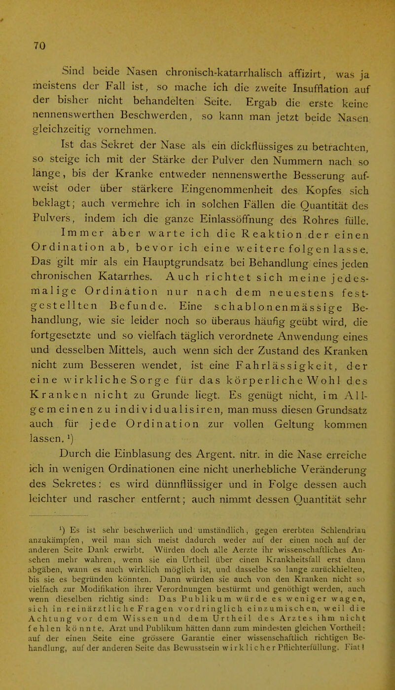 Sind beide Nasen chronisch-katarrhalisch affizirt, was ja meistens der Fall ist, so mache ich die zweite Insufflation auf der bisher nicht behandelten Seite. Ergab die erste keine nennenswerthen Beschwerden, so kann man jetzt beide Nasen gleichzeitig vornehmen. Ist das Sekret der Nase als ein dickflüssiges zu betrachten, so steige ich mit der Stärke der Pulver den Nummern nach so lange, bis der Kranke entweder nennenswerthe Besserung auf- weist oder über stärkere Eingenommenheit des Kopfes sich beklagt; auch vermehre ich in solchen Fällen die Quantität des Pulvers, indem ich die ganze Einlassöffnung des Rohres fülle. Immer aber warte ich die Reaktion der einen Ordination ab, bevor ich eine weitere folgen lasse. Das gilt mir als ein Hauptgrundsatz bei Behandlung eines jeden chronischen Katarrhes. Auch richtet sich meine jedes- malige Ordination nur nach dem neuestens fest- gestellten Befunde. Eine schablon en mässige Be- handlung, wie sie leider noch so überaus häufig geübt wird, die fortgesetzte und so vielfach täglich verordnete Anwendung eines und desselben Mittels, auch wenn sich der Zustand des Kranken nicht zum Besseren wendet, ist eine Fahrlässigkeit, der eine wirklicheSorge für das körperlicheWohl des Kranken nicht zu Grunde liegt. Es genügt nicht, im AI l- ge meinen zu individualisiren, man muss diesen Grundsatz auch für jede Ordination zur vollen Geltung kommen lassen.') Durch die Einblasung des Argent. nitr. in die Nase erreiche ich in wenigen Ordinationen eine nicht unerhebliche Veränderung des Sekretes: es wird dünnflüssiger und in Folge dessen auch leichter und rascher entfernt; auch nimmt dessen Quantität sehr l) Es ist sehr beschwerlich und umständlich, gegen ererbten Schlendrian anzukämpfen, weil man sich meist dadurch weder auf der einen noch auf der anderen Seite Dank erwirbt. Würden doch alle Aerzte ihr wissenschaftliches An- sehen mehr wahren, wenn sie ein Urtheil über einen Krankheitsfall erst dann abgäben, wann es auch wirklich möglich ist, und dasselbe so lange zurückhielten, bis sie es begründen könnten. Dann würden sie auch von den Kranken nicht so vielfach zur Modifikation ihrer Verordnungen bestürmt und genöthigt werden, auch wenn dieselben richtig sind: Das Publikum würde es weniger wagen, sich in reinärztlic he Fragen vordringlich einzumischen, weil die Achtung vor dem Wissen und dem Urtheil des Arztes ihm nicht fehlen könnte. Arzt und Publikum hätten dann zum mindesten gleichen Vortheil: auf der einen Seite eine grössere Garantie einer wissenschaftlich richtigen Be- handlung, auf der anderen Seite das Bewusstsein wirklicher Pflichterfüllung. Fiat I