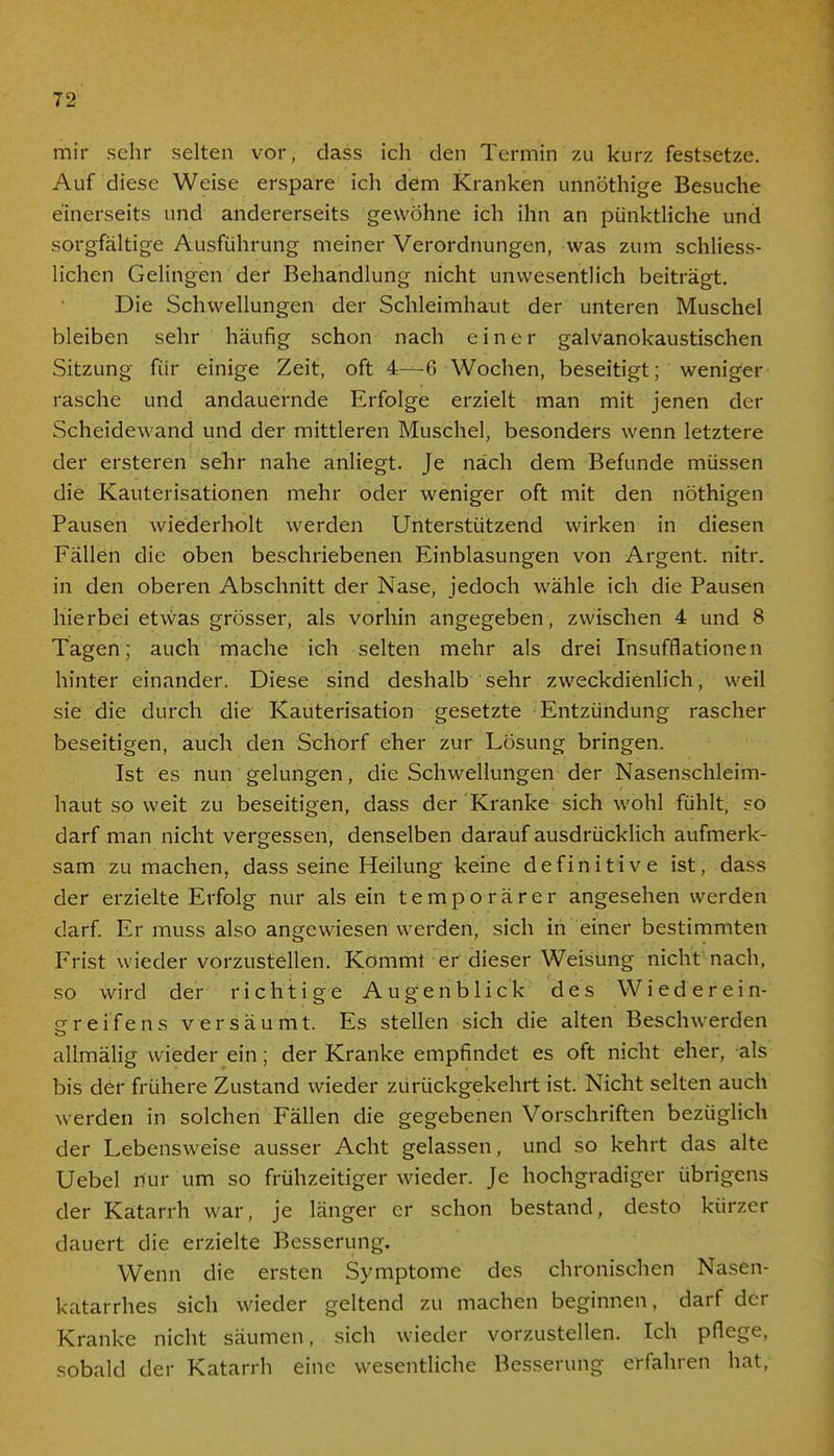 mir sehr selten vor, dass ich den Termin zu kurz festsetze. Auf diese Weise erspare ich dem Kranken unnöthige Besuche einerseits und andererseits gewöhne ich ihn an pünktliche und sorgfältige Ausführung meiner Verordnungen, was zum schliess- lichen Gelingen der Behandlung nicht unwesentlich beiträgt. Die Schwellungen der Schleimhaut der unteren Muschel bleiben sehr häufig schon nach einer galvanokaustischen Sitzung für einige Zeit, oft 4—6 Wochen, beseitigt; weniger rasche und andauernde Erfolge erzielt man mit jenen der Scheidewand und der mittleren Muschel, besonders wenn letztere der ersteren sehr nahe anliegt. Je nach dem Befunde müssen die Kauterisationen mehr oder weniger oft mit den nöthigen Pausen wiederholt werden Unterstützend wirken in diesen Fällen die oben beschriebenen Einblasungen von Argent. nitr. in den oberen Abschnitt der Nase, jedoch wähle ich die Pausen hierbei etwas grösser, als vorhin angegeben, zwischen 4 und 8 Tagen; auch mache ich selten mehr als drei Insufflationen hinter einander. Diese sind deshalb sehr zweckdienlich, weil sie die durch die Kauterisation gesetzte Entzündung rascher beseitigen, auch den Schorf eher zur Lösung bringen. Ist es nun gelungen, die Schwellungen der Nasenschleim- haut so weit zu beseitigen, dass der Kranke sich wohl fühlt, so darf man nicht vergessen, denselben darauf ausdrücklich aufmerk- sam zu machen, dass seine Heilung keine definitive ist, dass der erzielte Erfolg nur als ein temporärer angesehen werden darf. Er muss also angewiesen werden, sich in einer bestimmten Frist wieder vorzustellen. Kommt er dieser Weisung nicht nach, so wird der richtige Augenblick des W ied er ein- er reifens versäumt. Es stellen sich die alten Beschwerden allmälig wieder ein; der Kranke empfindet es oft nicht eher, als bis der frühere Zustand wieder zurückgekehrt ist. Nicht selten auch werden in solchen Fällen die gegebenen Vorschriften bezüglich der Lebensweise ausser Acht gelassen, und so kehrt das alte Uebel nur um so frühzeitiger wieder. Je hochgradiger übrigens der Katarrh war, je länger er schon bestand, desto kürzer dauert die erzielte Besserung. Wenn die ersten Symptome des chronischen Nasen- katarrhes sich wieder geltend zu machen beginnen, darf der Kranke nicht säumen, sich wieder vorzustellen. Ich pflege, sobald der Katarrh eine wesentliche Besserung erfahren hat,