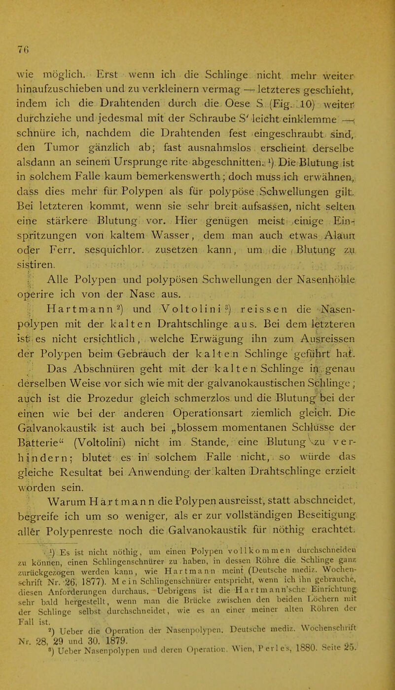 wie möglich. Erst wenn ich die Schlinge nicht mehr weiter hinaufzuschieben und zu verkleinern vermag — letzteres geschieht, indem ich die Drahtenden durch die Oese S..(Fig. ,10) weiter durchziehe und jedesmal mit der Schraube S' leicht einklemme — schnüre ich, nachdem die Drahtenden fest eingeschraubt sind, den Tumor gänzlich ab; fast ausnahmslos erscheint derselbe alsdann an seinem Ursprünge rite abgeschnitten. l) Die Blutung ist in solchem Falle kaum bemerkenswert!!; doch muss ich erwähnen, dass dies mehr für Polypen als für polypöse Schwellungen gilt. Bei letzteren kommt, wenn sie sehr breit aufsassen, nicht selten eine stärkere Blutung vor. Hier genügen meist einige Ein- spritzungen von kaltem Wasser, dem man auch etwas Alaun oder Ferr. sesquichlor. zusetzen kann, um die , Blutung zu sistiren. Alle Polypen und polypösen Schwellungen der Nasenhöhle operire ich von der Nase aus. Hartmann2) und Voltolini3) reissen die Nasen- polypen mit der kalten Drahtschlinge aus. Bei dem letzteren ist- es nicht ersichtlich, welche Erwägung ihn zum Ausreissen der Polypen beim Gebrauch der kalten Schlinge geführt hat. Das Abschnüren geht mit der k a 11 e n Schlinge in genau derselben Weise vor sich wie mit der galvanokaustischen Schlinge; auch ist die Prozedur gleich schmerzlos und die Blutung bei der einen wie bei der anderen Operationsart ziemlich gleich. Die Galvanokaustik ist auch bei „blossem momentanen Schlüsse der Batterie (Voltolini) nicht im Stande, eine Blutung zu ver- hindern; blutet es in solchem Falle nicht, so würde das gleiche Resultat bei Anwendung der kalten Drahtschlinge erzielt worden sein. Warum H a r t m a n n die Polypen ausreisst, statt abschneidet, begreife ich um so weniger, als er zur vollständigen Beseitigung aller Polypenreste noch die Galvanokaustik für nöthig erachtet. 1) Es ist nicht nöthig, um einen Polypen vollkommen durchschneiden zu können, einen Schlingenschnürer zu haben, in dessen Röhre die Schlinge ganz zurückgezogen werden kann, wie Hart mann meint (Deutsche mediz. Wochen- schrift Nr. 26, 1877). Mein Schlingenschnürer entspricht, wenn ich ihn gebrauche, diesen Anforderungen durchaus. Uebrigens ist die-Hartmann'sche Einrichtung sehr bald hergestellt, wenn man die Brücke zwischen den beiden Löchern mit der Schlinge selbst durchschneidet, wie es an einer meiner alten Röhren der Fall ist. 4„ , , ... 2) Ueber die Operation der Nasenpolypen. Deutsche mediz. Wochenscliritt Nr. 28, 29 und 30. 1879. ,, ,oon „ . ^ 8) Ueber Nasenpolypen und deren Operation. Wien, Perl es, lböU. .Seite 4o.