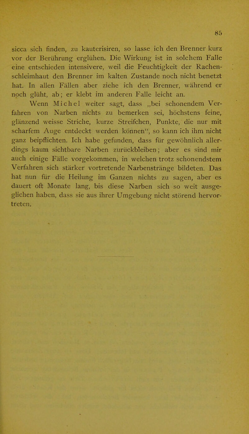 sicca sich finden, zu kauterisiren, so lasse ich den Brenner kurz vor der Berührung erglühen. Die Wirkung ist in solchem Falle eine entschieden intensivere, weil die Feuchtigkeit der Rachen- schleimhaut den Brenner im kalten Zustande noch nicht benetzt hat. In allen Fällen aber ziehe ich den Brenner, während er noch glüht, ab; er klebt im anderen Falle leicht an. Wenn Michel weiter sagt, dass „bei schonendem Ver- fahren von Narben nichts zu bemerken sei, höchstens feine, glänzend weisse Striche, kurze Streifchen, Punkte, die nur mit scharfem Auge entdeckt werden können, so kann ich ihm nicht ganz beipflichten. Ich habe gefunden, dass für gewöhnlich aller- dings kaum sichtbare Narben zurückbleiben; aber es sind mir auch einige Fälle vorgekommen, in welchen trotz schonendstem Verfahren sich stärker vortretende Narbenstränge bildeten. Das hat nun für die Heilung im Ganzen nichts zu sagen, aber es dauert oft Monate lang, bis diese Narben sich so weit ausge- glichen haben, dass sie aus ihrer Umgebung nicht störend hervor- treten.