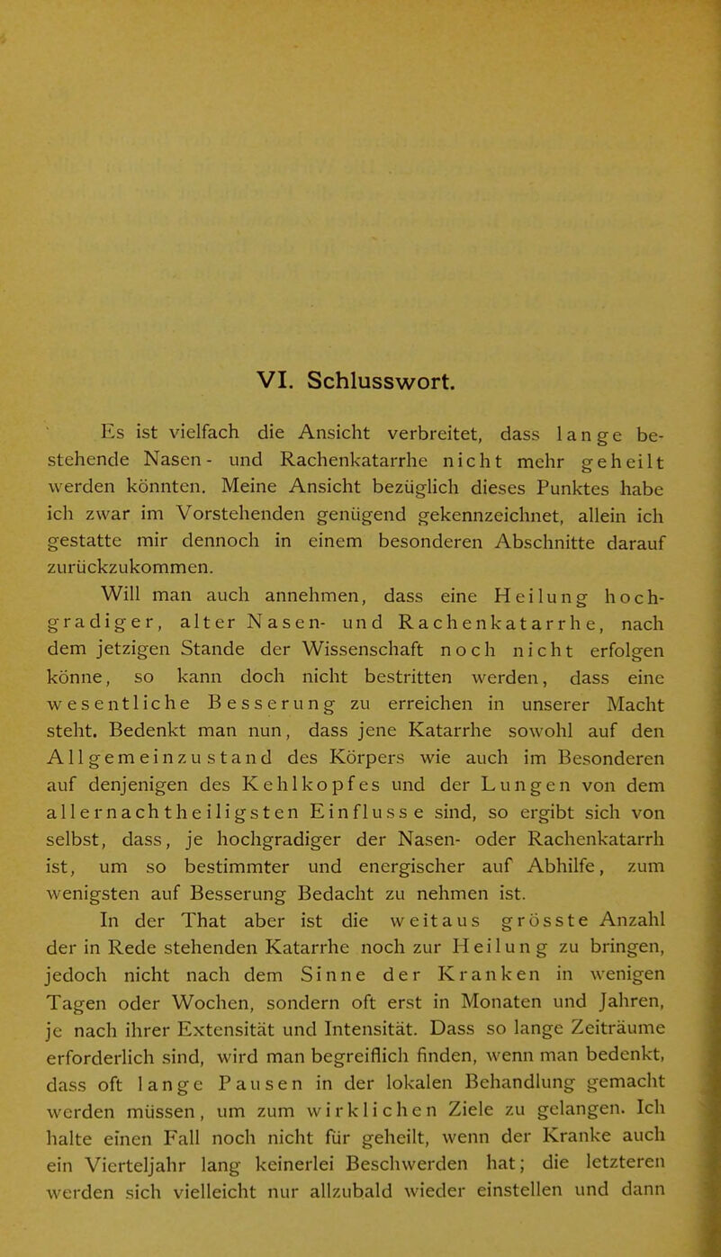 VI. Schlusswort. Es ist vielfach die Ansicht verbreitet, dass lange be- stehende Nasen- und Rachenkatarrhe nicht mehr geheilt werden könnten. Meine Ansicht bezüglich dieses Punktes habe ich zwar im Vorstehenden genügend gekennzeichnet, allein ich gestatte mir dennoch in einem besonderen Abschnitte darauf zurückzukommen. Will man auch annehmen, dass eine Heilung hoch- gradiger, alter Nasen- und Rachenkatarrhe, nach dem jetzigen Stande der Wissenschaft noch nicht erfolgen könne, so kann doch nicht bestritten werden, dass eine wesentliche Besserung zu erreichen in unserer Macht steht. Bedenkt man nun, dass jene Katarrhe sowohl auf den Allgemein zustand des Körpers wie auch im Besonderen auf denjenigen des Kehlkopfes und der Lungen von dem aller nachtheiligsten Einflüsse sind, so ergibt sich von selbst, dass, je hochgradiger der Nasen- oder Rachenkatarrh ist, um so bestimmter und energischer auf Abhilfe, zum wenigsten auf Besserung Bedacht zu nehmen ist. In der That aber ist die weitaus grösste Anzahl der in Rede stehenden Katarrhe noch zur Heilung zu bringen, jedoch nicht nach dem Sinne der Kranken in wenigen Tagen oder Wochen, sondern oft erst in Monaten und Jahren, je nach ihrer Extensität und Intensität. Dass so lange Zeiträume erforderlich sind, wird man begreiflich finden, wenn man bedenkt, dass oft lange Pausen in der lokalen Behandlung gemacht werden müssen, um zum wirklichen Ziele zu gelangen. Ich halte einen Fall noch nicht für geheilt, wenn der Kranke auch ein Vierteljahr lang keinerlei Beschwerden hat; die letzteren werden sich vielleicht nur allzubald wieder einstellen und dann