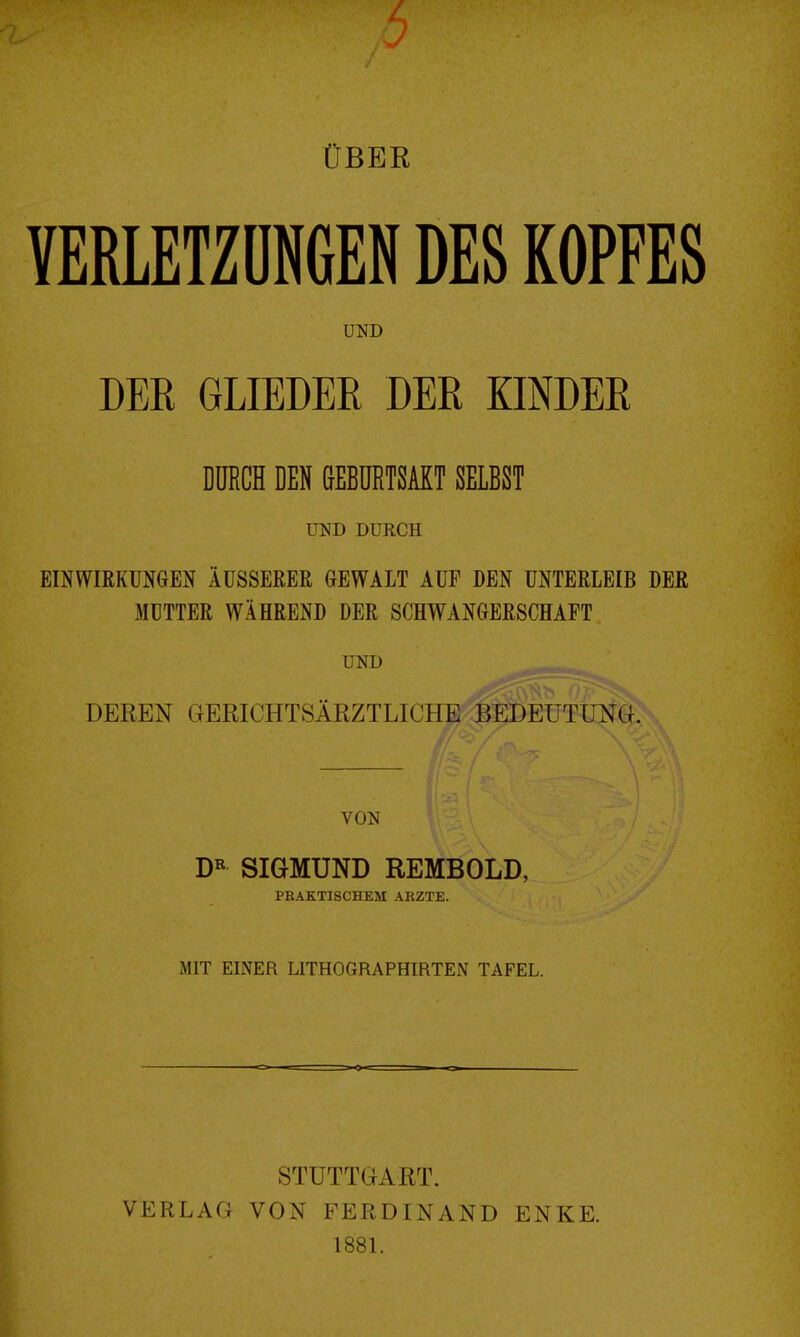 ÜBER VERLETZÖNGEN DES KOPFES UND DER GLIEDER DER KINDER DURCH DEN ßEBüRTSAKT SELBST UND DURCH EINWIRKUNGEN ÄUSSERER GEWALT AUF DEN UNTERLEIB DER MÜTTER WÄHREND DER SCHWANGERSCHAFT UND DEREN GERICHTSÄRZTLICHE BEDEUTUNG. VON SIGMUND REMBOLD, PRAKTISCHEM ARZTE. MIT EINER LITHOGRAPHIRTEN TAFEL. VERLAG STUTTGART. VON FERDINAND 1881. ENKE.