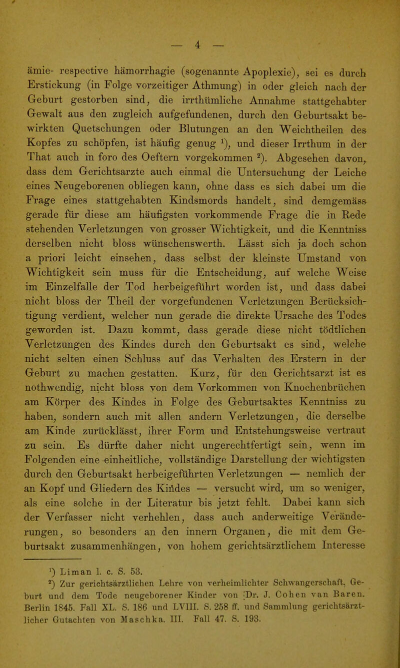 ämie- respective hämorrhagie (sogenannte Apoplexie), sei es durch Erstickung (in Folge vorzeitiger Athmung) in oder gleich nach der Geburt gestorben sind, die irrthümliche Annahme stattgehabter Gewalt aus den zugleich aufgefundenen, durch den Geburtsakt be- wirkten Quetschungen oder Blutungen an den Weichtheilen des Kopfes zu schöpfen, ist häufig genug und dieser In-thum in der That auch in foro des Oeftern vorgekommen Abgesehen davon, dass dem Gerichtsarzte auch einmal die Untersuchung der Leiche eines Neugeborenen obliegen kann, ohne dass es sich dabei um die Frage eines stattgehabten Kindsmords handelt, sind demgemäss gerade für diese am häufigsten vorkommende Frage die in Rede stehenden Verletzungen von grosser Wichtigkeit, und die Kenntniss derselben nicht bloss wünschenswerth. Lässt sich ja doch schon a priori leicht einsehen, dass selbst der kleinste Umstand von Wichtigkeit sein muss für die Entscheidung, auf welche Weise im Einzelfalle der Tod herbeigeführt worden ist, und dass dabei nicht bloss der Theil der vorgefundenen Verletzungen Berücksich- tigung verdient, welcher nun gerade die direkte Ursache des Todes geworden ist. Dazu kommt, dass gerade diese nicht tödtlichen Verletzungen des Kindes durch den Geburtsakt es sind, welche nicht selten einen Schluss auf das Verhalten des Erstem in der Geburt zu machen gestatten. Kurz, für den Gerichtsarzt ist es nothwendig, nicht bloss von dem Vorkommen von Knochenbrüchen am Körper des Kindes in Folge des Geburtsaktes Kenntniss zu haben, sondern auch mit allen andern Verletzungen, die derselbe am Kinde zurücklässt, ihrer Form und Entstehungsweise vertraut zu sein. Es dürfte daher nicht ungerechtfertigt sein, wenn im Folgenden eine einheitliche, vollständige Darstellung der wichtigsten durch den Geburtsakt herbeigeführten Verletzungen — nemlich der an Kopf und Gliedern des Kiüdes — versucht wird, um so weniger, als eine solche in der Literatur bis jetzt fehlt. Dabei kann sich der Verfasser nicht verhehlen, dass auch anderweitige Verände- rungen, so besonders an den innern Orgauen, die mit dem Ge- burtsakt zusammenhängen, von hohem gerichtsärztlichem Interesse ') Liman 1. c. S. 53. Zur gerichtsärztlichen Lehre von verheimlichter Schwangerschaft, Ge- burt und dem Tode neugeborener Kinder von |Dr. J. Cohen van Baren. Berlin 1845. Fall XL. S. 186 und LVIII. S. 258 iT. und Sammlung gerichtsärzt- licher Gutachten von Maschka. III. Fall 47. S. 193.