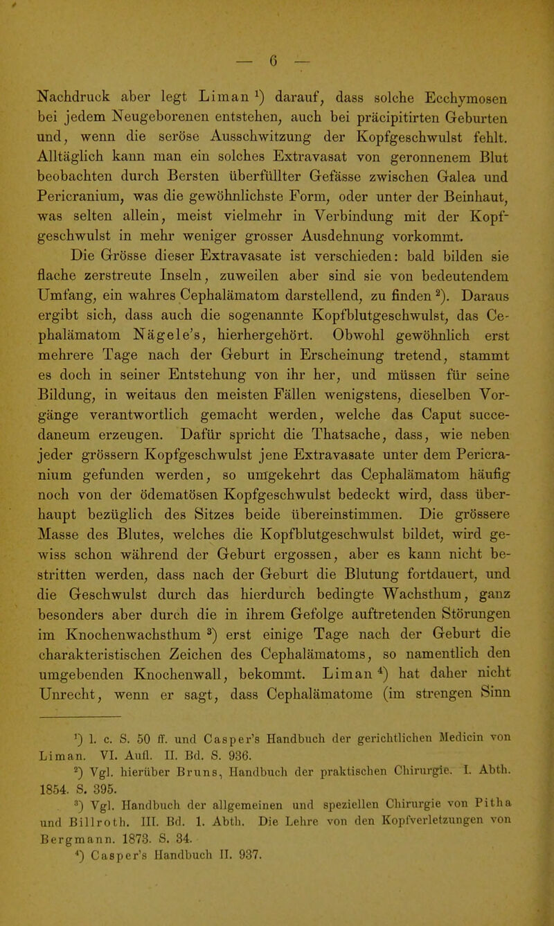 — 6 — Nachdruck aber legt Li man ^) darauf, dass solche Ecchymosen bei jedem Neugeborenen entstehen, auch bei präcipitirten Geburten und, wenn die seröse Ausschwitzung der Kopfgeschwulst fehlt. Alltäglich kann man ein solches Extravasat von geronnenem Blut beobachten durch Bersten überfüllter Gefässe zwischen Galea und Pericranium, was die gewöhnlichste Form, oder unter der Beinhaut, was selten allein, meist vielmehr in Verbindung mit der Kopf- geschwulst in mehr weniger grosser Ausdehnung vorkommt. Die Grösse dieser Extravasate ist verschieden: bald bilden sie flache zerstreute Inseln, zuweilen aber sind sie von bedeutendem Umfang, ein wahres Cephalämatom darstellend, zu finden Daraus ergibt sich, dass auch die sogenannte Kopfblutgeschwulst, das Ce- phalämatom Nägele's, hierhergehört. Obwohl gewöhnlich erst mehrere Tage nach der Geburt in Erscheinung tretend, stammt es doch in seiner Entstehung von ihr her, und müssen für seine Bildung, in weitaus den meisten Fällen wenigstens, dieselben Vor- gänge verantwortlich gemacht werden, welche das Caput succe- daneum erzeugen. Dafür spricht die Thatsache, dass, wie neben jeder grössern Kopfgeschwulst jene Extravasate unter dem Pericra- nium gefunden werden, so umgekehrt das Cephalämatom häufig noch von der ödematösen Kopfgeschwulst bedeckt wird, dass über- haupt bezüglich des Sitzes beide übereinstimmen. Die grössere Masse des Blutes, welches die Kopfblutgeschwulst bildet, wird ge- wiss schon während der Geburt ergossen, aber es kann nicht be- stritten werden, dass nach der Geburt die Blutung fortdauert, und die Geschwulst durch das hierdurch bedingte Wachsthum, ganz besonders aber durch die in ihi'em Gefolge auftretenden Störungen im Knochenwachsthum ^) erst einige Tage nach der Geburt die charakteristischen Zeichen des Cephalämatoms, so namentlich den umgebenden Knochenwall, bekommt. Lim an ^) hat daher nicht Unrecht, wenn er sagt, dass Cephalämatome (im strengen Sinn ') 1. c. S. 50 ff. und Casper's Handbuch der gerichtlichen Medicin von Liman. VI. Aufl. II. Bd. S. 936. 2) Vgl. hierüber Bruns, Handbuch der praktischen Chirurgie. I. Abth. 1854. S. 395. ^) Vgl. Handbuch der allgemeinen und speziellen Chirurgie von Pitha und Billroth. III. Bd. 1. Abth. Die Lehre von den Kopfverletzungen von Bergmann. 1873. S. 34.