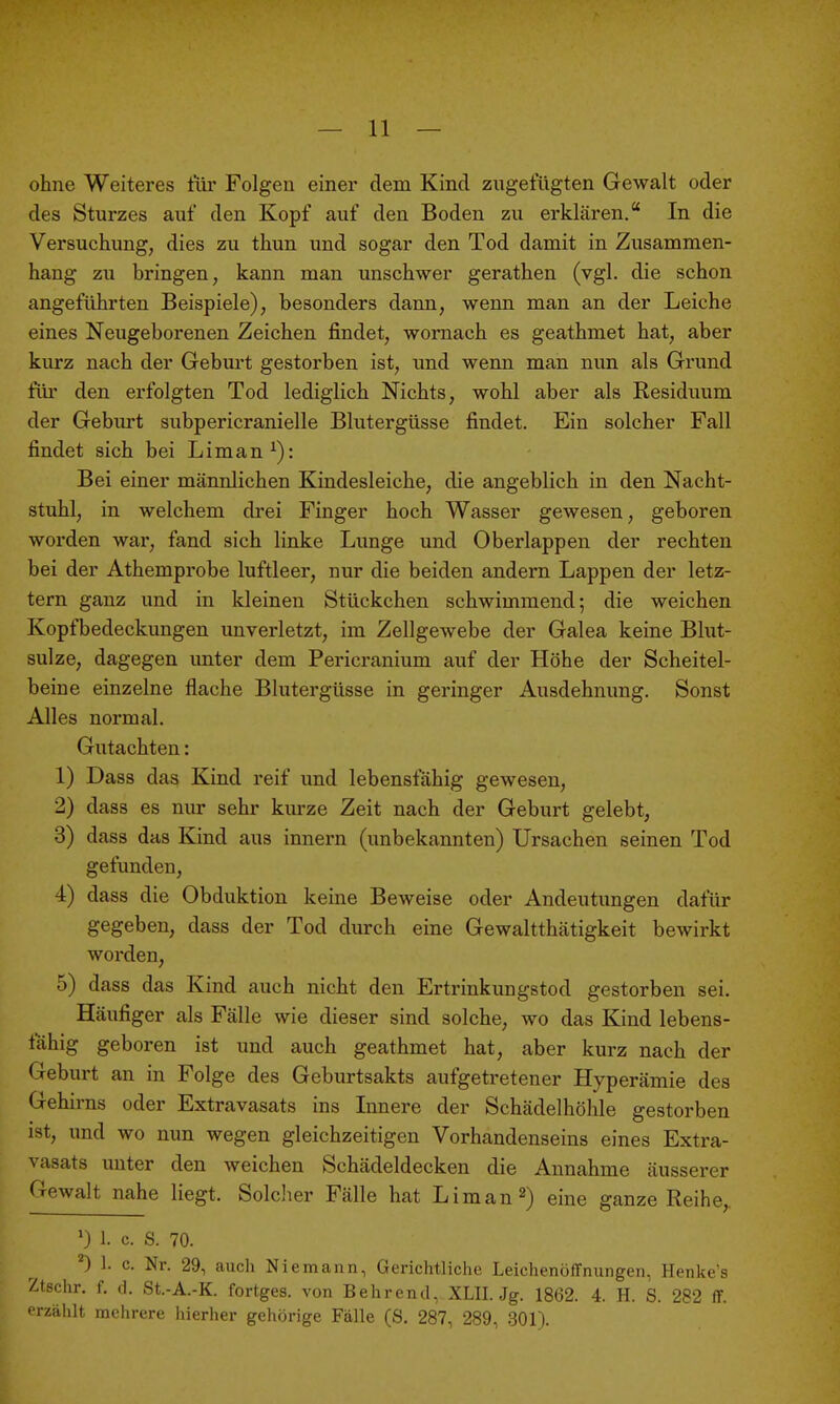 ohne Weiteres tiir Folgen einer dem Kind zugefügten Gewalt oder des Sturzes auf den Kopf auf den Boden zu erklären. In die Versuchung, dies zu thun und sogar den Tod damit in Zusammen- hang zu bringen, kann man unschwer gerathen (vgl. die schon angeführten Beispiele), besonders dann, wenn man an der Leiche eines Neugeborenen Zeichen findet, womach es geathmet hat, aber kurz nach der Geburt gestorben ist, und wenn man nun als Grund für den erfolgten Tod lediglich Nichts, wohl aber als Residuum der Geburt subpericranielle Blutergüsse findet. Ein solcher Fall findet sich bei Liman^): Bei einer männlichen Kindesleiche, die angeblich in den Nacht- stuhl, in welchem drei Finger hoch Wasser gewesen, geboren worden wai-, fand sich linke Lunge und Oberlappen der rechten bei der Athemprobe luftleer, nur die beiden andern Lappen der letz- tern ganz und in kleinen Stückchen schwimmend; die weichen Kopfbedeckungen unverletzt, im Zellgewebe der Galea keine Blut- sulze, dagegen unter dem Pericranium auf der Höhe der Scheitel- beine einzelne flache Blutergüsse in geringer Ausdehnung. Sonst Alles normal. Gutachten: 1) Dass das Kind reif und lebensfähig gewesen, 2) dass es nur sehr kurze Zeit nach der Geburt gelebt, 3) dass das Kind aus Innern (unbekannten) Ursachen seinen Tod gefunden, 4) dass die Obduktion keine Beweise oder Andeutungen dafür gegeben, dass der Tod durch eine Gewaltthätigkeit bewirkt worden, 5) dass das Kind auch nicht den Ertrinkungstod gestorben sei. Häufiger als Fälle wie dieser sind solche, wo das Kind lebens- fähig geboren ist und auch geathmet hat, aber kurz nach der Geburt an in Folge des Geburtsakts aufgetretener Hyperämie des Gehirns oder Extravasats ins Lmere der Schädelhöhle gestorben ist, und wo nun wegen gleichzeitigen Vorhandenseins eines Extra- vasats unter den weichen Schädeldecken die Annahme äusserer Gewalt nahe liegt. Solcher Fälle hat Liraan^) eine ganze Reihe,. 1. c. S. 70. ^) 1. c. Nr. 29, auch Niemann, Gerichtliche Leichenöffnungen, Henke's Ztschr. f. (i. St.-A.-K. fortges. von Behrend, XLII. Jg. 1862. 4. H. S. 282 ff. erzählt mehrere hierher gehörige Fälle (S. 287, 289, 301).