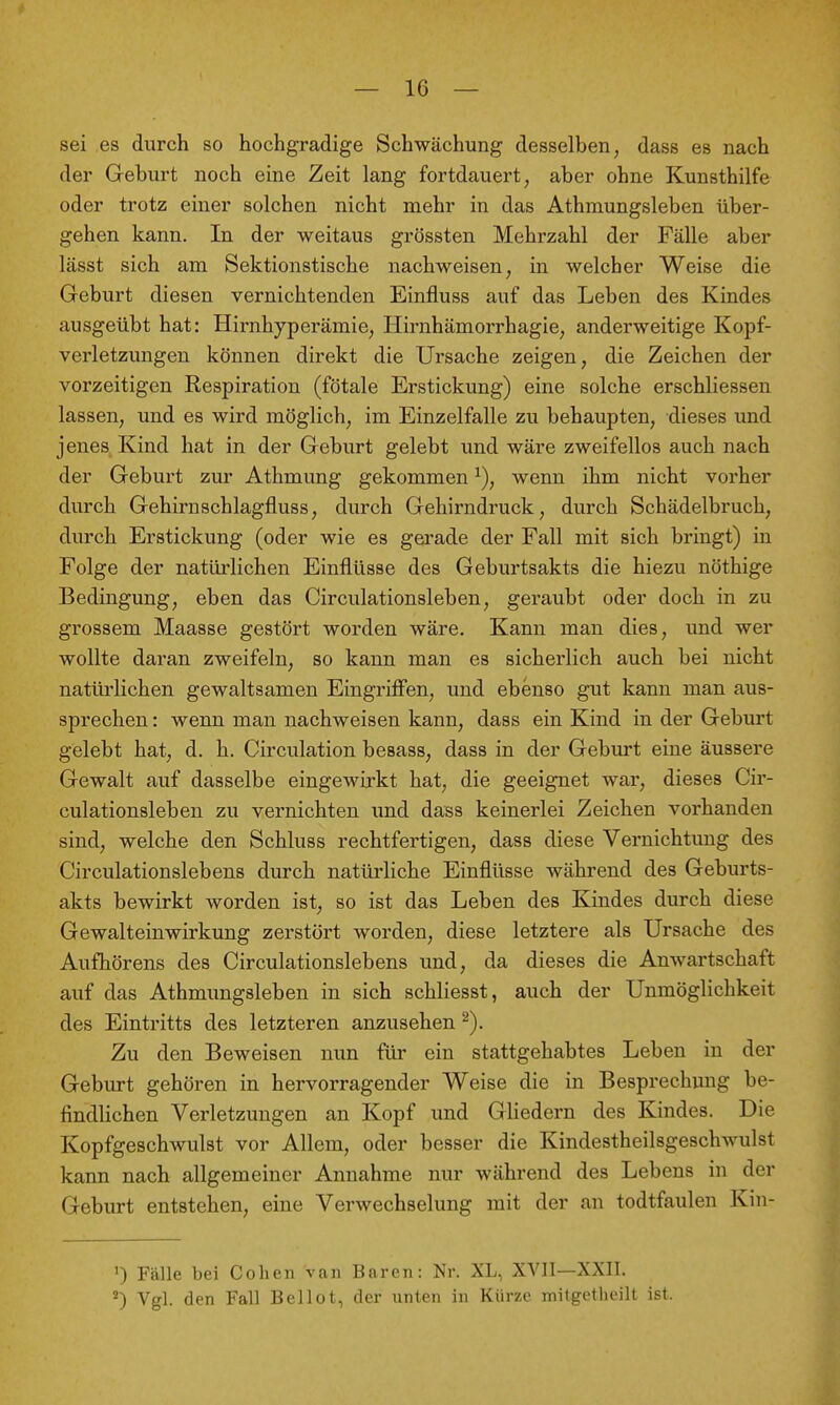 sei es durch so hochgradige Schwächung desselben, dass es nach der Geburt noch eine Zeit lang fortdauert, aber ohne Kunsthilfe oder trotz einer solchen nicht mehr in das Athmungsleben über- gehen kann. In der weitaus grössten Mehrzahl der Fälle aber lässt sich am Sektionstische nachweisen, in welcher Weise die Geburt diesen vernichtenden Einfluss auf das Leben des Kindes ausgeübt hat: Hirnhyperämie, Hirnhämorrhagie, anderweitige Kopf- verletzungen können direkt die Ursache zeigen, die Zeichen der vorzeitigen Respiration (fötale Erstickung) eine solche erschliessen lassen, und es wird möglich, im Einzelfalle zu behaupten, dieses und jenes Kind hat in der Geburt gelebt und wäre zweifellos auch nach der Geburt zur Athmung gekommen wenn ihm nicht vorher durch Gehirnschlagfluss, durch Gehirndruck, durch Schädelbruch, durch Erstickung (oder wie es gerade der Fall mit sich bringt) in Folge der natürlichen Einflüsse des Geburtsakts die hiezu nöthige Bedingung, eben das Circulationsleben, geraubt oder doch in zu grossem Maasse gestört worden wäre. Kann man dies, und wer wollte daran zweifeln, so kann man es sicherlich auch bei nicht natürlichen gewaltsamen Eingriffen, und ebenso gut kann man aus- sprechen : wenn man nachweisen kann, dass ein Kind in der Geburt gelebt hat, d. h. Circulation besass, dass in der Geburt eine äussere Gewalt auf dasselbe eingewirkt hat, die geeignet war, dieses Cir- culationsleben zu vernichten und dass keinerlei Zeichen vorhanden sind, welche den Schluss rechtfertigen, dass diese Vernichtung des Circulationslebens durch natürliche Einflüsse während des Geburts- akts bewirkt worden ist, so ist das Leben des Kindes durch diese Gewalteinwirkung zerstört worden, diese letztere als Ursache des Aufhörens des Circulationslebens und, da dieses die Anwartschaft auf das Athmungsleben in sich schliesst, auch der Unmöglichkeit des Eintritts des letzteren anzusehen ^). Zu den Beweisen nun für ein stattgehabtes Leben in der Geburt gehören in hervorragender Weise die in Besprechung be- findlichen Verletzungen an Kopf und Gliedern des Kindes. Die Kopfgeschwulst vor Allem, oder besser die Kindestheilsgeschwulst kann nach allgemeiner Annahme nur während des Lebens in der Geburt entstehen, eine Verwechselung mit der an todtfaulen Kin- ') Fälle bei Cohen van Baren: Nr. XL, XVII—XXII. Vgl. den Fall Beilot, der unten in Kürze milgetlieilt ist.