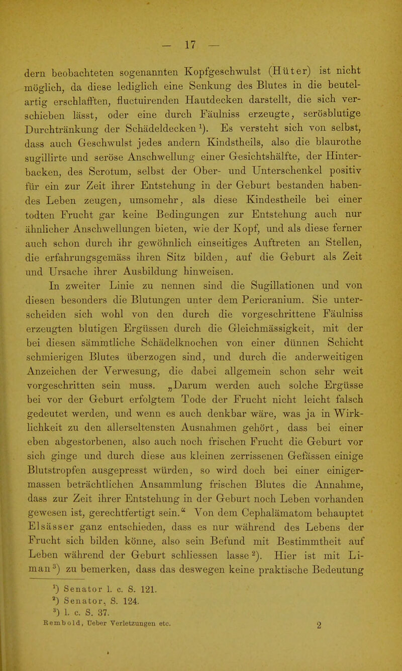 dem beobachteten sogenannten Kopfgeschwulst (Hüter) ist nicht möglich, da diese lediglich eine Senkung des Blutes in die beutel- artig erschlaff'teu, fluctuirenden Hautdecken darstellt, die sich ver- schieben lässt, oder eine durch Fäulniss erzeugte, serösblutige Durchtränkung der Schädeldecken i). Es versteht sich von selbst, dass auch Geschwulst jedes andern Kindstheils, also die blaurothe sugillirte und seröse Anschwellung einer Gesichtshälfte, der Hinter- backen, des Scrotum, selbst der Ober- und Unterschenkel positiv füi' ein zur Zeit ihrer Entstehung in der Geburt bestanden haben- des Leben zeugen, umsomehr, als diese Kindestheile bei einer todten Frucht gar keine Bedingungen zur Entstehung auch nur ähnlicher Anschwellungen bieten, wie der Kopf, und als diese ferner auch schon durch ihr gewöhnlich einseitiges Auftreten an Stellen, die erfahrungsgemäss ihren Sitz bilden, auf die Geburt als Zeit und Ursache ihrer Ausbildung hinweisen. In zweiter Linie zu nennen sind die Sugillationen und von diesen besonders die Blutungen unter dem Pericranium. Sie unter- scheiden sich wohl von den durch die vorgeschrittene Fäulniss erzeugten blutigen Ergüssen durch die Gleichmässigkeit, mit der bei diesen sämmtliche Schädelknochen von einer dünnen Schicht schmierigen Blutes überzogen sind, und durch die anderweitigen Anzeichen der Verwesung, die dabei allgemein schon sehr weit vorgeschritten sein muss. „Darum werden auch solche Ergüsse bei vor der Geburt erfolgtem Tode der Frucht nicht leicht falsch gedeutet werden, und wenn es auch denkbar wäre, was ja in Wirk- lichkeit zu den allerseltensten Ausnahmen gehört, dass bei einer eben abgestorbenen, also auch noch frischen Frucht die Geburt vor sich ginge und durch diese aus kleinen zerrissenen Gefässen einige Blutstropfen ausgepresst würden, so wird doch bei einer einiger- massen beträchtlichen Ansammlung frischen Blutes die Annahme, dass zur Zeit ihrer Entstehung in der Gebm-t noch Leben vorhanden gewesen ist, gerechtfertigt sein. Von dem Cephalämatom behauptet El sä SS er ganz entschieden, dass es nur während des Lebens der Frucht sich bilden könne, also sein Befund mit Bestimmtheit auf Leben während der Geburt schliessen lasse ^). Hier ist mit Li- man^) zu bemerken, dass das deswegen keine praktische Bedeutung 0 Senator 1. c. S. 121. *) Senator, S. 124. ^) 1. c. S. 37. Rembold, üeber Verletzungen etc. 2