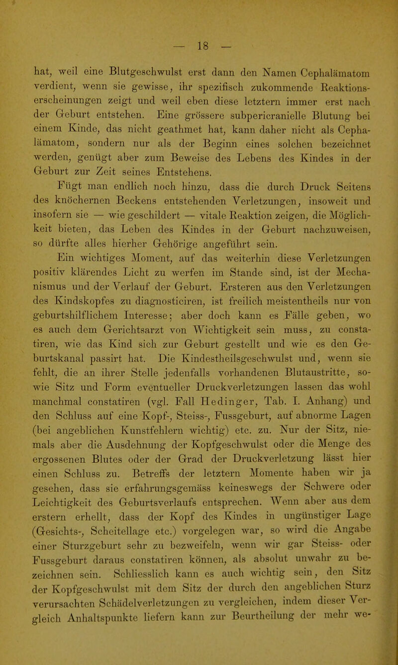 hat, weil eine Blutgeschwulst erst dann den Namen Cephalämatom verdient, wenn sie gewisse, ihr spezifisch zukommende Reaktions- erscheinungen zeigt und weil eben diese letztern immer erst nach der Geburt entstehen. Eine grössere subpericranielle Blutung bei einem Kinde, das nicht geathmet hat, kann daher nicht als Cepha- lämatom, sondern nur als der Beginn eines solchen bezeichnet werden, genügt aber zum Beweise des Lebens des Kindes in der Geburt zur Zeit seines Entstehens. Fügt man endlich noch hinzu, dass die durch Druck Seitens des knöchernen Beckens entstehenden Verletzungen, insoweit und insofern sie — wie geschildert — vitale Reaktion zeigen, die Möglich- keit bieten, das Leben des Kindes in der Geburt nachzuweisen, so dürfte alles hierher Gehörige angeführt sein. Ein wichtiges Moment, auf das weiterhin diese Verletzungen positiv klärendes Licht zu werfen im Stande sind, ist der Mecha- nismus und der Verlauf der Geburt. Ersteren aus den Verletzungen des Kindskopfes zu diagnosticiren, ist freilich meistentheils nur von geburtshilflichem Interesse; aber doch kann es Fälle geben, wo es auch dem Gerichtsarzt von Wichtigkeit sein muss, zu consta- tiren, wie das Kind sich zur Geburt gestellt und wie es den Ge- burtskanal passirt hat. Die Kindestheilsgeschwulst und, wenn sie fehlt, die an ihrer Stelle jedenfalls vorhandenen Blutaustritte, so- wie Sitz und Form eventueller Druckverletzungen lassen das wohl manchmal coustatiren (vgl. Fall Hedinger, Tab. I. Anhang) und den Schluss auf eine Kopf-, Steiss-, Fussgeburt, auf abnorme Lagen (bei angeblichen Kunstfehlern wichtig) etc. zu. Nur der Sitz, nie- mals aber die Ausdehnung der Kopfgeschwulst oder die Menge des ergossenen Blutes oder der Grad der Druckverletzung lässt hier einen Schluss zu. Betreffs der letztern Momente haben wir ja gesehen, dass sie erfahrungsgemäss keineswegs der Schwere oder Leichtigkeit des Geburtsverlaufs entsprechen. Wenn aber aus dem erstem erhellt, dass der Kopf des Kindes in ungünstiger Lage (Gesichts-, Scheitellage etc.) vorgelegen war, so wird die Angabe einer Sturzgeburt sehr zu bezweifeln, wenn wir gar Steiss- oder Fussgeburt daraus constatiren können, als absolut unwahr zu be- zeichnen sein. Schliesslich kann es auch wichtig sein, den Sitz der Kopfgeschwulst mit dem Sitz der durch den angeblichen Sturz verursachten Schädelverletzungen zu vergleichen, indem dieser Ver- gleich Anhaltspunkte liefern kann zur Beurtheilung der mehr we-