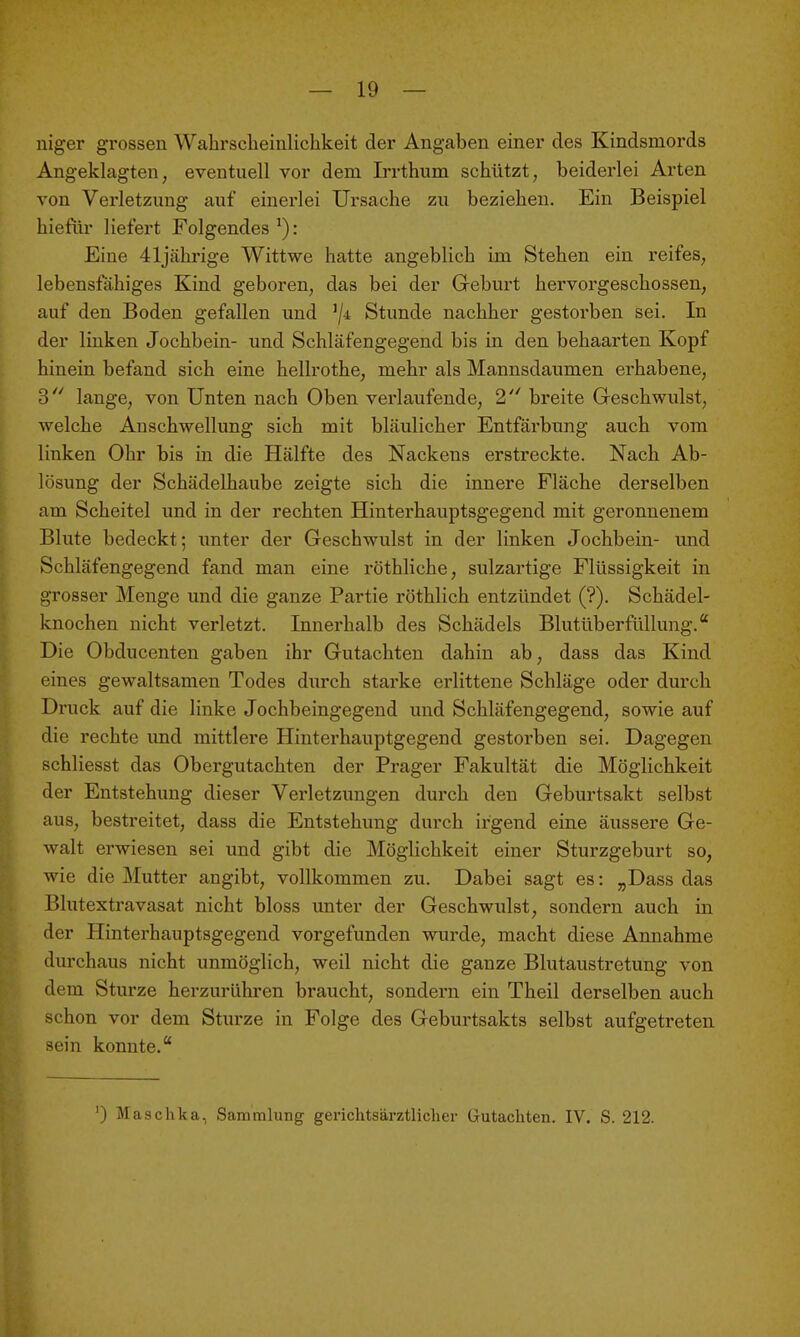 niger grossen Wahrscheiulichkeit der Angaben einer des Kindsniords Angeklagten, eventuell vor dem Irrthum schützt, beiderlei Arten von Vei'letzung auf einerlei Ursache zu beziehen. Ein Beispiel hiefür liefert Folgendes ^): Eine 41jcährige Wittwe hatte angeblich im Stehen ein reifes, lebensfähiges Kind geboren, das bei der Geburt hervorgeschossen, auf den Boden gefallen und ^ji Stunde nachher gestorben sei. In der linken Jochbein- und Schläfengegend bis in den behaarten Kopf hinein befand sich eine hellrothe, mehr als Mannsdaumen erhabene, 3'' lange, von Unten nach Oben verlaufende, 2 breite Geschwulst, welche Anschwellung sich mit bläulicher Entfärbung auch vom linken Ohr bis in die Hälfte des Nackens erstreckte. Nach Ab- lösung der Schädelhaube zeigte sich die innere Fläche derselben am Scheitel und in der rechten Hinterhauptsgegend mit geronnenem Blute bedeckt; imter der Geschwulst in der linken Jochbein- und Schläfengegend fand man eine röthliche, sulzai-tige Flüssigkeit in grosser Menge und die ganze Partie röthlich entzündet (?). Schädel- knochen nicht verletzt. Innerhalb des Schädels Blutüberfüllung. Die Obducenten gaben ihr Gutachten dahin ab, dass das Kind eines gewaltsamen Todes durch starke erlittene Schläge oder durch Druck auf die linke Jochbeingegend und Schläfengegend, sowie auf die rechte und mittlere Hinterhauptgegend gestorben sei. Dagegen schliesst das Obergutachten der Prager Fakultät die Möglichkeit der Entstehung dieser Verletzungen durch den Geburtsakt selbst aus, bestreitet, dass die Entstehung durch irgend eine äussere Ge- walt erwiesen sei und gibt die Möglichkeit einer Sturzgeburt so, wie die Mutter angibt, vollkommen zu. Dabei sagt es: „Dass das Blutextravasat nicht bloss unter der Geschwulst, sondern auch in der Hinterhauptsgegend vorgefunden wurde, macht diese Annahme durchaus nicht unmöglich, weil nicht die ganze Blutaustretung von dem Sturze herzurühren braucht, sondern ein Theil derselben auch schon vor dem Sturze in Folge des Geburtsakts selbst aufgetreten sein konnte. ') Maschka, Sammlung gerichtsärztlicher Grutachten. IV. S. 212.