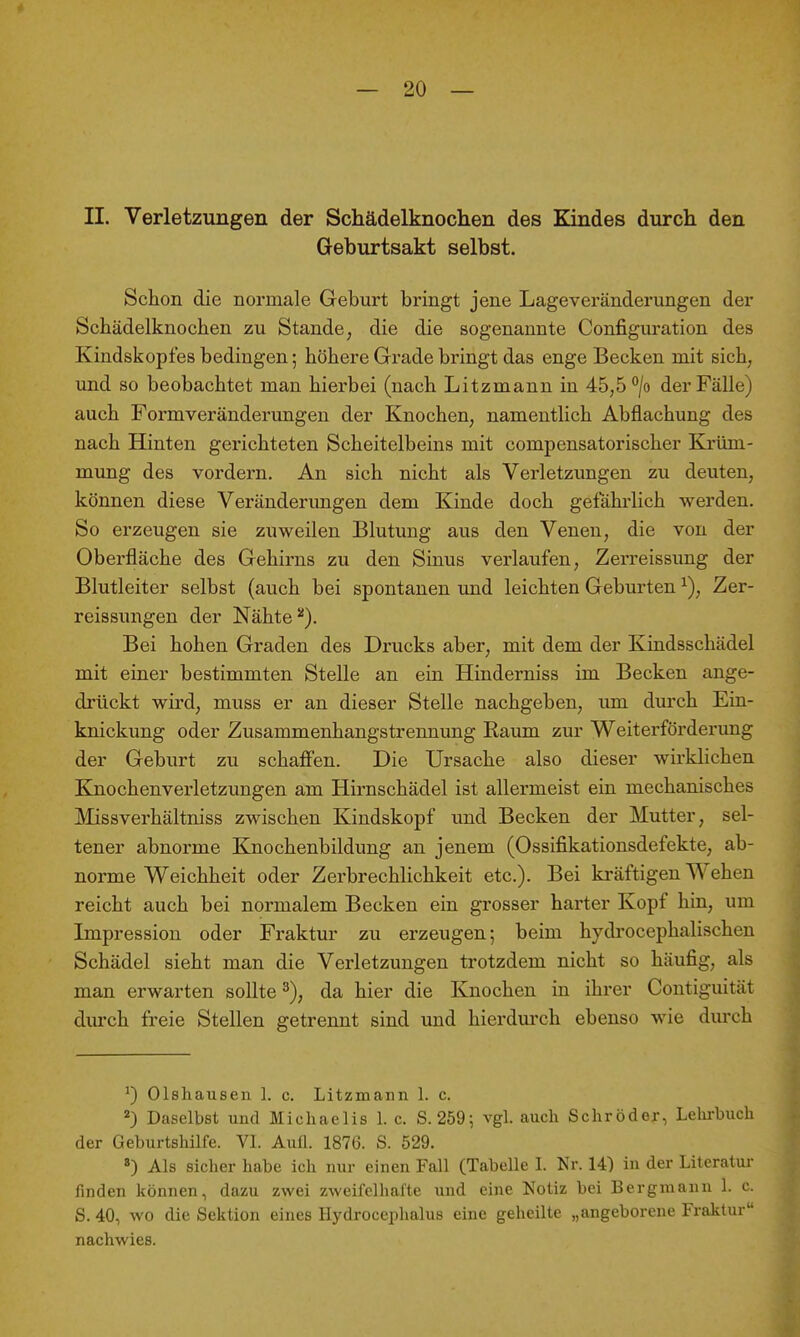 II. Verletzungen der Schädelknoclien des Kindes durch den Geburtsakt selbst. Schon die normale Geburt bringt jene Lageveränderungen der Schädelknochen zu Stande, die die sogenannte Configuration des Kindskopfes bedingen; höhere Grade bringt das enge Becken mit sich, und so beobachtet man hierbei (nach Litzmann in 45,5 °/o der Fälle) auch Formveränderungen der Knochen, namentlich Abflachung des nach Hinten gerichteten Scheitelbeins mit compensatorischer Krüm- mung des vordem. An sich nicht als Verletzungen zu deuten, können diese Veränderimgen dem Kinde doch gefährlich werden. So erzeugen sie zuweilen Blutung aus den Venen, die von der Oberfläche des Gehirns zu den Sinus verlaufen, Zerreissung der Blutleiter selbst (auch bei spontanen und leichten Geburten ^), Zer- reissungen der Nähte Bei hohen Graden des Drucks aber, mit dem der Kindsschädel mit einer bestimmten Stelle an ein Hinderniss im Becken ange- drückt wird, muss er an dieser Stelle nachgeben, um durch Ein- knickung oder Zusammenhangstrennung Raum zur Weiterförderung der Geburt zu schaffen. Die Ursache also dieser wirklichen Knochenverletzungen am Hirnschädel ist allermeist ein mechanisches Missverhältniss zwischen Kindskopf und Becken der Mutter, sel- tener abnorme Knochenbildung an jenem (Ossifikationsdefekte, ab- norme Weichheit oder Zerbrechlichkeit etc.). Bei kräftigen Wehen reicht auch bei normalem Becken ein grosser harter Kopf hin, um Impression oder Fraktur zu erzeugen; beim hydrocephalischen Schädel sieht man die Verletzungen trotzdem nicht so häufig, als man erwarten sollte 3), da hier die Knochen in ihrer Contiguität durch freie Stellen getrennt sind imd hierdurch ebenso wie durch ^) Olshausen 1. c. Litzmann 1. c. 2) Daselbst und Michaelis 1. c. S. 259; vgl. auch Schröder, Lehrbuch der Geburtshilfe. VI. Aufl. 1876. S. 529. «) Als sicher habe ich nur einen Fall (Tabelle I. Nr. 14) in der Literatur finden können, dazu zwei zweifelhafte und eine Notiz bei Bergmann 1. c. S. 40, wo die Sektion eines Hydrocephalus eine geheilte „angeborene Fraktur nachwies.