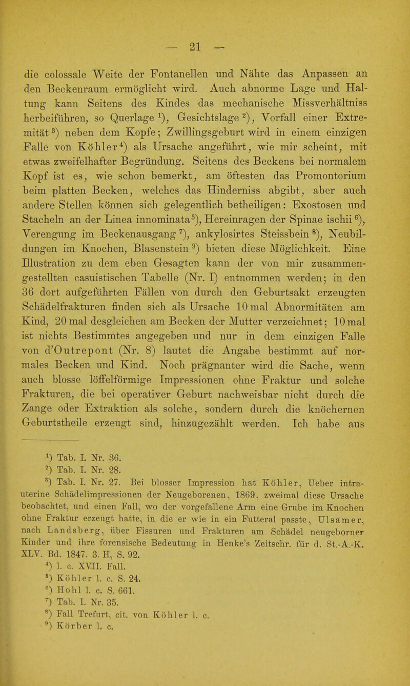 die colossale Weite der Fontanellen und Nähte das Anpassen an den Beckenraiim ermöglicht wird. Auch abnorme Lage und Hal- tung kann Seitens des Kindes das mechanische Missverhältniss herbeiführen, so Querlage^), Gesichtslage ^), Vorfall einer Extre- mität ^) neben dem Kopfe; Zwillingsgeburt wird in einem einzigen Falle von Köhler*) als Ursache angeführt, wie mir scheint, mit etwas zweifelhafter Begründung. Seitens des Beckens bei normalem Kopf ist es, wie schon bemerkt, am öftesten das Promontorium beim platten Becken, welches das Hinderniss abgibt, aber auch andere Stellen können sich gelegentlich betheiligen: Exostosen und Stacheln an der Linea innominata^). Hereinragen der Spinae ischii ^), Verengung im Beckenausgang '^), ankylosirtes Steissbein ^), Neubil- dungen im Knochen, Blasenstein ^) bieten diese Möglichkeit. Eine Illustration zu dem eben Gesagten kann der von mir zusammen- gestellten casuistischen Tabelle (Nr. I) entnommen werden; in den 36 dort aufgeführten Fällen von durch den Geburtsakt erzeugten Schädelfrakturen finden sich als Ursache 10 mal Abnormitäten am Kind, 20 mal desgleichen am Becken der Mutter verzeichnet; 10 mal ist nichts Bestimmtes angegeben und nur in dem einzigen Falle von d'Outrepont (Nr. 8) lautet die Angabe bestimmt auf nor- males Becken und Kind. Noch prägnanter wird die Sache, wenn auch blosse löffelförmige Impressionen ohne Fraktur und solche Frakturen, die bei operativer Geburt nachweisbar nicht durch die Zange oder Extraktion als solche, sondern durch die knöchernen Geburtstheile erzeugt sind, hinzugezählt werden. Ich habe aus 0 Tab. I. Nr. 36. 2) Tab. I. Nr. 28. ^) Tab. I. Nr. 27. Bei blosser Impression hat Köhler, lieber intra- uterine Schädelimpressionen der Neugeborenen, 1869, zweimal diese Ursache beobachtet, und einen Fall, wo der vorgefallene Arm eine Grube im Knochen ohne Fraktur erzeugt, hatte, in die er wie in ein Futteral passte, Ulsamer, nach Landsberg, über Fissuren und Frakturen am Schädel neugeborner Kinder und ihre forensische Bedeutung in Henke's Zeitschr. für d. St,-A.-K. XLV. Bd. 1847. 3. H, S. 92. *) 1. c. XYII. Fall. ) Köhler 1. c. S. 24. ) Hohl 1. c. S. 661. Tab. I. Nr. 35. ^) Fall Trefurt, cit. von Köhler 1. c. ®) Körber 1, c.