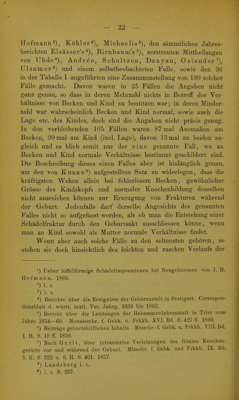 Hofmann Köhl er Michaelis^), den sämmtlichen Jahres- berichten Elsässer's Birnbaum's ^J, zerstreuten Mittheilungen von Uhde^), Andr^e, Schultzen, Danyau, Osiander^, Ulsamer^) und einem selbstbeobachteten Falle, sowie den 36 in der Tabelle I angeführten eine Zusammenstellung von 130 solcher Fälle gemacht. Davon waren in 25 Fällen die Angaben nicht ganz genau, so dass in deren Mehrzahl nichts in BetreiF der Ver- hältnisse von Becken und Kind zu benützen war; in deren Minder- zahl war wahrscheinlich Becken und Kind normal, sowie auch die Lage etc. des Kindes, doch sind die Angaben nicht präcis genug. In den verbleibenden 105 Fällen waren 87 mal Anomalien am Becken, 30 mal am Kind (incl. Lage), davon 13 mal an beiden zu- gleich und es blieb somit nur der eine genannte Fall, wo an Becken und Kind normale Verhältnisse bestimmt geschildert sind. Die Beschreibung dieses einen Falles aber ist hinlänglich genau, um den von Kunze^) aufgestellten Satz zu widerlegen, dass die kräftigsten Wehen allein bei fehlerlosem Becken, gewöhnlicher Grösse des Kindskopfs und normaler Knochenbildung desselben nicht ausreichen können zur Erzeugung von Frakturen während der Geburt. Jedenfalls darf derselbe Angesichts des genannten Falles nicht so aufgefasst werden, als ob man die Entstehimg einer Schädelfraktur durch den Gebm'tsakt ausschHessen könne, wenn man an Kind sowohl als Mutter normale Vei-hältnisse findet. Wenn aber auch solche Fälle zu den seltensten gehören, so stehen sie doch hinsichtlich des leichten und raschen Verlaufs der ^) Ueber löifelförmige Schädelimpressionen bei Neugeborenen von J. B. Hofmann. 1869. 1. c. 3) 1. c. ^) Berichte über die Ereignisse der Gebäranstalt in Stuttgart. Correspon- denzblatt d. württ. ärztl. Ver. Jahrg. 1839 bis 1862. Bericht über die Leistungen der Hebammenlehranstalt in Trier vom Jahre 1854—60. Monatsschr. f. Gebk. u. Frkkh. XVI. Bd. S. 427 IT. 1860. ) Beiträge geburtshilflichen Inhalts. Mtsschr. f. Gebk. u. Frkkh. VIII. Bd. 1. H. S. 18 ff. 1856. ') Nach Gurlt, über intrauterine Verletzungen des fötalen Knochen- gerüsts vor und während der Geburt. Mtsschr. f. Gebk. und Frkkh. IX. Bd. 5. H. S. 322 u. 6. H. S. 401. 1857. Landsberg 1. c. •) 1. c. S. 287.