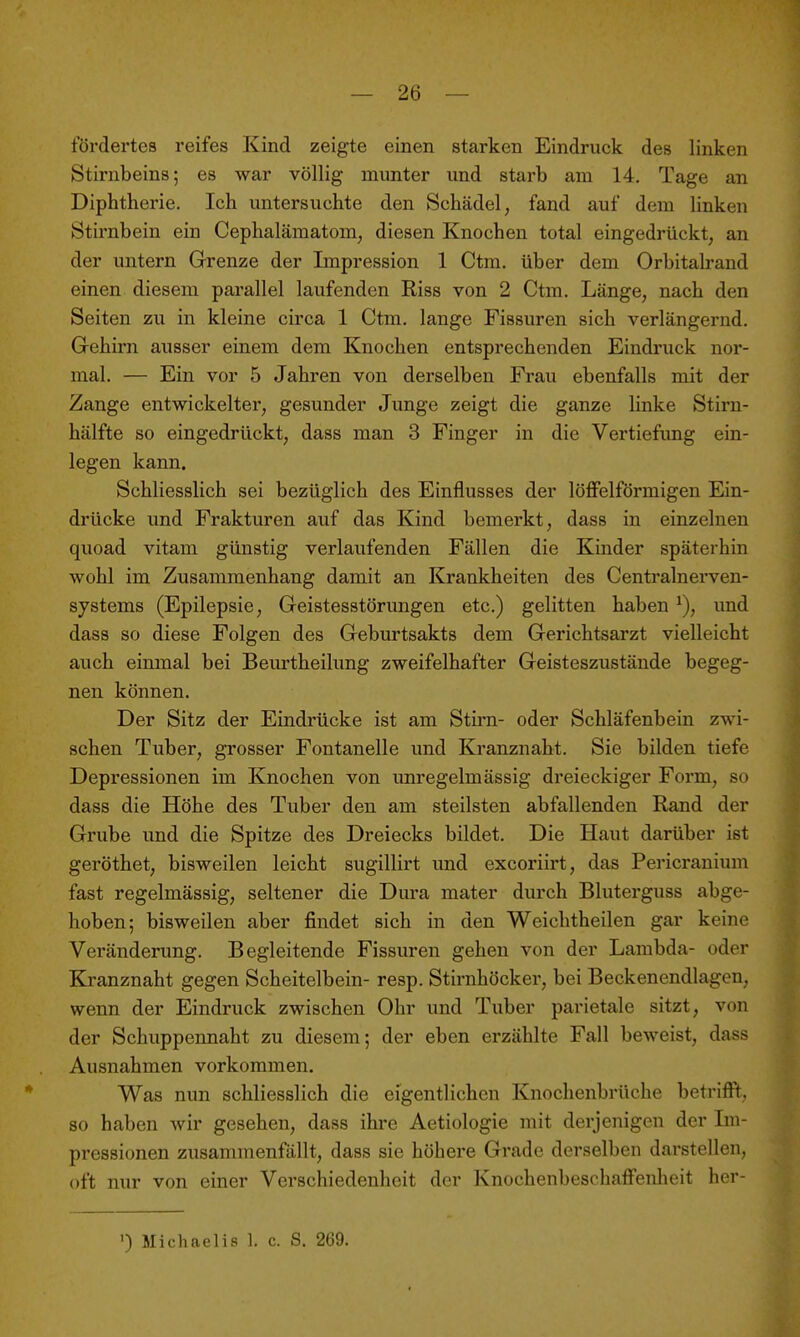 t'ördertes reifes Kind zeigte einen starken Eindruck des linken Stirnbeins; es war völlig mimter und starb am 14. Tage an Diphtherie. Ich untersuchte den Schädel, fand auf dem linken Stirnbein ein Cephalämatom, diesen Knochen total eingedrückt, an der untern Grenze der Impression 1 Ctm. über dem Orbitaband einen diesem parallel laufenden Riss von 2 Ctm. Länge, nach den Seiten zu in kleine circa 1 Ctm. lange Fissuren sich verlängernd. Gehirn ausser einem dem Knochen entsprechenden Eindruck nor- mal. — Ein vor 5 Jahren von derselben Frau ebenfalls mit der Zange entwickelter, gesunder Junge zeigt die ganze linke Stirn- hälfte so eingedrückt, dass man 3 Finger in die Vertiefimg ein- legen kann. Schliesslich sei bezüglich des Einflusses der löffeiförmigen Ein- drücke und Frakturen auf das Kind bemerkt, dass in einzelnen quoad vitam günstig verlaufenden Fällen die Khider späterhin wohl im Zusammenhang damit an Krankheiten des Centrainerven- systems (Epilepsie, Geistesstörungen etc.) gelitten haben und dass so diese Folgen des Geburtsakts dem Gerichtsarzt vielleicht auch einmal bei Beurtheilung zweifelhafter Geisteszustände begeg- nen können. Der Sitz der Eindrücke ist am Stirn- oder Schläfenbein zwi- schen Tuber, grosser Fontanelle und Kranznaht. Sie bilden tiefe Depressionen im Knochen von unregelmässig dreieckiger Foi'm, so dass die Höhe des Tuber den am steilsten abfallenden Rand der Grube und die Spitze des Dreiecks bildet. Die Haut darüber ist geröthet, bisweilen leicht sugillirt und excoriirt, das Pericranium fast regelmässig, seltener die Dura mater durch Bluterguss abge- hoben; bisweilen aber findet sich in den Weichtheilen gar keine Veränderung. Begleitende Fissuren gehen von der Lambda- oder Kranznaht gegen Scheitelbein- resp. Stirnhöcker, bei Beckenendlagen, wenn der Eindruck zwischen Ohr und Tuber parietale sitzt, von der Schuppennaht zu diesem; der eben erzählte Fall beweist, dass Ausnahmen vorkommen. Was nun schliesslich die eigentlichen Knochenbrüche betrifft, so haben wir gesehen, dass ihre Aetiologie mit derjenigen der Im- pressionen zusammenfällt, dass sie höhere Grade derselben darstellen, oft nur von einer Verschiedenheit der Knochenbeschaffenlieit her- ') Michaelis 1. c. S. 269.