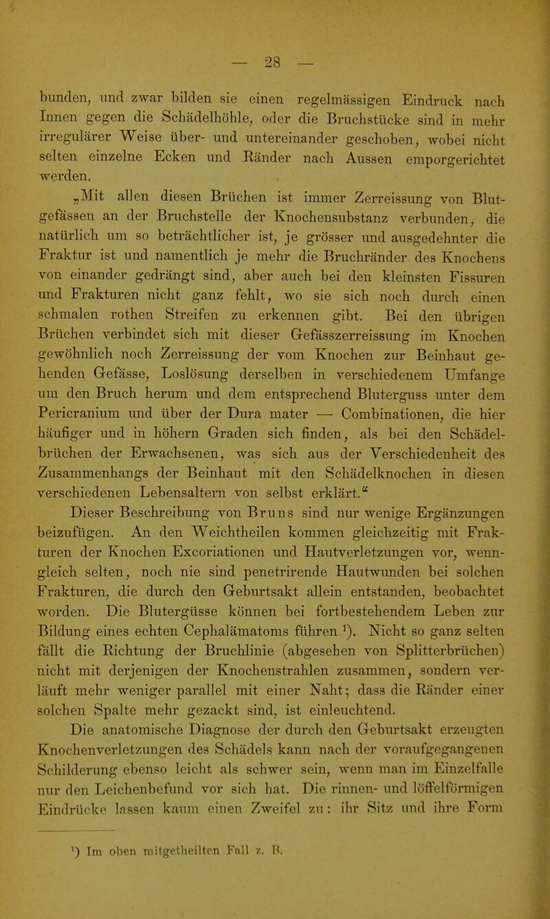 blinden, und zwar bilden sie einen regelmässigen Eindruck nach Innen gegen die Schädelhohle, oder die Bruchstücke sind in mehr irregulärer Weise über- und untereinander geschoben, wobei nicht selten einzelne Ecken und Ränder nach Aussen emporgerichtet werden. „Mit allen diesen Brüchen ist immer Zerreissung von Blut- gefässen an der Bruchstelle der Knochensiibstanz verbunden, die natürlich um so beträchtlicher ist, je grösser und ausgedehnter die Fraktur ist und namentlich je mehr die Bruchränder des Knochens von einander gedrängt sind, aber auch bei den kleinsten Fissuren und Frakturen nicht ganz fehlt, wo sie sich noch diu-ch einen schmalen rothen Streifen zu erkennen gibt. Bei den übrigen Brüchen verbindet sich mit dieser Gefässzerreissung im Knochen gewöhnlich noch Zerreissung der vom Knochen zur Beinhaut ge- henden Gefässe, Loslösung derselben in verschiedenem Umfange um den Bruch herum und dem entsprechend Bliiterguss unter dem Pericraniiim und über der Dura mater — Combinationen, die hier häufiger und in höhern Graden sich finden, als bei den Schädel- brüchen der Erwachsenen, was sich aus der Verschiedenheit des Zusammenhangs der Beinhaut mit den Schädelknochen in diesen verschiedenen Lebensaltern von selbst erklärt.'' Dieser Beschreibung von Bruns sind nur wenige Ergänzungen beizufügen. An den Weichtheilen kommen gleichzeitig mit Frak- turen der Knochen Excoriationen und Hautverletzimgen vor, wenn- gleich selten, noch nie sind penetrirende Hautwimden bei solchen Frakturen, die durch den Geburtsakt allein entstanden, beobachtet worden. Die Blutergüsse können bei fortbestehendem Leben zur Bildung eines echten Cephalämatoms führen Nicht so ganz selten fällt die Richtung der Bruchlinie (abgesehen von Splitterbrüchen) nicht mit derjenigen der Knochenstrahlen zusammen, sondern ver- läuft mehr weniger parallel mit einer Naht; dass die Ränder einer solchen Spalte mehr gezackt sind, ist einleuchtend. Die anatomische Diagnose der durch den Geburtsakt erzeugten Knochenverletzungen des Schädels kann nach der voraufgegangenen Schilderung ebenso leicht als schwer sein, wenn man im Einzelfalle nur den Leichenbefund vor sich hat. Die rinnen- und löffelförmigen Eindrücke lassen kaum einen Zweifel zu: ihr Sitz und ihre Form ^) Im oben mitgetheiltcn Fall z. B.