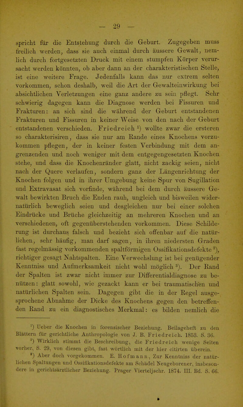 spricht für die Entstehung durch die Geburt. Zugegeben muss freilich werden, dass sie auch einmal durch äussere Gewalt, uena- lich durch fortgesetzten Druck mit einem stumpfen Körper verur- sacht werden könnten, ob aber dann an der charakteristischen Stelle, ist eine weitere Frage, Jedenfalls kann das nur extrem selten vorkommen, schon deshalb, weil die Art der Gewalteinwirkung bei absichtlichen Verletzungen eine ganz andere zu sein pflegt. Sehr schwierig dagegen kann die Diagnose werden bei Fissuren und Fraktm-en: an sich sind die während der Gebm-t entstandenen Frakturen imd Fissuren in keiner Weise von den nach der Geburt entstandenen verschieden. Friedreich ^) wollte zwar die ersteren so charakterisiren, dass sie nur am Rande eines Knochens vorzu- kommen pflegen, der in keiner festen Verbindung mit dem an- gi'enzenden imd noch weniger mit dem entgegengesetzten Knochen stehe, imd dass die Knochenränder glatt, nicht zackig seien, nicht nach der Quere verlaufen, sondern ganz der Längenrichtung der Knochen folgen und in ihrer Umgebung keine Spur von Sugillation und Extravasat sich voi-finde, wähi'end bei dem durch äussere Ge- walt bewirkten Bruch die Enden rauh, ungleich und bisweilen wider- natüi'lich beweglich seien imd desgleichen nur bei einer solchen Eindrücke und Brüche gleichzeitig an mehreren Kjaochen und an verschiedenen, oft gegenüberstehenden vorkommen. Diese Schilde- rung ist durchaus falsch und bezieht sich offenbar auf die natür- lichen, sehr häufig, man darf sagen, in ihren niedersten Graden fast regelmässig vorkommenden spaltförmigen Ossifikationsdefekte ^), richtiger gesagt Nahtspalten. Eine Verwechslung ist bei genügender Kenntniss und Aufmerksamkeit nicht wohl möglich Der Eand der Spalten ist zwar nicht immer zur Differentialdiagnose zu be- nützen: glatt sowohl, wie gezackt kann er bei traumatischen und natürlichen Spalten sein. Dagegen gibt die in der Regel ausge- sprochene Abnahme der Dicke des Knochens gegen den betreffen- den Rand zu ein diagnostisches Merkmal: es bilden nemlich die ') Ueber die Knochen in forensischer Beziehung. Beilageheft zu den Blättern für gerichtliche Anthropologie von J. B. Friedreich. 1853. S. 36. ^) Wirklich stimmt die Beschreibung, die Friedreich wenige Seiten vorher, S. 29, von diesen gibt, fast wörtlich mit der hier citirten überein. ') Aber doch vorgekommen. E. Hof mann, Zur Kenntniss der natür- lichen Spaltungen und Ossifikationsdefekte am Schädel Neugeborener, insbeson-