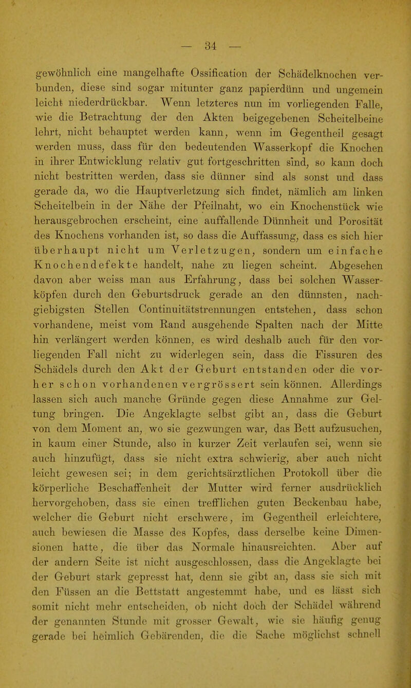 gewöhnlich eine mangelhafte Ossification der Schädelknochen ver- bunden, diese sind sogar mitunter ganz papierdimn und ungemein leicht niederdrückbar. Wenn letzteres nun im vorliegenden Falle, wie die Betrachtung der den Akten beigegebenen Scheitelbeine lehrt, nicht behauptet werden kann, wenn im Gegentheil gesagt werden mnss, dass für den bedeutenden Wasserkopf die Knochen in ihrer Entwicklung relativ gut fortgeschritten sind, so kann doch nicht bestritten werden, dass sie dünner sind als sonst und dass gerade da, wo die Hauptverletzung sich findet, nämlich am linken Scheitelbein in der Nähe der Pfeilnaht, wo ein Knochenstück wie herausgebrochen erscheint, eine auffallende Dünnheit und Porosität des Knochens vorhanden ist, so dass die Auffassung, dass es sich hier überhaupt nicht um Verletzugen, sondern um einfache Knochendefekte handelt, nahe zu liegen scheint. Abgesehen davon aber weiss man aus Erfahrung, dass bei solchen Wasser- köpfen durch den Geburtsdi'uck gerade an den dünnsten, nach- giebigsten Stellen Continuitätstrennungen entstehen, dass schon vorhandene, meist vom Rand ausgehende Spalten nach der Mitte hin verlängert werden können, es wird deshalb auch füi' den vor- liegenden Fall nicht zu widerlegen sein, dass die Fissuren des Schädels durch den Akt der Geburt entstanden oder die vor- her schon vorhandenen vergrössert sein können. Allerdings lassen sich auch manche Gründe gegen diese Annahme zur Gel- tung bringen. Die Angeklagte selbst gibt an, dass die Geburt von dem Moment an, wo sie gezwungen war, das Bett aufzusuchen, in kaum einer Stunde, also in kurzer Zeit verlaufen sei, wenn sie auch hinzufügt, dass sie nicht extra schwierig, aber auch nicht leicht gewesen sei; in dem gerichtsärztlichen Protokoll über die körperliche Beschaffenheit der Mutter wird ferner ausdrücklich hervorgehoben, dass sie einen trefflichen guten Beckenbau habe, welcher die Geburt nicht erschwere, im Gegentheil erleiclitei'e, auch bewiesen die Masse des Kopfes, dass derselbe keine Dimen- sionen hatte, die über das Normale hinausreichten. Aber auf der andern Seite ist nicht ausgeschlossen, dass die Angeklagte bei der Geburt stark gepresst hat, denn sie gibt an, dass sie sich mit den Füssen an die Bettstatt angestemmt habe, und es lässt sich somit nicht mehr entscheiden, ob nicht doch der Schädel während der genannten Stunde mit grosser Gewalt, wie sie häufig genug gerade bei heimlich Gebärenden, die die Sache möglichst schnell
