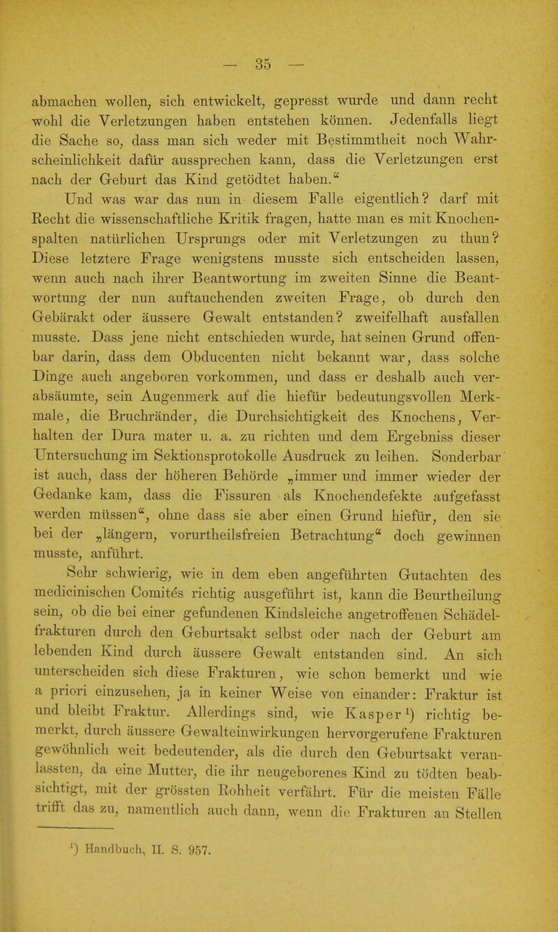 abmachen wollen, sich entwickelt, gepresst wurde und dann recht wohl die Verletzungen haben entstehen können. Jedenfalls liegt die Sache so, dass man sich weder mit Bestimmtheit noch Wahr- scheinlichkeit dafür aussprechen kann, dass die Verletzungen erst nach der Greburt das Kind getödtet haben. Und was war das nun in diesem Falle eigentlich? darf mit Recht die wissenschaftliche Kritik fragen, hatte man es mit Knochen- spalten natürlichen Ursprungs oder mit Verletzungen zu thun? Diese letztere Frage wenigstens musste sich entscheiden lassen, wenn auch nach ihrer Beantwortung im zweiten Sinne die Beant- wortung der nun auftauchenden zweiten Frage, ob durch den Grebärakt oder äussere Gewalt entstanden? zweifelhaft ausfallen musste. Dass jene nicht entschieden wurde, hat seinen Grund offen- bar darin, dass dem Obducenten nicht bekannt war, dass solche Dinge auch angeboren vorkommen, und dass er deshalb auch ver- absäumte, sein Augenmerk auf die hiefür bedeutungsvollen Merk- male, die Bruchränder, die Durchsichtigkeit des Knochens, Ver- halten der Dura mater u. a. zu richten und dem Ergebniss dieser Untersuchung im Sektionsprotokolle Ausdruck zu leihen. Sonderbar ist auch, dass der höheren Behöi'de „immer und immer wieder der Gedanke kam, dass die Fissuren als Knochendefekte aufgefasst werden müssen, ohne dass sie aber einen Grund hiefür, den sie bei der „längern, vorurtheilsfreien Betrachtung doch gewinnen musste, anführt. Sehr schwierig, wie in dem eben angeführten Gutachten des medicinischen Comit^s richtig ausgeführt ist, kann die Beurtheilung sein, ob die bei einer gefundenen Kindsleiche angetroffenen Schädel- frakturen durch den Geburtsakt selbst oder nach der Geburt am lebenden Kind durch äussere Gewalt entstanden sind. An sich unterscheiden sich diese Frakturen, wie schon bemerkt und wie a priori einzusehen, ja in keiner Weise von einander: Fraktur ist und bleibt Fraktur. Allerdings sind, wie Kasper^) richtig be- merkt, durch äussere Gewalteinwirkungen hervorgerufene Frakturen gewöhnlich weit bedeutender, als die durch den Geburtsakt veran- lassten, da eine Mutter, die ihr neugeborenes Kind zu tödten beab- sichtigt, mit der grössten Rohheit verfährt. Für die meisten Fälle trifft das zu, namentlich auch dann, wenn die Frakturen an Stellen ') Handbuch, II. S. 957.