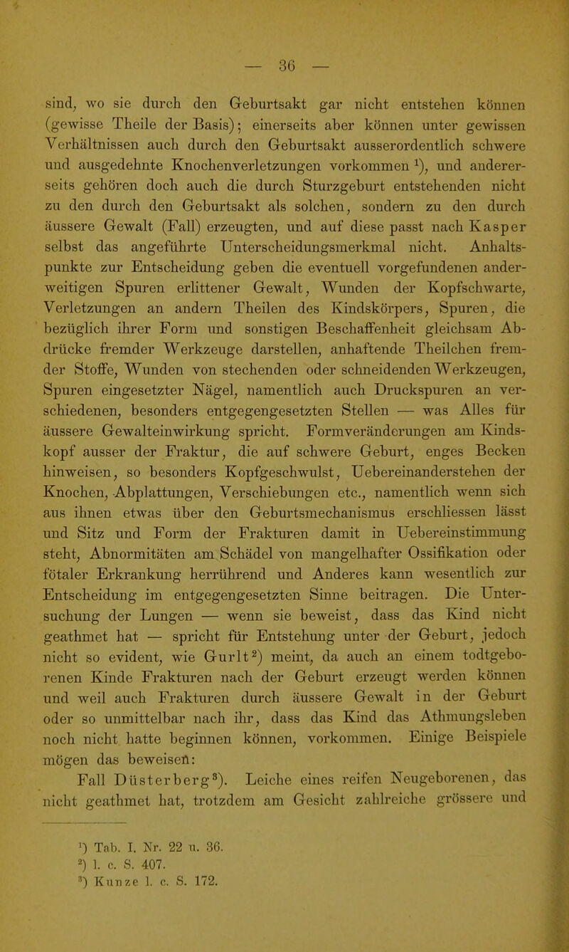 sind, wo sie durch den Geburtsakt gar nicht entstehen können (gewisse Theile der Basis); einerseits aber können unter gewissen Verhältnissen auch durch den Geburtsakt ausserordentlich schwere und ausgedehnte Knochenverletzungen vorkommen und anderer- seits gehören doch auch die durch Sturzgeburt entstehenden nicht zu den durch den Geburtsakt als solchen, sondern zu den durch äussere Gewalt (Fall) erzeugten, und auf diese passt nach Kasper selbst das angeführte Unterscheidungsmerkmal nicht. Anhalts- punkte zur Entscheidung geben die eventuell vorgefundenen ander- weitigen Spuren erlittener Gewalt, Wunden der Kopfschwarte, Verletzungen an andern Theilen des Kindskörpers, Spuren, die bezüglich ihrer Form und sonstigen Beschaifenheit gleichsam Ab- drücke fremder Werkzeuge darstellen, anhaftende Theilchen frem- der Stoife, Wunden von stechenden oder schneidenden Werkzeugen, Spuren eingesetzter Nägel, namentlich auch Druckspuren an ver- schiedenen, besonders entgegengesetzten Stellen — was Alles für äussere Gewalteinwirkung spricht. Formveränderungen am Kinds- kopf ausser der Fraktur, die auf schwere Geburt, enges Becken hinweisen, so besonders Kopfgeschwulst, Uebereinanderstehen der Knochen, Abplattungen, Verschiebungen etc., namentlich wenn sich aus ihnen etwas über den Geburtsmechanismus erschliessen lässt und Sitz und Form der Frakturen damit in Uebereinstimmung steht, Abnormitäten am Schädel von mangelhafter Ossifikation oder fötaler Erkrankung herrührend und Anderes kann wesentlich zur Entscheidung im entgegengesetzten Sinne beitragen. Die Unter- suchung der Lungen — wenn sie beweist, dass das Kind nicht geathmet hat — spricht für Entstehimg unter der Geburt, jedoch nicht so evident, wie Gurlt^) meint, da auch an einem todtgebo- renen Kinde Frakturen nach der Geburt erzeugt werden können und weil auch Frakturen durch äussere Gewalt in der Geburt oder so unmittelbar nach ihr, dass das Kind das Athmungsleben noch nicht hatte beginnen können, vorkommen. Einige Beispiele mögen das beweisen: Fall DüsterbergS). Leiche eines reifen Neugeborenen, das nicht geathmet hat, trotzdem am Gesicht zahlreiche grössere und ') Tab. I. Nr. 22 n. 36. ^) 1. c. S. 407. =•) Kunze 1. c. S. 172.