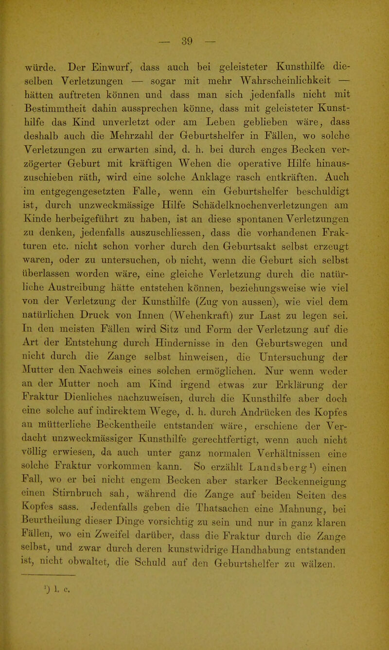 würde. Der Einwurfj class auch bei geleisteter Kunsthilfe die- selben Verletzungen — sogar mit mehr Wahrscheinlichkeit — hätten auftreten können und dass man sich jedenfalls nicht mit Bestimmtheit dahin aussprechen könne, dass mit geleisteter Kunst- hilfe das Kind unverletzt oder am Leben geblieben wäre, dass deshalb auch die Mehrzahl der Geburtshelfer in Fällen, wo solche Verletzungen zu erwarten sind, d. h. bei durch enges Becken ver- zögerter Geburt mit kräftigen Wehen die operative Hilfe hinaus- zuschieben räth, wird eine solche Anklage rasch entkräften. Auch im entgegengesetzten Falle, wenn ein Geburtshelfer beschuldigt ist, durch unzweckmässige Hilfe Schädelknochenverletzungen am Kinde herbeigeführt zu haben, ist an diese spontanen Verletzungen zu denken, jedenfalls auszuschliessen, dass die vorhandenen Frak- turen etc. nicht schon vorher durch den Geburtsakt selbst erzeugt waren, oder zu untersuchen, ob nicht, wenn die Geburt sich selbst übei'lassen worden wäre, eine gleiche Verletzung durch die natüi*- liche Austreibung hätte entstehen können, beziehungsweise wie viel von der Verletzung der Kunsthilfe (Zug von aussen), wie viel dem natürlichen Druck von Innen (Wehenkraft) zur Last zu legen sei. In den meisten Fällen wird Sitz und Form der Vei'letzung auf die Art der Entstehung durch Hindernisse in den Geburtswegen und nicht durch die Zange selbst hinweisen, die Untersuchung der Mutter den Nachweis eines solchen ermöglichen. Nur wenn weder an der Mutter noch am Kind irgend etwas zur Erklärung der Fraktur Dienliches nachzuweisen, durch die Kunsthilfe aber doch eine solche auf indirektem Wege, d. h. durch Andrücken des Kopfes an mütterliche Beckentheile entstanden wäre, erschiene der Ver- dacht unzweckmässiger Kunsthilfe gerechtfertigt, wenn auch nicht völlig erwiesen, da auch unter ganz normalen Verhältnissen eine solche Fraktur vorkommen kann. So erzählt Landsberg ^) einen Fall, wo er bei nicht engem Becken aber starker Beckenneigung einen Stirnbruch sah, während die Zange auf beiden Seiten des Kopfes sass. Jedenfalls geben die Thatsachen eine Mahnung, bei Beurtheilung dieser Dinge vorsichtig zu sein und nur in ganz klaren Fällen, wo ein Zweifel darüber, dass die Fraktur durch die Zange selbst, imd zwar durch deren kunstwidrige Handhabung entstanden ist, nicht obwaltet, die Schuld auf den Geburtshelfer zu wälzen. ') 1. c.