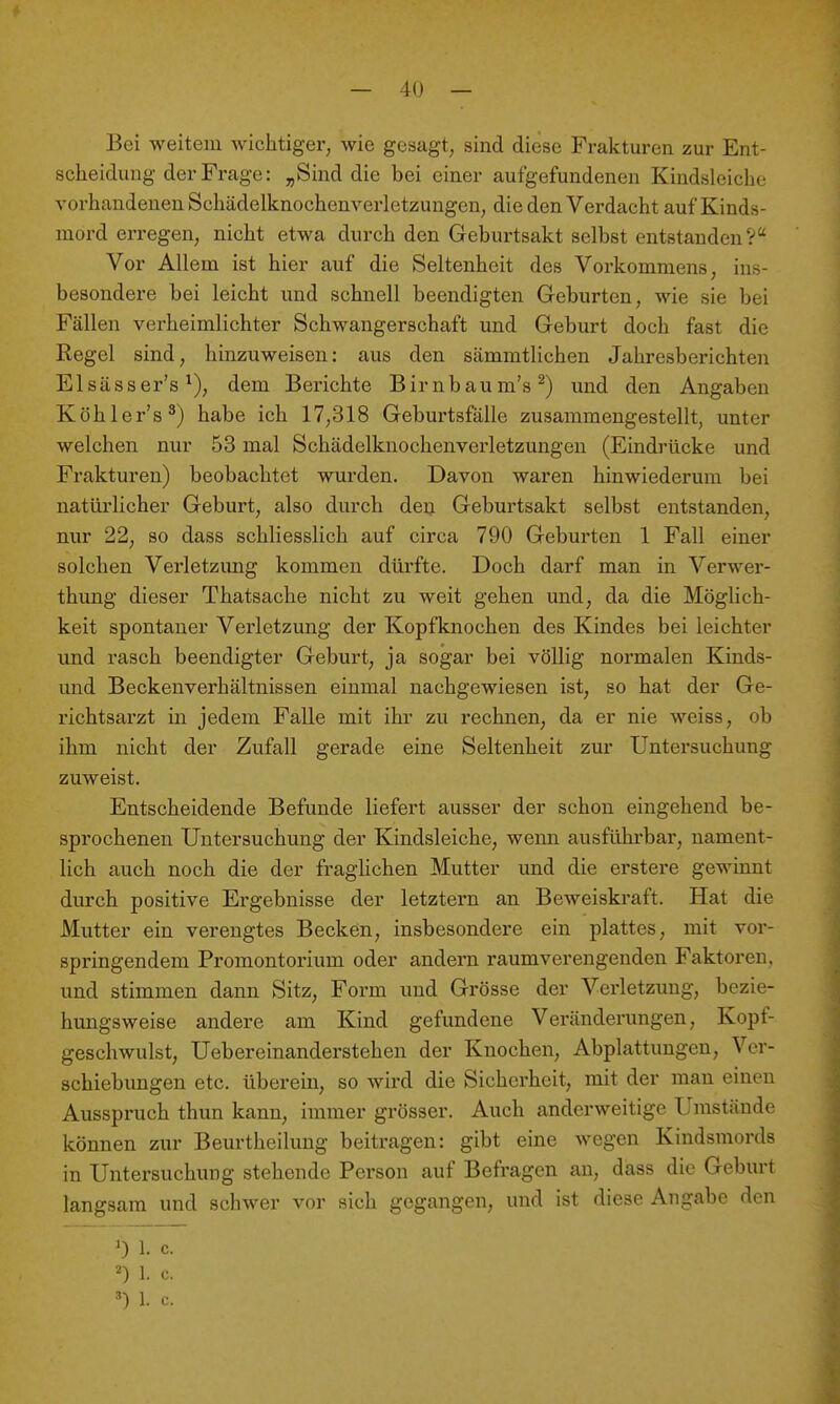 Bei weitem wichtiger, wie gesagt, sind diese Frakturen zur Ent- scheidung der Frage: „Sind die bei einer aufgefundenen Kindsleiche vorhandenen Schädelknochenverletzungen, die den Verdacht auf Kinds- mord erregen, nicht etwa durch den Geburtsakt selbst entstanden V Vor Allem ist hier auf die Seltenheit des Vorkommens, ins- besondere bei leicht und schnell beendigten Geburten, wie sie bei Fällen verheimlichter Schwangerschaft und Geburt doch fast die Regel sind, hinzuweisen: aus den sämmtlichen Jahresberichten Elsässer's dem Berichte Birnbaum's^) und den Angaben Köhler's^) habe ich 17,318 Geburtsfälle zusammengestellt, unter welchen nur 53 mal Schädelknochenverletzungen (Eindrücke und Frakturen) beobachtet wurden. Davon waren hinwiederum bei natürlicher Geburt, also durch den Geburtsakt selbst entstanden, nur 22, so dass schliesslich auf circa 790 Geburten 1 Fall einer solchen Verletzimg kommen dürfte. Doch darf man in Verwer- thung dieser Thatsache nicht zu weit gehen und, da die Möglich- keit spontaner Verletzung der Kopfknochen des Kindes bei leichter und rasch beendigter Geburt, ja sogar bei völlig normalen Kinds- und Beckenverhältnissen einmal nachgewiesen ist, so hat der Ge- richtsarzt in jedem Falle mit ihr zu rechnen, da er nie weiss, ob ihm nicht der Zufall gerade eine Seltenheit zur Untersuchung zuweist. Entscheidende Befunde liefert ausser der schon eingehend be- sprochenen Untersuchung der Kindsleiche, wenn ausführbar, nament- lich auch noch die der fragUchen Mutter und die erstere gewinnt durch positive Ergebnisse der letztern an Beweiskraft. Hat die Mutter ein verengtes Becken, insbesondere ein plattes, mit vor- springendem Promontorium oder andern raumverengenden Faktoren, und stimmen dann Sitz, Form und Grösse der Verletzung, bezie- hungsweise andere am Kind gefundene Veränderungen, Kopf- geschwulst, Uebereinanderstehen der Knochen, Abplattungen, Ver- schiebungen etc. überein, so wird die Sicherheit, mit der man einen Ausspruch thun kann, immer grösser. Auch anderweitige Umstände können zur Beurtheilung beitragen: gibt eine wegen Kindsmords in Untersuchung stehende Person auf Befragen an, dass die Geburt langsam und schwer vor sich gegangen, und ist diese Angabe den 0 1. c. 2) 1. c. 1. c.