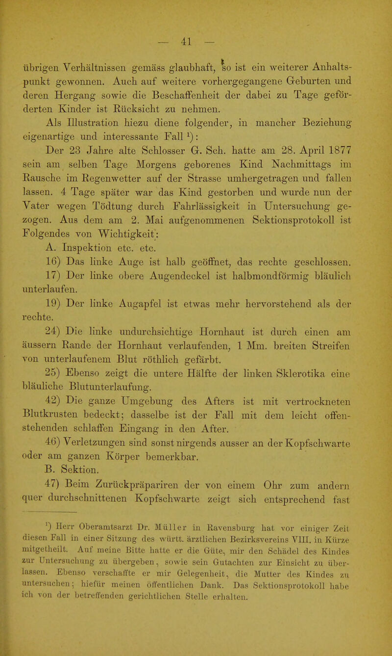 übrigen Verhältnissen gemäss glaubhaft, so ist ein weiterer Anhalts- punkt gewonnen. Auch auf weitere vorhergegangene Geburten und deren Hergang sowie die Beschaffenheit der dabei zu Tage geför- derten Kinder ist Rücksicht zu nehmen. Als Illustration hiezu diene folgender, in mancher Beziehung eigenartige und interessante Fall ^): Der 23 Jahre alte Schlosser G. Sch. hatte am 28, April 1877 sein am selben Tage Morgens geborenes Kind Nachmittags im Rausche im Regenwetter auf der Strasse umhergetragen und fallen lassen. 4 Tage später war das Kind gestorben und wm-de nun der Vater wegen Tödtung durch Fahrlässigkeit in Untersuchung ge- zogen. Aus dem am 2. Mai aufgenommenen SektiousprotokoU ist Folgendes von Wichtigkeit : A. Inspektion etc. etc. 16) Das linke Auge ist halb geöffiaet, das rechte geschlossen. 17) Der linke obere Augendeckel ist halbmondförmig bläulich unterlaufen. 19) Der linke Augapfel ist etwas mehr hervorstehend als der rechte. 24) Die linke undurchsichtige Hornhaut ist durch einen am äussern Rande der Hornhaut verlaufenden, 1 Mm. breiten Streifen von unterlaufenem Blut röthlich gefärbt. 25) Ebenso zeigt die untere Hälfte der linken Sklerotika eine bläuliche Blutunterlaufimg. 42) Die ganze Umgebung des Afters ist mit vertrockneten Blutkrusten bedeckt; dasselbe ist der Fall mit dem leicht offen- stehenden schlaffen Eingang in den After. 46) Verletzungen sind sonst nirgends ausser an der Kopfschwarte oder am ganzen Körper bemerkbar. B. Sektion. 47) Beim Zurückpräpariren der von einem Ohr zum andern quer durchschnittenen Kopfschwarte zeigt sich entsprechend fast ') Herr Oberamtsarzt Dr. Müller in Ravensburg hat vor einiger Zeit diesen Fall in einer Sitzung des württ. ärztlichen Bezirksvereins VlII. in Kürze mitgetheilt. Auf meine Bitte hatte er die Güte, mir den Schädel des Kindes zui- Untersuchung zu übergeben, sowie sein Gutachten zur Einsicht zu über- lassen. Ebenso verschaffte er mir Gelegenheit, die Mutter des Kindes zu untersuchen; hiefür meinen öffentlichen Dank. Das Sektionsprotokoll habe ich von der betreffenden gerichtlichen Stelle erhalten.