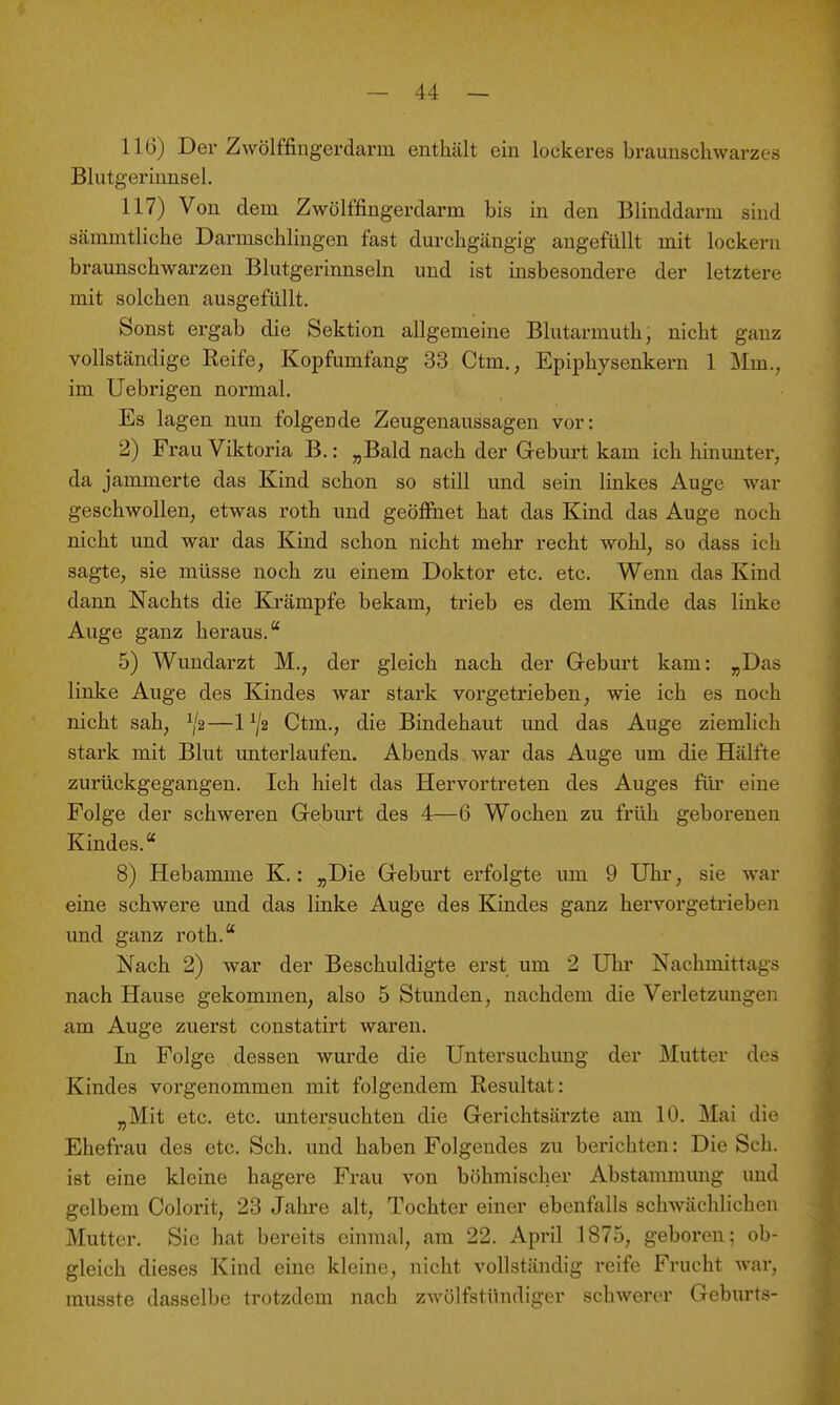 116) Der Zwölffingerdarm enthält ein lockeres braunschwarzes Blutgerinnsel. 117) Von dem Zwölffingerdarm bis in den Blinddarm sind sämmtliche Darmschlingen fast durchgängig angefüllt mit lockern braunschwarzen Blutgerinnseln und ist insbesondere der letztere mit solchen ausgefüllt. Sonst ergab die Sektion allgemeine Blutarmuth, nicht ganz vollständige Reife, Kopfumfang 33 Ctm., Epiphysenkern 1 Mm., im Uebrigen normal. Es lagen nun folgende Zeugenaussagen vor: 2) Frau Viktoria B.: „Bald nach der Geburt kam ich hinunter, da jammerte das Kind schon so still und sein linkes Auge war geschwollen, etwas roth und geööhet hat das Kind das Auge noch nicht und war das Kind schon nicht mehr recht wohl, so dass ich sagte, sie müsse noch zu einem Doktor etc. etc. Wenn das Kind dann Nachts die Krämpfe bekam, trieb es dem Kinde das linke Auge ganz heraus. 5) Wundarzt M., der gleich nach der Geburt kam: „Das linke Auge des Kindes war stark vorgetrieben, wie ich es noch nicht sah, ^2—1Ctm., die Bindehaut und das Auge ziemlich stark mit Blut unterlaufen. Abends war das Auge um die Hälfte zurückgegangen. Ich hielt das Hervortreten des Auges flu* eine Folge der schweren Geburt des 4—6 Wochen zu früh geborenen Kindes. 8) Hebamme K.: „Die Geburt erfolgte um 9 Uhr, sie war eine schwere und das linke Auge des Kindes ganz hervorgetrieben und ganz roth. Nach 2) war der Beschuldigte erst um 2 Uhr Nachmittags nach Hause gekommen, also 5 Stunden, nachdem die Verletzungen am Auge zuerst constatirt waren. In Folge dessen wurde die Untersuchimg der Mutter des Kindes vorgenommen mit folgendem Resultat: „Mit etc. etc. untersuchten die Gerichtsärzte am 10. Mai die Ehefrau des etc. Sch. und haben Folgendes zu berichten: Die Sch. ist eine kleine hagere Frau von böhmischer Abstammung und gelbem Colorit, 23 Jahre alt, Tochter einer ebenfalls schwächlichen Mutter. Sie hat bereits einmal, am 22. April 1875, geboren; ob- gleich dieses Kind eine kleine, nicht vollständig reife Frucht war, musste dasselbe trotzdem nach zwölfstündiger schwerer Geburts-