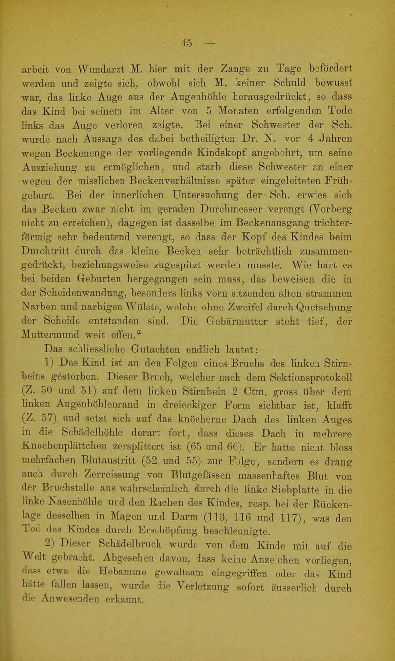arbeit von Wundarzt M. hier mit der Zange zu Tage befördert werden und zeigte sieb, obwohl sich M. keiner Schuld bewusst war, das linke Auge aus der Augenhöhle herausgedrückt, so dass das Kind bei seinem im Alter von 5 Monaten erfolgenden Tode links das Auge verloren zeigte. Bei einer Schwester der Sch. wurde nach Aussage des dabei betheiligten Dr. N. vor 4 Jahren wegen Beckenenge der vorliegende Kindskopf angebohrt, um seine Ausziehung zu ermöglichen, und starb diese Schwester an einer wegen der misslichen Beckenverhältnisse später eingeleiteten Früh- geburt. Bei der innerlichen Untersuchimg der Sch. erwies sich das Becken zwar nicht im geraden Durchmesser verengt (Vorberg nicht zu erreichen), dagegen ist dasselbe im Beckenausgang trichter- förmig sehr bedeutend verengt, so dass der Kopf des Kindes beim Durchtritt durch das kleine Becken sehr beträchtlich zusammen- gedrückt, beziehungsweise zugespitzt werden musste. Wie hart es bei beiden Geburten hergegangen sein muss, das beweisen die in der Scheidenwandung, besonders links vorn sitzenden alten strammen Narben und narbigen Wülste, welche ohne Zweifel durch Quetschung der Scheide entstanden sind. Die Gebärmutter steht tief, der Muttermund weit offen. Das schliessliche Gutachten endlich lautet: 1) Das Kind ist an den Folgen eines Bruchs des linken Stirn- beins gestorben. Dieser Bruch, welcher nach dem Sektionsprotokoll (Z, 50 und 51) auf dem linken Stirnbein 2 Ctm. gross über dem linken Augenhöhlenrand in dreieckiger Form sichtbar ist, klafft (Z. 57) und setzt sich auf das knöcherne Dach des linken Auges in die Schädelhöhle derart fort, dass dieses Dach in mehrere Knochenplättchen zersplittert ist (65 und 66). Er hatte nicht bloss mehrfachen Blutausti'itt (52 und 55) zm- Folge, sondern es drang auch durch Zerreissung von Blutgefässen massenhaftes Blut von der Bruchstelle aus wahrscheinlich durch die linke Siebplatte in die linke Nasenhöhle und den Eachen des Kindes, resp. bei der Rücken- lage desselben in Magen und Darm (113, 116 und 117), was den Tod des Kindes durch Erschöpfung beschleunigte. 2) Dieser Schädelbruch wurde von dem Kinde mit auf die Welt gebracht. Abgesehen davon, dass keine Anzeichen vorliegen, dass etwa die Hebamme gewaltsam eingegriffen oder das Kind hätte fallen lassen, wurde die Verletzung sofort äusserlich durch die Anwesenden erkannt.