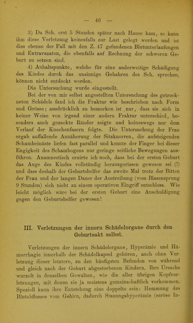 3) Da Sch, erst 5 Stunden später nach Hause kam, so kann ihm diese Verletzung keinesfalls zur Last gelegt werden und ist dies ebenso der Fall mit den Z. 47 gefundenen Blutunterlaufungen und Extravasaten, die ebenfalls auf Rechnung der schweren Ge- burt zu setzen sind. 4) Anhaltspunkte, welche für eine anderweitige Schädigung des Kindes durch das unsinnige Gebahren des Sch. sprechen, können nicht entdeckt werden. Die Untersuchung wurde eingestellt. Bei der von mir selbst angestellten Untersuchung des getrock- neten Schädels fand ich die Fraktur wie beschrieben nach Form und Grösse; ausdrücklich zu bemei'ken ist nur, däss sie sich in keiner Weise von irgend einer andern Fraktur unterschied, be- sonders auch gezackte Ränder zeigte und keineswegs nur dem Verlauf der Knochenfasern folgte. Die Untersuchung der Frau ergab auffallende Annäherung der Sitzknorren, die aufsteigenden Schambeinäste liefen fast parallel und konnte der Finger bei dieser Engigkeit des Schambogens nur geringe seitliche Bewegungen aus- führen. Anamnestisch eruirte ich noch, dass bei der ersten Geburt das Auge des Kindes vollständig herausgerissen gewesen sei (!) und dass deshalb der Geburtshelfer das zweite Mal trotz der Bitten der Frau und der langen Dauer der Austreibung (vom Blasensprung 9 Stunden) sich nicht zu einem operativen Eingriff entschloss. Wie leicht möglich wäre bei der ersten Geburt eine Anschuldigung gegen den Geburtshelfer gewesen! III. Verletzungen der innern Schädelorgane durch den Geburtsakt selbst. Verletzungen der innern Schädelorgaue, Hyperämie und Hä- morrhagie innerhalb der Schädelkapsel gehören, auch ohne Ver- letzung dieser letztern, zu den häufigsten Befunden von während und gleich nach der Geburt abgestorbenen Kindern. Ihre Ursache wurzelt in denselben Gewalten, wie die aller übrigen Kopfver- letzungen, mit denen sie ja meistens gemeinschaftlich vorkommen. Speziell kann ihre Entstehung eine doppelte sein: Hemmimg des Blutabflusses vom Gehirn, dadurch Stauungshyperämie (seröse In-