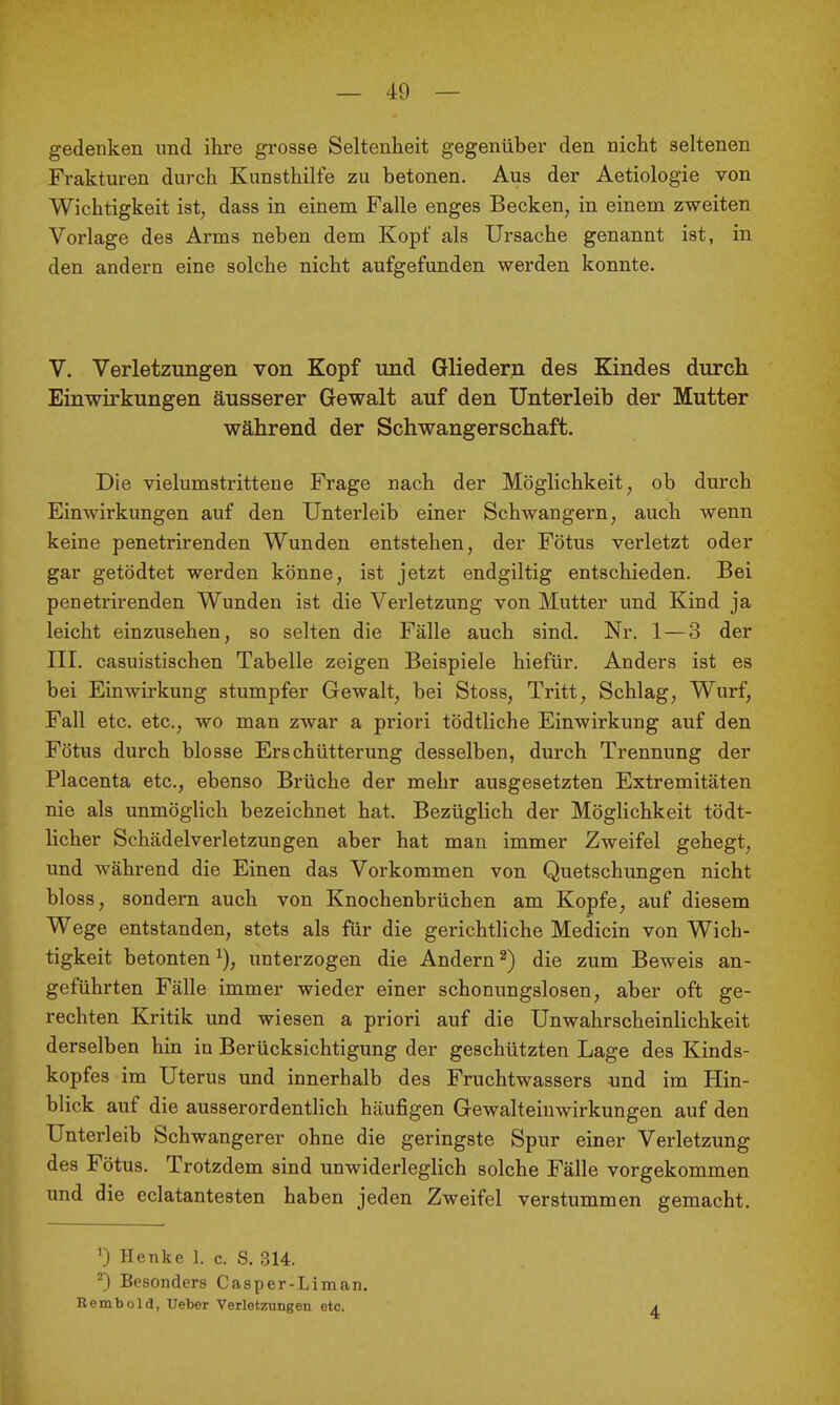 gedenken und ihre grosse Seltenheit gegenüber den nicht seltenen Frakturen durch Kunsthilfe zu betonen. Aus der Aetiologie von Wichtigkeit ist, dass in einem Falle enges Becken, in einem zweiten Vorlage des Arms neben dem Kopf als Ursache genannt ist, in den andern eine solche nicht aufgefunden werden konnte. V. Verletzungen von Kopf und Gliedern des Kindes durch Einwirkungen äusserer Gewalt auf den Unterleib der Mutter während der Schwangerschaft. Die vielumstrittene Frage nach der Möglichkeit, ob durch Einwirkungen auf den Unterleib einer Schwangern, auch wenn keine penetrirenden Wunden entstehen, der Fötus verletzt oder gar getödtet werden könne, ist jetzt endgiltig entschieden. Bei penetrirenden Wunden ist die Verletzung von Mutter und Kind ja leicht einzusehen, so selten die Fälle auch sind. Nr. 1—3 der III. casuistischen Tabelle zeigen Beispiele hiefür. Anders ist es bei Einwirkung stumpfer Gewalt, bei Stoss, Tritt, Schlag, Wurf, Fall etc. etc., wo man zwar a priori tödtliche Einwirkung auf den Fötus durch blosse Erschütterung desselben, durch Trennung der Placenta etc., ebenso Brüche der mehr ausgesetzten Extremitäten nie als unmöglich bezeichnet hat. Bezüglich der Möglichkeit tödt- licher Schädelverletzungen aber hat man immer Zweifel gehegt, und während die Einen das Vorkommen von Quetschimgen nicht bloss, sondern auch von Knochenbrüchen am Kopfe, auf diesem Wege entstanden, stets als für die gerichtliche Medicin von Wich- tigkeit betonten ^), unterzogen die Andern ^) die zum Beweis an- geführten Fälle immer wieder einer schonungslosen, aber oft ge- rechten Kritik und wiesen a priori auf die UnWahrscheinlichkeit derselben hin in Berücksichtigung der geschützten Lage des Kinds- kopfes im Uterus und innerhalb des Fruchtwassers und im Hin- blick auf die ausserordentlich häufigen Gewalteiuwirkungen auf den Unterleib Schwangerer ohne die geringste Spur einer Verletzung des Fötus. Trotzdem sind unwiderleglich solche Fälle vorgekommen und die eclatantesten haben jeden Zweifel verstummen gemacht. 0 Henke 1. c. S. 314. -) Besonders Casper-Liman. Bembold, Ueber Verletzungen etc. 4